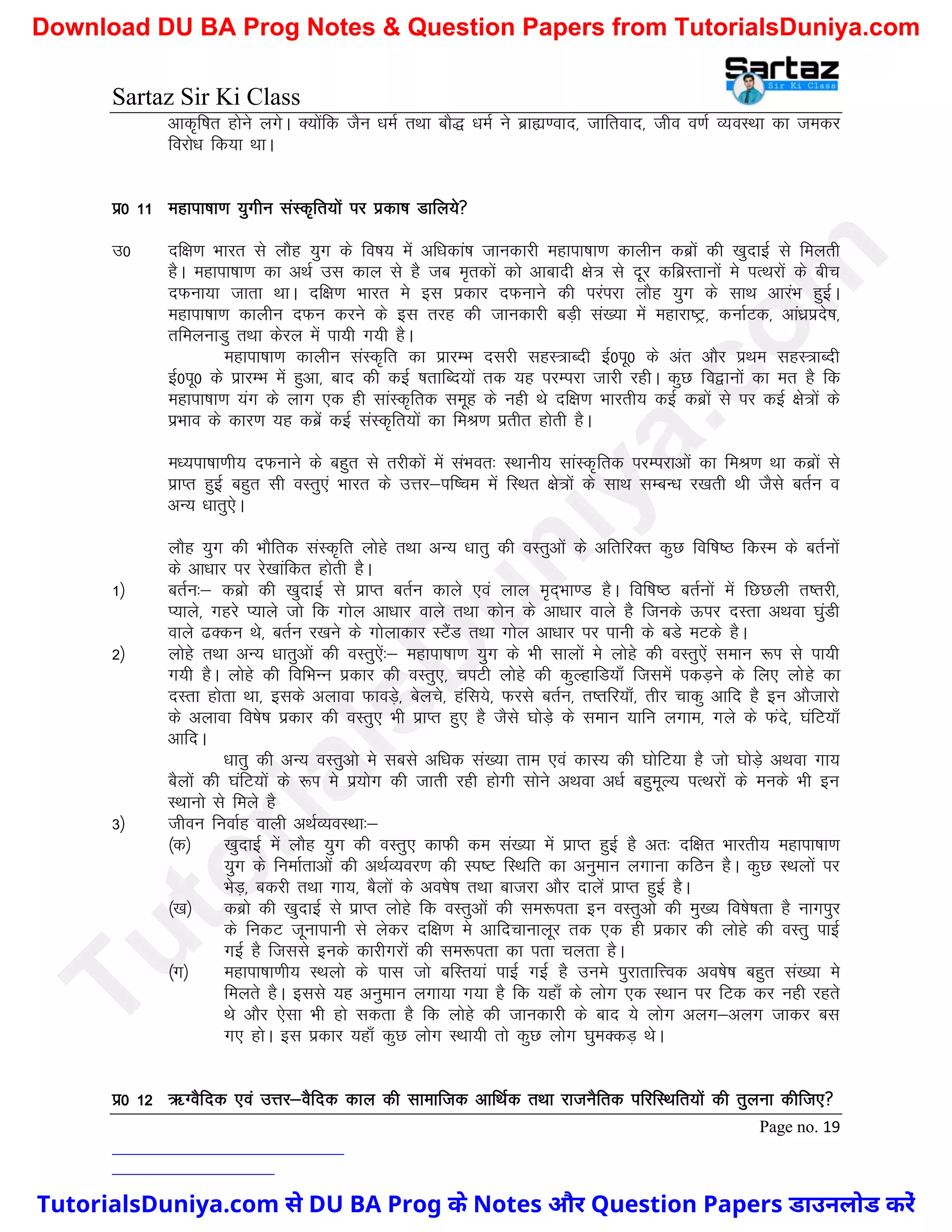 Sartaz Sir Ki Class
Page no. 19
vkd`f"kr gksus yxsA D;ksafd tSu /keZ rFkk ckS) /keZ us czká.okn] tkfrokn] tho o.kZ O;oLFkk dk tedj
fojks/k fd;k FkkA
iz0 11 egkik"kk.k ;qxhu laLd`fr;ksa ij izdk’k Mkfy;s
m0 nf{k.k Hkkjr ls ykSg ;qx ds fo"k; esa vf/kdka’k tkudkjh egkik"kk.k dkyhu dczksa dh [kqnkbZ ls feyrh
gSA egkik"kk.k dk vFkZ ml dky ls gS tc e`rdksa dks vkcknh {ks= ls nwj dfczLrkuksa es iRFkjksa ds chp
nQuk;k tkrk FkkA nf{k.k Hkkjr es bl izdkj nQukus dh ijaijk ykSg ;qx ds lkFk vkjaHk gqbZA
egkik"kk.k dkyhu nQu djus ds bl rjg dh tkudkjh cM+h la[;k esa egkjk"Vª] dukZVd] vka/kzizns’k]
rfeyukMq rFkk dsjy esa ik;h x;h gSA
egkik"kk.k dkyhu laLd`fr dk izkjEHk nljh lgL=kCnh bZ0iw0 ds var vkSj izFke lgL=kCnh
bZ0iw0 ds izkjEHk esa gqvk] ckn dh dbZ ’krkfCn;ksa rd ;g ijEijk tkjh jghA dqN fo}kuksa dk er gS fd
egkik"kk.k ;ax ds ykx ,d gh lkaLd`frd lewg ds ugh Fks nf{k.k Hkkjrh; dbZ dczksa ls ij dbZ {kss=ksa ds
izHkko ds dkj.k ;g dczsa dbZ laLd`fr;ksa dk feJ.k izrhr gksrh gSA
e/;ik"kk.kh; nQukus ds cgqr ls rjhdksa esa laHkor% LFkkuh; lkaaLd`frd ijEijkvksa dk feJ.k Fkk dczksa ls
izkIr gqbZ cgqr lh oLrq,a Hkkjr ds mÙkj&if’pe esa fLFkr {ks=ksa ds lkFk lEcU/k j[krh Fkh tSls crZu o
vU; /kkrq,sA
ykSg ;qx dh HkkSfrd laLd`fr yksgs rFkk vU; /kkrq dh oLrqvksa ds vfrfjDr dqN fof’k"B fdLe ds crZuksa
ds vk/kkj ij js[kkafdr gksrh gSA
1½ crZu%& dczks dh [kqnkbZ ls izkIr crZu dkys ,oa yky e`n~Hkk.M gSA fof’k"B crZuksa esa fNNyh r’rjh]
I;kys] xgjs I;kys tks fd xksy vk/kkj okys rFkk dksu ds vk/kkj okys gS ftuds Åij nLrk vFkok ?kqaMh
okys <Ddu Fks] crZu j[kus ds xksykdkj LVSaM rFkk xksy vk/kkj ij ikuh ds cMs eVds gSA
2½ yksgs rFkk vU; /kkrqvksa dh oLrq,sa%& egkik"kk.k ;qx ds Hkh lkyksa es yksgs dh oLrq,sa leku :Ik ls ik;h
x;h gSA yksgs dh fofHkUu izdkj dh oLrq,] piVh yksgs dh dqYgkfM;k¡ ftlesa idM+us ds fy, yksgs dk
nLrk gksrk Fkk] blds vykok QkoM+s] csyps] gafl;s] Qjls crZu] r’rfj;k¡] rhj pkdq vkfn gS bu vkStkjks
ds vykok fo’ks"k izdkj dh oLrq, Hkh izkIr gq, gS tSls ?kksM+s ds leku ;kfu yxke] xys ds Qans] ?kafV;k¡
vkfnA
/kkrq dh vU; oLrqvks es lcls vf/kd la[;k rke ,oa dkL; dh ?kksfV;k gS tks ?kksM+s vFkok xk;
cSyksa dh ?kafV;ksa ds :Ik es iz;ksx dh tkrh jgh gksxh lksus vFkok v/kZ cgqewY; iRFkjksa ds euds Hkh bu
LFkkuks ls feys gS
3½ thou fuokZg okyh vFkZO;oLFkk%&
¼d½ [kqnkbZ esa ykSg ;qx dh oLrq, dkQh de la[;k esa izkIr gqbZ gS vr% nf{kr Hkkjrh; egkik"kk.k
;qx ds fuekZrkvksa dh vFkZO;oj.k dh Li"V fLFkfr dk vuqeku yxkuk dfBu gSA dqN LFkyksa ij
HksM+] cdjh rFkk xk;] cSyksa ds vo’ks"k rFkk cktjk vkSj nkysa izkIr gqbZ gSA
¼[k½ dczks dh [kqnkbZ ls izkIr yksgs fd oLrqvksa dh le:irk bu oLrqvks dh eq[; fo’ks"krk gS ukxiqj
ds fudV twukikuh ls ysdj nf{k.k es vkfnpkukywj rd ,d gh izdkj dh yksgs dh oLrq ikbZ
xbZ gS ftlls buds dkjhxjksa dh le:irk dk irk pyrk gSA
¼x½ egkik"kk.kh; LFkyks ds ikl tks cfLr;ka ikbZ xbZ gS mues iqjkrkfÙod vo’ks"k cgqr la[;k es
feyrs gSA blls ;g vuqeku yxk;k x;k gS fd ;gk¡ ds yksx ,d LFkku ij fVd dj ugh jgrs
Fks vkSj ,slk Hkh gks ldrk gS fd yksgs dh tkudkjh ds ckn ;s yksx vyx&vyx tkdj cl
x, gksA bl izdkj ;gk¡ dqN yksx LFkk;h rks dqN yksx ?kqeDdM+ FksA
iz0 12 _XoSfnd ,oa mÙkj&oSfnd dky dh lkekftd vkfFkZd rFkk jktuSfrd ifjfLFkfr;ksa dh rqyuk dhft,
T
u
t
o
r
i
a
l
s
D
u
n
i
y
a
.
c
o
m
TutorialsDuniya.com से DU BA Prog के Notes और Question Papers डाउनलोड करें
Download DU BA Prog Notes & Question Papers from TutorialsDuniya.com
 