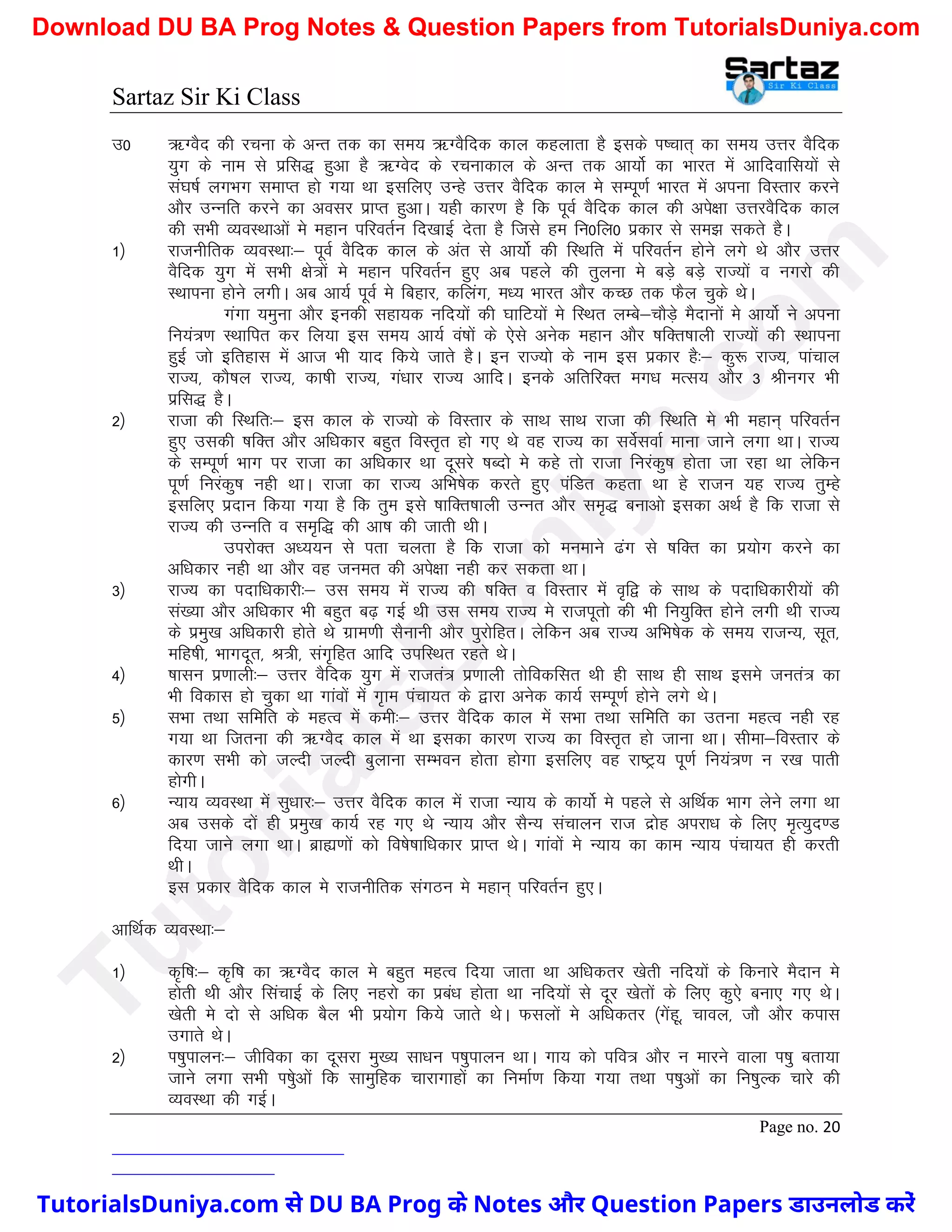 Sartaz Sir Ki Class
Page no. 20
m0 _XoSn dh jpuk ds vUr rd dk le; _XoSfnd dky dgykrk gS blds Ik’pkr~ dk le; mÙkj oSfnd
;qx ds uke ls izfl) gqvk gS _Xosn ds jpukdky ds vUr rd vk;ksZ dk Hkkjr esa vkfnokfl;ksa ls
la?k"kZ yxHkx lekIr gks x;k Fkk blfy, mUgs mÙkj oSfnd dky es lEiw.kZ Hkkjr esa viuk foLrkj djus
vkSj mUufr djus dk volj izkIr gqvkA ;gh dkj.k gS fd iwoZ oSfnd dky dh vis{kk mÙkjoSfnd dky
dh lHkh O;oLFkkvksa es egku ifjorZu fn[kkbZ nsrk gS ftls ge fu0fy0 izdkj ls le> ldrs gSA
1½ jktuhfrd O;oLFkk%& iwoZ oSfnd dky ds var ls vk;ksZ dh fLFkfr esa ifjorZu gksus yxs Fks vkSj mÙkj
oSfnd ;qx esa lHkh {ks=ksa es egku ifjorZu gq, vc igys dh rqyuk es cM+s cM+s jkT;ksa o uxjks dh
LFkkiuk gksus yxhA vc vk;Z iwoZ es fcgkj] dfyax] e/; Hkkjr vkSj dPN rd QSy pqds FksA
xaxk ;equk vkSj budh lgk;d ufn;ksa dh ?kkfV;ksa es fLFkr yEcs&pkSM+s eSnkuksa es vk;ksZ us viuk
fu;a=.k LFkkfir dj fy;k bl le; vk;Z oa’kksa ds ,sls vusd egku vkSj ’kfDr’kkyh jkT;ksa dh LFkkiuk
gqbZ tks bfrgkl esa vkt Hkh ;kn fd;s tkrs gSA bu jkT;ks ds uke bl izdkj gS%& dq: jkT;] ikapky
jkT;] dkS’ky jkT;] dk’kh jkT;] xa/kkj jkT; vkfnA buds vfrfjDr ex/k eRl; vkSj 3 Jhuxj Hkh
izfl) gSA
2½ jktk dh fLFkfr%& bl dky ds jkT;ks ds foLrkj ds lkFk lkFk jktk dh fLFkfr es Hkh egku~ ifjorZu
gq, mldh ’kfDr vkSj vf/kdkj cgqr foLr`r gks x, Fks og jkT; dk losZlokZ ekuk tkus yxk FkkA jkT;
ds lEiw.kZ Hkkx ij jktk dk vf/kdkj Fkk nwljs ’kCnks es dgs rks jktk fujadq’k gksrk tk jgk Fkk ysfdu
iw.kZ fujadq’k ugh FkkA jktk dk jkT; vfHk"ksd djrs gq, iafMr dgrk Fkk gs jktu ;g jkT; rqEgs
blfy, iznku fd;k x;k gS fd rqe bls ’kkfDr’kkyh mUur vkSj le`) cukvks bldk vFkZ gS fd jktk ls
jkT; dh mUufr o le`f) dh vk’k dh tkrh FkhA
mijksDr v/;;u ls irk pyrk gS fd jktk dks euekus <ax ls ’kfDr dk iz;ksx djus dk
vf/kdkj ugh Fkk vkSj og tuer dh vis{kk ugh dj ldrk FkkA
3½ jkT; dk inkf/kdkjh%& ml le; esa jkT; dh ’kfDr o foLrkj esa o`f} ds lkFk ds inkf/kdkjh;ksa dh
la[;k vkSj vf/kdkj Hkh cgqr c<+ xbZ Fkh ml le; jkT; es jktiwrks dh Hkh fu;qfDr gksus yxh Fkh jkT;
ds izeq[k vf/kdkjh gksrs Fks xzke.kh lSukuh vkSj iqjksfgrA ysfdu vc jkT; vfHk"ksd ds le; jktU;] lwr]
efg"kh] Hkkxnwr] J=h] lax`fgr vkfn mifLFkr jgrs FksA
4½ ’kklu iz.kkyh%& mÙkj oSfnd ;qx esa jktra= iz.kkyh rksfodflr Fkh gh lkFk gh lkFk bles tura= dk
Hkh fodkl gks pqdk Fkk xkaoksa esa x`ke iapk;r ds }kjk vusd dk;Z lEiw.kZ gksus yxs FksA
5½ lHkk rFkk lfefr ds egRo esa deh%& mÙkj oSfnd dky esa lHkk rFkk lfefr dk mruk egRo ugh jg
x;k Fkk ftruk dh _XoSn dky esa Fkk bldk dkj.k jkT; dk foLr`r gks tkuk FkkA lhek&foLrkj ds
dkj.k lHkh dks tYnh tYnh cqykuk lEHkou gksrk gksxk blfy, og jk"Vª; iw.kZ fu;a=.k u j[k ikrh
gksxhA
6½ U;k; O;oLFkk esa lq/kkj%& mÙkj oSfnd dky esa jktk U;k; ds dk;ksZ es igys ls vfFkZd Hkkx ysus yxk Fkk
vc mlds nksa gh izeq[k dk;Z jg x, Fks U;k; vkSj lSU; lapkyu jkt nzksg vijk/k ds fy, e`R;qn.M
fn;k tkus yxk FkkA czká.kksa dks fo’ks"kkf/kdkj izkIr FksA xkaoksa es U;k; dk dke U;k; iapk;r gh djrh
FkhA
bl izdkj oSfnd dky es jktuhfrd laxBu es egku~ ifjorZu gq,A
vkfFkZd O;oLFkk%&
1½ d`f"k%& d`f"k dk _XoSn dky es cgqr egRo fn;k tkrk Fkk vf/kdrj [ksrh ufn;ksa ds fdukjs eSnku es
gksrh Fkh vkSj flapkbZ ds fy, ugjks dk izca/k gksrk Fkk ufn;ksa ls nwj [ksrksa ds fy, dq,s cuk, x, FksA
[ksrh es nks ls vf/kd cSy Hkh iz;ksx fd;s tkrs FksA Qlyksa es vf/kdrj ¼xsagw] pkoy] tkS vkSj dikl
mxkrs FksA
2½ Ik’kqikyu%& thfodk dk nwljk eq[; lk/ku Ik’kqikyu FkkA xk; dks ifo= vkSj u ekjus okyk Ik’kq crk;k
tkus yxk lHkh Ik’ksqvksa fd lkeqfgd pkjkxkgksa dk fuekZ.k fd;k x;k rFkk Ik’kqvksa dk fu’kqYd pkjs dh
O;oLFkk dh xbZA
T
u
t
o
r
i
a
l
s
D
u
n
i
y
a
.
c
o
m
TutorialsDuniya.com से DU BA Prog के Notes और Question Papers डाउनलोड करें
Download DU BA Prog Notes & Question Papers from TutorialsDuniya.com
 