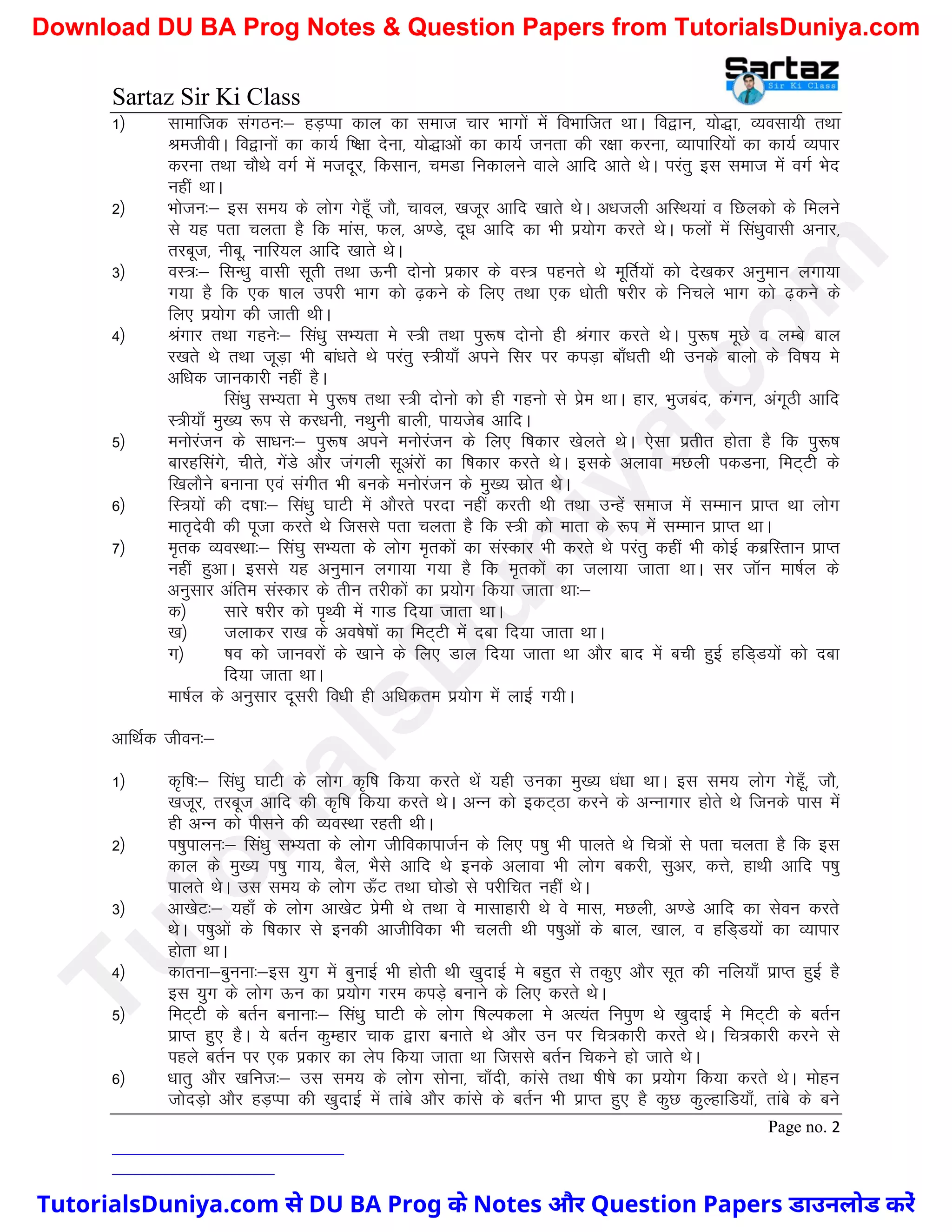 Sartaz Sir Ki Class
Page no. 2
1½ lkekftd laxBu%& gM+Iik dky dk lekt pkj Hkkxksa esa foHkkftr FkkA fo}ku] ;ks)k] O;olk;h rFkk
JethohA fo}kuksa dk dk;Z f’{kk nsuk] ;ks)kvksa dk dk;Z turk dh j{kk djuk] O;kikfj;ksa dk dk;Z O;ikj
djuk rFkk pkSFks oxZ esa etnwj] fdlku] peMk fudkyus okys vkfn vkrs FksA ijarq bl lekt esa oxZ Hksn
ugha FkkA
2½ Hkkstu%& bl le; ds yksx xsgw¡ tkS] pkoy] [ktwj vkfn [kkrs FksA v/ktyh vfLFk;ka o fNydks ds feyus
ls ;g irk pyrk gS fd ekal] Qy] v.Ms] nw/k vkfn dk Hkh iz;ksx djrs FksA Qyksa esa fla/kqoklh vukj]
rjcwt] uhcw] ukfj;y vkfn [kkrs FksA
3½ oL=%& flU/kq oklh lwrh rFkk Åuh nksuks izdkj ds oL= igurs Fks ewfrZ;ksa dks ns[kdj vuqeku yxk;k
x;k gS fd ,d ’kky mijh Hkkx dks <+dus ds fy, rFkk ,d /kksrh ’kjhj ds fupys Hkkx dks <+dus ds
fy, iz;ksx dh tkrh FkhA
4½ Jaxkj rFkk xgus%& fla/kq lH;rk es L=h rFkk iq:"k nksuks gh Jaxkj djrs FksA iq:"k ewNs o yEcs cky
j[krs Fks rFkk twM+k Hkh cka/krs Fks ijarq L=h;k¡ vius flj ij diM+k ck¡/krh Fkh muds ckyks ds fo"k; es
vf/kd tkudkjh ugha gSA
fla/kq lH;rk es iq:"k rFkk L=h nksuks dks gh xguks ls izse FkkA gkj] Hkqtcan] daxu] vaxwBh vkfn
L=h;k¡ eq[; :Ik ls dj/kuh] uFkquh ckyh] ik;tsc vkfnA
5½ euksjatu ds lk/ku%& iq:"k vius euksjatu ds fy, f’kdkj [ksyrs FksA ,slk izrhr gksrk gS fd iq:"k
ckjgflaxs] phrs] xsaMs vkSj taxyh lwvajksa dk f’kdkj djrs FksA blds vykok eNyh idMuk] feV~Vh ds
f[kykSus cukuk ,oa laxhr Hkh cuds euksjatu ds eq[; lzksr FksA
6½ fL=;ksa dh n’kk%& fla/kq ?kkVh esa vkSjrs ijnk ugha djrh Fkh rFkk mUgsa lekt esa lEeku izkIr Fkk yksx
ekr`nsoh dh iwtk djrs Fks ftlls irk pyrk gS fd L=h dks ekrk ds :Ik esa lEeku izkIr FkkA
7½ e`rd O;oLFkk%& fla?kq lH;rk ds yksx e`rdksa dk laLdkj Hkh djrs Fks ijarq dgha Hkh dksbZ dczfLrku izkIr
ugha gqvkA blls ;g vuqeku yxk;k x;k gS fd e`rdksa dk tyk;k tkrk FkkA lj tkWu ek’kZy ds
vuqlkj vafre laLdkj ds rhu rjhdksa dk iz;ksx fd;k tkrk Fkk%&
d½ lkjs ’kjhj dks i`Foh esa xkM fn;k tkrk FkkA
[k½ tykdj jk[k ds vo’ks"kksa dk feV~Vh esa nck fn;k tkrk FkkA
x½ ’ko dks tkuojksa ds [kkus ds fy, Mky fn;k tkrk Fkk vkSj ckn esa cph gqbZ gfM~M;ksa dks nck
fn;k tkrk FkkA
ek’kZy ds vuqlkj nwljh fo/kh gh vf/kdre iz;ksx esa ykbZ x;hA
vkfFkZd thou%&
1½ d`f"k%& fla/kq ?kkVh ds yksx d`f"k fd;k djrs Fksa ;gh mudk eq[; /ka/kk FkkA bl le; yksx xsgw¡] tkS]
[ktwj] rjcwt vkfn dh d`f"k fd;k djrs FksA vUu dks bdV~Bk djus ds vUukxkj gksrs Fks ftuds ikl esa
gh vUu dks ihlus dh O;oLFkk jgrh FkhA
2½ i’kqikyu%& fla/kq lH;rk ds yksx thfodkiktZu ds fy, i’kq Hkh ikyrs Fks fp=ksa ls irk pyrk gS fd bl
dky ds eq[; Ik’kq xk;] cSy] HkSls vkfn Fks buds vykok Hkh yksx cdjh] lqvj] dÙks] gkFkh vkfn Ik’kq
ikyrs FksA ml le; ds yksx Å¡V rFkk ?kksMks ls ijhfpr ugha FksA
3½ vk[ksV%& ;gk¡ ds yksx vk[ksV izseh Fks rFkk os eklkgkjh Fks os ekl] eNyh] v.Ms vkfn dk lsou djrs
FksA Ik’kqvksa ds f’kdkj ls budh vkthfodk Hkh pyrh Fkh Ik’kqvksa ds cky] [kky] o gfM~M;ksa dk O;kikj
gksrk FkkA
4½ dkruk&cquuk%&bl ;qx esa cqukbZ Hkh gksrh Fkh [kqnkbZ es cgqr ls rdq, vkSj lwr dh ufy;k¡ izkIr gqbZ gS
bl ;qx ds yksx Åu dk iz;ksx xje diM+s cukus ds fy, djrs FksA
5½ feV~Vh ds crZu cukuk%& fla/kq ?kkVh ds yksx f’kYidyk es vR;ar fuiq.k Fks [kqnkbZ es feV~Vh ds crZu
izkIr gq, gSA ;s crZu dqEgkj pkd }kjk cukrs Fks vkSj mu ij fp=dkjh djrs FksA fp=dkjh djus ls
igys crZu ij ,d izdkj dk ysi fd;k tkrk Fkk ftlls crZu fpdus gks tkrs FksA
6½ /kkrq vkSj [kfut%& ml le; ds yksx lksuk] pk¡nh] dkals rFkk ’kh’ks dk iz;ksx fd;k djrs FksA eksgu
tksnM+ks vkSj gM+Iik dh [kqnkbZ esa rkacs vkSj dkals ds crZu Hkh izkIr gq, gS dqN dqqYgkfM;k¡] rkacs ds cus
T
u
t
o
r
i
a
l
s
D
u
n
i
y
a
.
c
o
m
TutorialsDuniya.com से DU BA Prog के Notes और Question Papers डाउनलोड करें
Download DU BA Prog Notes & Question Papers from TutorialsDuniya.com
 