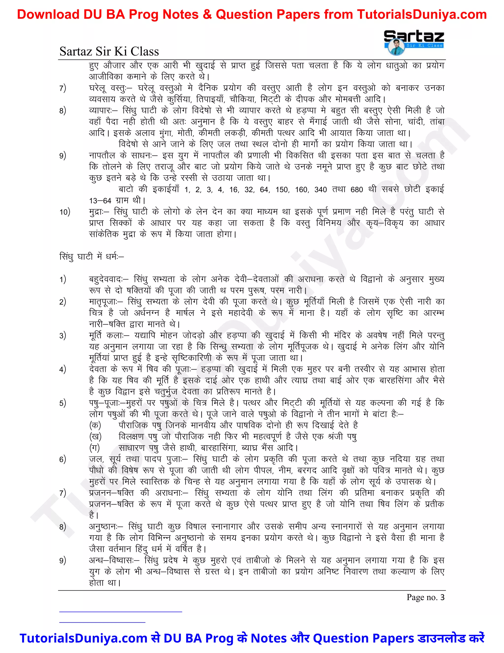 Sartaz Sir Ki Class
Page no. 3
gq, vkStkj vkSj ,d vkjh Hkh [kqnkbZ ls izkIr gqbZ ftlls irk pyrk gS fd ;s yksx /kkrqvks dk iz;ksx
vkthfodk dekus ds fy, djrs FksA
7½ ?kjsyw oLrq%& ?kjsyw oLrqvks es nSfud iz;ksx dh oLrq, vkrh gS yksx bu oLrqvks dks cukdj mudk
O;olk; djrs Fks tSls dqflZ;k] frikb;k¡] pkSfd;k] feV~Vh ds nhid vkSj eksecÙkh vkfnA
8½ O;kikj%& fla/kq ?kkVh ds yksx fons’kks ls Hkh O;kikj djrs Fks gM+Iik es cgqr lh cLrq, ,slh feyh gS tks
ogk¡ iSnk ugh gksrh Fkh vr% vuqeku gS fd ;s oLrq, ckgj ls e¡xkbZ tkrh Fkh tSls lksuk] pkanh] rkack
vkfnA blds vyko eqaxk] eksrh] dherh ydM+h] dherh iRFkj vkfn Hkh vk;kr fd;k tkrk FkkA
fons’kks ls vkus tkus ds fy, ty rFkk LFky nksuks gh ekxksZ dk iz;ksx fd;k tkrk FkkA
9½ ukirkSy ds lk/ku%& bl ;qx esa ukirkSy dh iz.kkyh Hkh fodflr Fkh bldk irk bl ckr ls pyrk gS
fd rksyus ds fy, rjktw vkSj ckV tks iz;ksx fd;s tkrs Fks muds uewus izkIr gq, gS dqN ckV NksVs rFkk
dqN brus cM+s Fks fd mUgs jLlh ls mBk;k tkrk FkkA
ckVks dh bdkbZ;k¡ 1] 2] 3] 4] 16] 32] 64] 150] 160] 340 rFkk 680 Fkh lcls NksVh bdkbZ
13&64 xzke FkhA
10½ eqnzk%& fla/kq ?kkVh ds yksxks ds ysu nsu dk D;k ek/;e Fkk blds iw.kZ izek.k ugh feys gS ijarq ?kkVh ls
izkIr flDdksa ds vk/kkj ij ;g dgk tk ldrk gS fd oLrq fofue; vkSj d`;&fod`; dk vk/kkj
lkadsfrd eqnzk ds :Ik esa fd;k tkrk gksxkA
fla/kq ?kkVh esa /keZ%&
1½ cgqnsookn%& fla/kq lH;rk ds yksx vusd nsoh&nsorkvksa dh vjk/kuk djrs Fks fo}kuks ds vuqlkj eq[;
:Ik ls nks ’kfDr;ksa dh iwtk dh tkrh Fk ije iq:"k] ije ukjhA
2½ ekr`iwtk%& fla/kq lH;rk ds yksx nsoh dh iwtk djrs FksA dqN ewfrZ;k¡ feyh gS ftlesa ,d ,slh ukjh dk
fp= gS tks v/kZuXu gS ek’kZy us bls egknsoh ds :Ik esa ekuk gSA ;gk¡ ds yksx l`f"V dk vkjEHk
ukjh&’kfDr }kjk ekurs FksA
3½ ewfrZ dyk%& ;|kfi eksgu tksnM+ks vkSj gM+Iik dh [kqnkbZ esa fdlh Hkh eafnj ds vo’ks"k ugha feys ijUrq
;g vuqeku yxk;k tk jgk gS fd flU/kq lH;rk ds yksx ewfrZiwtd FksA [kqnkbZ es vusd fyax vkSj ;ksfu
ewfrZ;ka izkIr gqbZ gS bUgs l`f"Vdkfj.kh ds :Ik esa iwtk tkrk FkkA
4½ nsork ds :Ik esa f’ko dh iwtk%& gM+Iik dh [kqnkbZ esa feyh ,d eqgj ij cuh rLohj ls ;g vkHkkl gksrk
gS fd ;g f’ko dh ewfrZ gS blds nkbZ vksj ,d gkFkh vkSj R;k?kz rFkk ckbZ vksj ,d ckjgflaxk vkSj HkSls
gS dqN fo}ku bls prqHkqZt nsork dk izfr:Ik ekurs gSA
5½ Ik’kq&iwtk%&eqgjksa ij Ik’kqvksa ds fp= feys gSA iRFkj vkSj feV~Vh dh ewfrZ;ksa ls ;g dYiuk dh xbZ gS fd
yksx Ik’kqvksa dh Hkh iwtk djrs FksA iwts tkus okys Ik’kqvks ds fo}kuks us rhu Hkkxksa es ckaVk gS%&
¼d½ ikSjkftd Ik’kq ftuds ekuoh; vkSj ik’kfod nksuks gh :Ik fn[kkbZ nsrs gS
¼[k½ foy{k.k Ik’kq tks ikSjkftd ugh fQj Hkh egRoiw.kZ gS tSls ,d Jath Ik’kq
¼x½ lk/kkj.k Ik’kq tSls gkFkh] ckjgkflaxk] C;k?kz HkSal vkfnA
6½ ty] lw;Z rFkk ikni iqtk%& fla/kq ?kkVh ds yksx izd`fr dh iwtk djrs Fks rFkk dqN ufn;k xzg rFkk
ikS/kks dh fo’ks"k :Ik ls iwtk dh tkrh Fkh yksx ihiy] uhe] cjxn vkfn o`{kksa dks ifo= ekurs FksA dqN
eqgjksa ij feys LokfLrd ds fpUg ls ;g vuqeku yxk;k x;k gS fd ;gk¡ ds yksx lw;Z ds mikld FksA
7½ iztuu&’kfDr dh vjk/kuk%& fla/kq lH;rk ds yksx ;ksfu rFkk fyax dh izfrek cukdj izd`fr dh
iztuu&’kfDr ds :Ik esa iwtk djrs Fks dqN ,sls iRFkj izkIr gq, gS tks ;ksfu rFkk f’ko fyax ds izrhd
gSA
8½ vuq"Bku%& fla/kq ?kkVh dqN fo’kky Lukukxkj vkSj mlds lehi vU; Lukuxkjksa ls ;g vuqeku yxk;k
x;k gS fd yksx fofHkUu vuq"Bkuks ds le; budk iz;ksx djrs FksA dqN fo}kuks us bls oSlk gh ekuk gS
tSlk orZeku fganq /keZ esa of"kZr gSA
9½ vU/k&fo’okl%& fla/kq izns’k es dqN eqgjks ,oa rkchtks ds feyus ls ;g vuqeku yxk;k x;k gS fd bl
;qx ds yksx Hkh vU/k&fo’okl ls xzLr FksA bu rkchtks dk iz;ksx vfu"V fuokj.k rFkk dY;k.k ds fy,
gksrk FkkA
T
u
t
o
r
i
a
l
s
D
u
n
i
y
a
.
c
o
m
TutorialsDuniya.com से DU BA Prog के Notes और Question Papers डाउनलोड करें
Download DU BA Prog Notes & Question Papers from TutorialsDuniya.com
 