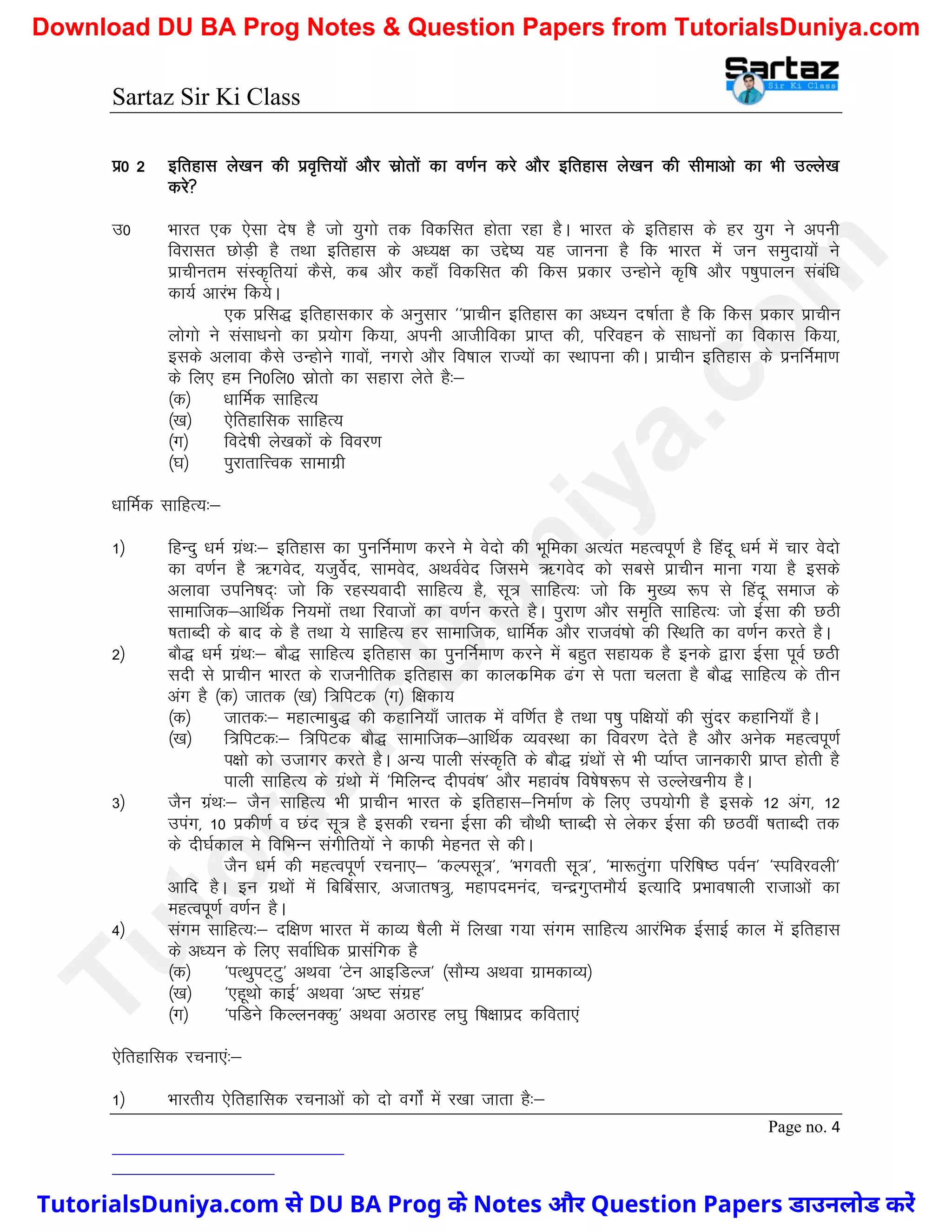 Sartaz Sir Ki Class
Page no. 4
iz0 2 bfrgkl ys[ku dh izo`fÙk;ksa vkSj lzksrksa dk o.kZu djs vkSj bfrgkl ys[ku dh lhekvks dk Hkh mYys[k
djs
m0 Hkkjr ,d ,slk ns’k gS tks ;qxks rd fodflr gksrk jgk gSA Hkkjr ds bfrgkl ds gj ;qx us viuh
fojklr NksM+h gS rFkk bfrgkl ds v/;{k dk mís’; ;g tkuuk gS fd Hkkjr esa tu leqnk;ksa us
izkphure laLd`fr;ka dSls] dc vkSj dgk¡ fodflr dh fdl izdkj mUgksus d`f"k vkSj Ik’kqikyu lacaf/k
dk;Z vkjaHk fd;sA
,d izfl) bfrgkldkj ds vuqlkj ^^izkphu bfrgkl dk v/;u n’kkZrk gS fd fdl izdkj izkphu
yksxks us lalk/kuks dk iz;ksx fd;k] viuh vkthfodk izkIr dh] ifjogu ds lk/kuksa dk fodkl fd;k]
blds vykok dSls mUgksus xkoksa] uxjks vkSj fo’kky jkT;ksa dk LFkkiuk dhA izkphu bfrgkl ds izufuZek.k
ds fy, ge fu0fy0 lzksrks dk lgkjk ysrs gS%&
¼d½ /kkfeZd lkfgR;
¼[k½ ,sfrgkfld lkfgR;
¼x½ fons’kh ys[kdksa ds fooj.k
¼?k½ iqjkrkfÙod lkekxzh
/kkfeZd lkfgR;%&
1½ fgUnq /keZ xzaFk%& bfrgkl dk iqufuZek.k djus es osnks dh Hkwfedk vR;ar egRoiw.kZ gS fganw /keZ esa pkj osnks
dk o.kZu gS _Xkosn] ;tqosZn] lkeosn] vFkoZosn ftles _Xkosn dks lcls izkphu ekuk x;k gS blds
vykok mifu"kn~% tks fd jgL;oknh lkfgR; gS] lw= lkfgR;% tks fd eq[; :Ik ls fganw lekt ds
lkekftd&vkfFkZd fu;eksa rFkk fjoktksa dk o.kZu djrs gSA iqjk.k vkSj le`fr lkfgR;% tks bZlk dh NBh
’krkCnh ds ckn ds gS rFkk ;s lkfgR; gj lkekftd] /kkfeZd vkSj jktoa’kks dh fLFkfr dk o.kZu djrs gSA
2½ ckS) /keZ xzaFk%& ckS) lkfgR; bfrgkl dk iqufuZek.k djus esa cgqr lgk;d gS buds }kjk bZlk iwoZ NBh
lnh ls izkphu Hkkjr ds jktuhfrd bfrgkl dk dkydzfed <ax ls irk pyrk gS ckS) lkfgR; ds rhu
vax gS ¼d½ tkrd ¼[k½ f=fiVd ¼x½ f{kdk;
¼d½ tkrd%& egkRekcq) dh dgkfu;k¡ tkrd esa of.kZr gS rFkk Ik’kq if{k;ksa dh lqanj dgkfu;k¡ gSA
¼[k½ f=fiVd%& f=fiVd ckS) lkekftd&vkfFkZd O;oLFkk dk fooj.k nsrs gS vkSj vusd egRoiw.kZ
i{kks dks mtkxj djrs gSA vU; ikyh laLd`fr ds ckS) xzaFkksa ls Hkh I;kZIr tkudkjh izkIr gksrh gS
ikyh lkfgR; ds xzaFkks esa ^fefyUn nhioa’k* vkSj egkoa’k fo’ks"k:Ik ls mYys[kuh; gSA
3½ tSu xzaFk%& tSu lkfgR; Hkh izkphu Hkkjr ds bfrgkl&fuekZ.k ds fy, mi;ksxh gS blds 12 vax] 12
miax] 10 izdh.kZ o Nan lw= gS bldh jpuk bZlk dh pkSFkh ’rkCnh ls ysdj bZlk dh NBoha ’krkCnh rd
ds nh?kZdky es fofHkUu laxhfr;ksa us dkQh esgur ls dhA
tSu /keZ dh egRoiw.kZ jpuk,& ^dYilw=*] ^Hkxorh lw=*] ^ek:rqaxk ifjf’k"B ioZu* ^Lifojoyh*
vkfn gSA bu xzFkksa esa fcfcalkj] vtkr’k=q] egkineuan] pUnzxqIrekS;Z bR;kfn izHkko’kkyh jktkvksa dk
egRoiw.kZ o.kZu gSA
4½ laxe lkfgR;%& nf{k.k Hkkjr esa dkO; ’kSyh esa fy[kk x;k laxe lkfgR; vkjafHkd bZlkbZ dky esa bfrgkl
ds v/;u ds fy, lokZf/kd izklafxd gS
¼d½ ^iRFkqiV~Vq* vFkok ^Vsu vkbfMYt* ¼lkSE; vFkok xzkedkO;½
¼[k½ ^,gwFkks dkbZ* vFkok ^v"V laxzg*
¼x½ ^ifMus fdYyuDdq* vFkok vBkjg y?kq f’k{kkizn dfork,a
,sfrgkfld jpuk,a%&
1½ Hkkjrh; ,sfrgkfld jpukvksa dks nks oxksZa esa j[kk tkrk gS%&
T
u
t
o
r
i
a
l
s
D
u
n
i
y
a
.
c
o
m
TutorialsDuniya.com से DU BA Prog के Notes और Question Papers डाउनलोड करें
Download DU BA Prog Notes & Question Papers from TutorialsDuniya.com
 