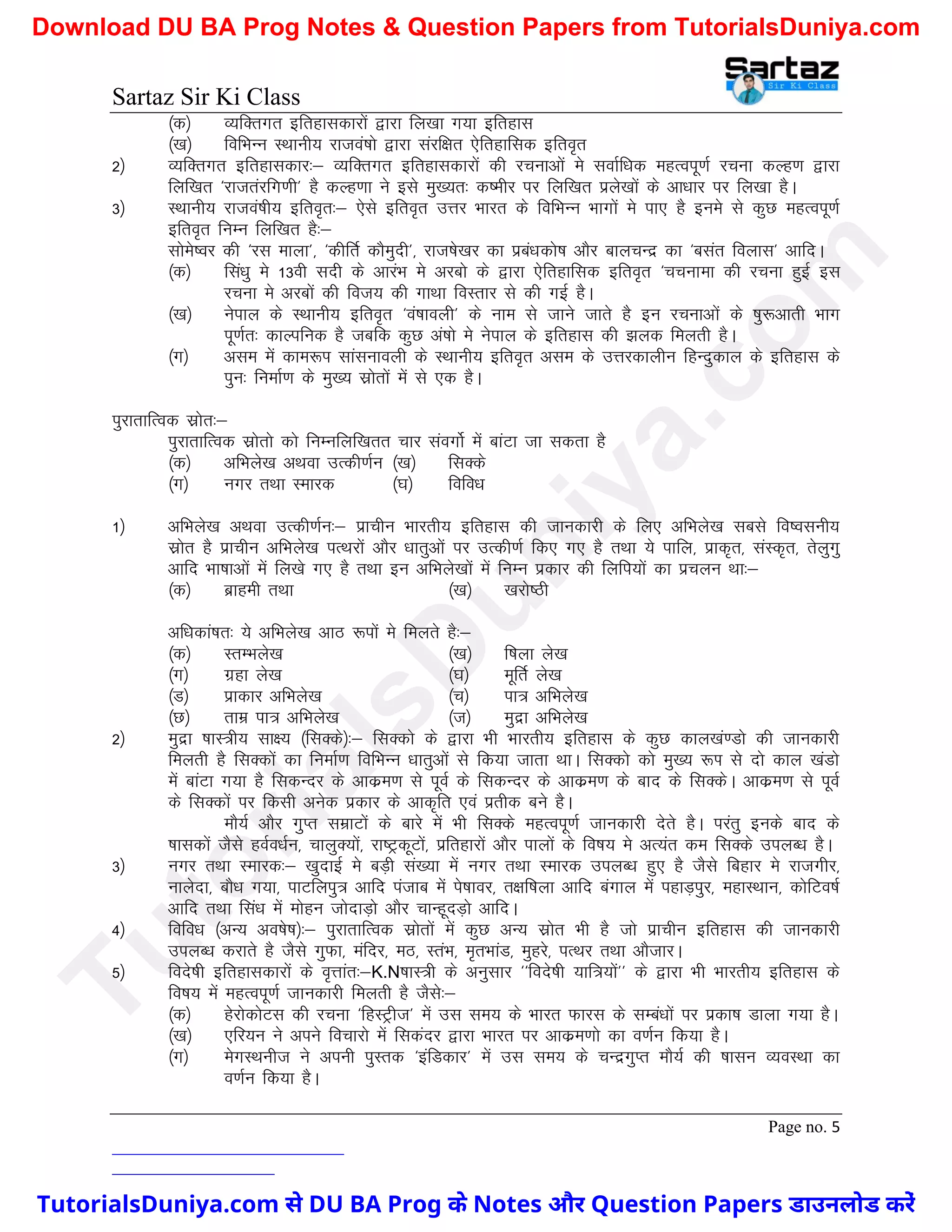 Sartaz Sir Ki Class
Page no. 5
¼d½ O;fDrxr bfrgkldkjksa }kjk fy[kk x;k bfrgkl
¼[k½ fofHkUu LFkkuh; jktoa’kks }kjk lajf{kr ,sfrgkfld bfro`r
2½ O;fDrxr bfrgkldkj%& O;fDrxr bfrgkldkjksa dh jpukvksa es lokZf/kd egRoiw.kZ jpuk dYg.k }kjk
fyf[kr ^jktrajfx.kh* gS dYg.kk us bls eq[;r% d’ehj ij fyf[kr izys[kksa ds vk/kkj ij fy[kk gSA
3½ LFkkuh; jktoa’kh; bfro`r%& ,sls bfro`r mÙkj Hkkjr ds fofHkUu Hkkxksa es ik, gS bues ls dqN egRoiw.kZ
bfro`r fuEu fyf[kr gS%&
lkses’oj dh ^jl ekyk*] ^dhfrZ dkSeqnh*] jkt’ks[kj dk izca/kdks"k vkSj ckypUnz dk ^clar foykl* vkfnA
¼d½ fla/kq es 13oh lnh ds vkjaHk es vjcks ds }kjk ,sfrgkfld bfro`r ^ppukek dh jpuk gqbZ bl
jpuk es vjcksa dh fot; dh xkFkk foLrkj ls dh xbZ gSA
¼[k½ usiky ds LFkkuh; bfro`r ^oa’kkoyh* ds uke ls tkus tkrs gS bu jpukvksa ds ’kq:vkrh Hkkx
iw.kZr% dkYifud gS tcfd dqN va’kks es usiky ds bfrgkl dh >yd feyrh gSA
¼x½ vle esa dke:Ik lkalukoyh ds LFkkuh; bfro`r vle ds mÙkjdkyhu fgUnqdky ds bfrgkl ds
iqu% fuekZ.k ds eq[; lzksrksa esa ls ,d gSA
iqjkrkfRod lzksr%&
iqjkrkfRod lzksrks dks fuEufyf[krr pkj laoxksZ esa ckaVk tk ldrk gS
¼d½ vfHkys[k vFkok mRdh.kZu ¼[k½ flDds
¼x½ uxj rFkk Lekjd ¼?k½ fofo/k
1½ vfHkys[k vFkok mRdh.kZu%& izkphu Hkkjrh; bfrgkl dh tkudkjh ds fy, vfHkys[k lcls fo’oluh;
lzksr gS izkphu vfHkys[k iRFkjksa vkSj /kkrqvksa ij mRdh.kZ fd, x, gS rFkk ;s ikfy] izkd`r] laLd`r] rsyqxq
vkfn Hkk"kkvksa esa fy[ks x, gS rFkk bu vfHkys[kksa esa fuEu izdkj dh fyfi;ksa dk izpyu Fkk%&
¼d½ czkgeh rFkk ¼[k½ [kjks"Bh
vf/kdka’kr% ;s vfHkys[k vkB :iksa es feyrs gS%&
¼d½ LrEHkys[k ¼[k½ f’kyk ys[k
¼x½ xzgk ys[k ¼?k½ ewfrZ ys[k
¼M½ izkdkj vfHkys[k ¼p½ ik= vfHkys[k
¼N½ rkez ik= vfHkys[k ¼t½ eqnzk vfHkys[k
2½ eqnzk ’kkL=h; lk{; ¼flDds½%& flDdks ds }kjk Hkh Hkkjrh; bfrgkl ds dqN dky[ka.Mks dh tkudkjh
feyrh gS flDdksa dk fuekZ.k fofHkUu /kkrqvksa ls fd;k tkrk FkkA flDdks dks eq[; :Ik ls nks dky [kaMks
esa ckaVk x;k gS fldUnj ds vkdze.k ls iwoZ ds fldUnj ds vkdze.k ds ckn ds flDdsA vkdze.k ls iwoZ
ds flDdksa ij fdlh vusd izdkj ds vkd`fr ,oa izrhd cus gSA
ekS;Z vkSj xqIr lezkVksa ds ckjs esa Hkh flDds egRoiw.kZ tkudkjh nsrs gSA ijarq buds ckn ds
’kkldksa tSls goZo/kZu] pkyqD;ksa] jk"VªdwVksa] izfrgkjksa vkSj ikyksa ds fo"k; es vR;ar de flDds miyC/k gSA
3½ uxj rFkk Lekjd%& [kqnkbZ es cM+h la[;k esa uxj rFkk Lekjd miyC/k gq, gS tSls fcgkj es jktxhj]
ukysnk] ckS/k x;k] ikVfyiq= vkfn iatkc esa is’kkoj] r{kf’kyk vkfn caxky esa igkM+iqj] egkLFkku] dksfVo"kZ
vkfn rFkk fla/k esa eksgu tksnkM+ks vkSj pkUgwnM+ks vkfnA
4½ fofo/k ¼vU; vo’ks"k½%& iqjkrkfRod lzksrksa esa dqN vU; lzksr Hkh gS tks izkphu bfrgkl dh tkudkjh
miyC/k djkrs gS tSls xqQk] eafnj] eB] LraHk] e`rHkkaM] eqgjs] iRFkj rFkk vkStkjA
5½ fons’kh bfrgkldkjksa ds o`Ùkkar%&K.N’kkL=h ds vuqlkj ^^fons’kh ;kf=;ksa** ds }kjk Hkh Hkkjrh; bfrgkl ds
fo"k; esa egRoiw.kZ tkudkjh feyrh gS tSls%&
¼d½ gsjksdksVl dh jpuk ^fgLVªht* esa ml le; ds Hkkjr Qkjl ds lEca/kksa ij izdk’k Mkyk x;k gSA
¼[k½ ,fj;u us vius fopkjks esa fldanj }kjk Hkkjr ij vkdze.kks dk o.kZu fd;k gSA
¼x½ esxLFkuht us viuh iqLrd ^bafMdkj* esa ml le; ds pUnzxqIr ekS;Z dh ’kklu O;oLFkk dk
o.kZu fd;k gSA
T
u
t
o
r
i
a
l
s
D
u
n
i
y
a
.
c
o
m
TutorialsDuniya.com से DU BA Prog के Notes और Question Papers डाउनलोड करें
Download DU BA Prog Notes & Question Papers from TutorialsDuniya.com
 