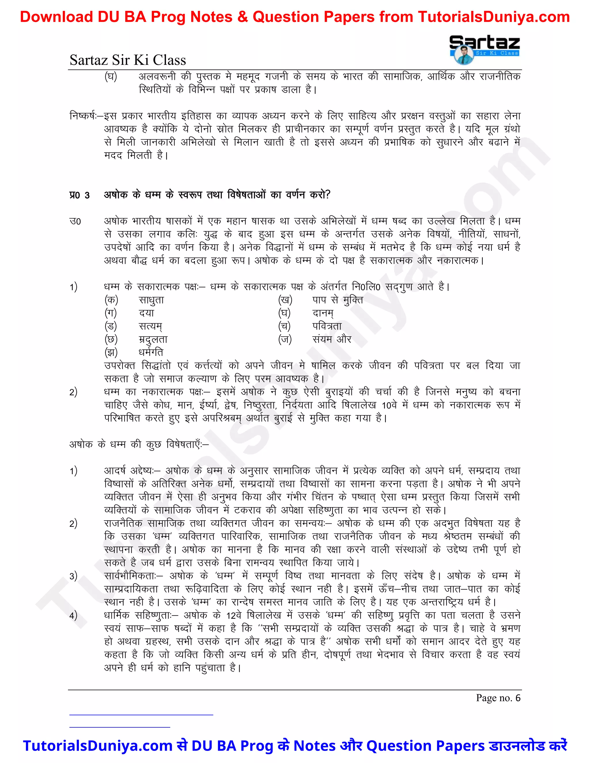 Sartaz Sir Ki Class
Page no. 6
¼?k½ vyo:uh dh iqLrd es egewn xtuh ds le; ds Hkkjr dh lkekftd] vkfFkZd vkSj jktuhfrd
fLFkfr;ksa ds fofHkUu i{kksa ij izdk’k Mkyk gSA
fu"d"kZ%&bl izdkj Hkkjrh; bfrgkl dk O;kid v/;u djus ds fy, lkfgR; vkSj izj{ku oLrqvksa dk lgkjk ysuk
vko’;d gS D;ksafd ;s nksuks lzksr feydj gh izkphudkj dk lEiw.kZ o.kZu izLrqr djrs gSA ;fn ewy xzaFkks
ls feyh tkudkjh vfHkys[kks ls feyku [kkrh gS rks blls v/;u dh izHkkf"kd dks lq/kkjus vkSj c<kus esa
enn feyrh gSA
iz0 3 v’kksd ds /kEe ds Lo:Ik rFkk fo’ks"krkvksa dk o.kZu djks
m0 v’kksd Hkkjrh; ’kkldksa esa ,d egku ’kkld Fkk mlds vfHkys[kksa esa /kEe ’kCn dk mYys[k feyrk gSA /kEe
ls mldk yxko dfy% ;q) ds ckn gqvk bl /kEe ds vUrxZr mlds vusd fo"k;ksa] uhfr;ksa] lk/kuksa]
mins’kksa vkfn dk o.kZu fd;k gSA vusd fo)kuksa esa /kEe ds lEca/k esa erHksn gS fd /kEe dksbZ u;k /keZ gS
vFkok ckS) /keZ dk cnyk gqvk :iA v’kksd ds /kEe ds nks i{k gS ldkjkRed vkSj udkjkRedA
1½ /kEe ds ldkjkRed i{k%& /kEe ds ldkjkRed i{k ds varxZr fu0fy0 ln~xq.k vkrs gSA
¼d½ lk/kqrk ¼[k½ iki ls eqfDr
¼x½ n;k ¼?k½ nkue~
¼M½ lR;e~ ¼p½ ifo=rk
¼N½ eznqyrk ¼t½ la;e vkSj
¼>½ /keZXfr
mijksDr fl)karks ,oa dÙkZR;ksa dks vius thou es ’kkfey djds thou dh ifo=rk ij cy fn;k tk
ldrk gS tks lekt dY;k.k ds fy, ije vko’;d gSA
2½ /kEe dk udkjkRed i{k%& blesa v’kksd us dqN ,slh cqjkb;ksa dh ppkZ dh gS ftuls euq"; dks cpuk
pkfg, tSls dks/k] eku] bZ";kZ] }s"k] fu"Bqjrk] funZ;rk vkfn f’kykys[k 10os esa /kEe dks udkjkRed :Ik esa
ifjHkkf"kr djrs gq, bls vifjJce~ vFkkZr cqjkbZ ls eqfDr dgk x;k gSA
v’kksd ds /kEe dh dqN fo’ks"krk,¡%&
1½ vkn’kZ vís’;%& v’kksd ds /kEe ds vuqlkj lkekftd thou esa izR;sd O;fDr dks vius /keZ] lEiznk; rFkk
fo’oklksa ds vfrfjDr vusd /keksZ] lEiznk;ksa rFkk fo’oklksa dk lkeuk djuk iM+rk gSA v’kksd us Hkh vius
O;fDrr thou esa ,slk gh vuqHko fd;k vkSj xaHkhj fparu ds Ik’pkr~ ,slk /kEe izLrqr fd;k ftlesa lHkh
O;fDr;ksa ds lkekftd thou esa Vdjko dh vis{kk lfg".kqrk dk Hkko mRiUu gks ldsA
2½ jktuSfrd lkekftd rFkk O;fDrxr thou dk leUo;%& v’kksd ds /kEe dh ,d vnHkqr fo’ks"krk ;g gS
fd mldk ^/kEe* O;fDrxr ikfjokfjd] lkekftd rFkk jktuSfrd thou ds e/; Js"Bre lEca/kksa dh
LFkkiuk djrh gSA v’kksd dk ekuuk gS fd ekuo dh j{kk djus okyh laLFkkvksa ds mís’; rHkh iw.kZ gks
ldrs gS tc /keZ }kjk mlds fcuk jkeUo; LFkkfir fd;k tk;sA
3½ lkoZHkkSfedrk%& v’kksd ds ^/kEe* esa lEiw.kZ fo’o rFkk ekuork ds fy, lans’k gSA v’kksd ds /kEe esa
lkEiznkf;drk rFkk :f<+okfnrk ds fy, dksbZ LFkku ugh gSA blesa Å¡p&uhp rFkk tkr&ikr dk dksbZ
LFkku ugh gSA mlds ^/kEe* dk jkUns’k leLr ekuo tkfr ds fy, gSA ;g ,d vUrjkf"Vª; /keZ gSA
4½ /kkfeZd lfg".kqrk%& v’kksd ds 12os f’kykys[k esa mlds ^/kEe* dh lfg".kq izo`fÙk dk irk pyrk gS mlus
Lo;a lkQ&lkQ ’kCnksa esa dgk gS fd ^^lHkh lEiznk;ksa ds O;fDr mldh J)k ds ik= gSA pkgs os Hkze.k
gks vFkok xzgLFk] lHkh mlds nku vkSj J)k ds ik= gS** v’kksd lHkh /keksZa dks leku vknj nsrs gq, ;g
dgrk gS fd tks O;fDr fdlh vU; /keZ ds izfr ghu] nks"kiw.kZ rFkk HksnHkko ls fopkj djrk gS og Lo;a
vius gh /keZ dks gkfu igqapkrk gSA
T
u
t
o
r
i
a
l
s
D
u
n
i
y
a
.
c
o
m
TutorialsDuniya.com से DU BA Prog के Notes और Question Papers डाउनलोड करें
Download DU BA Prog Notes & Question Papers from TutorialsDuniya.com
 
