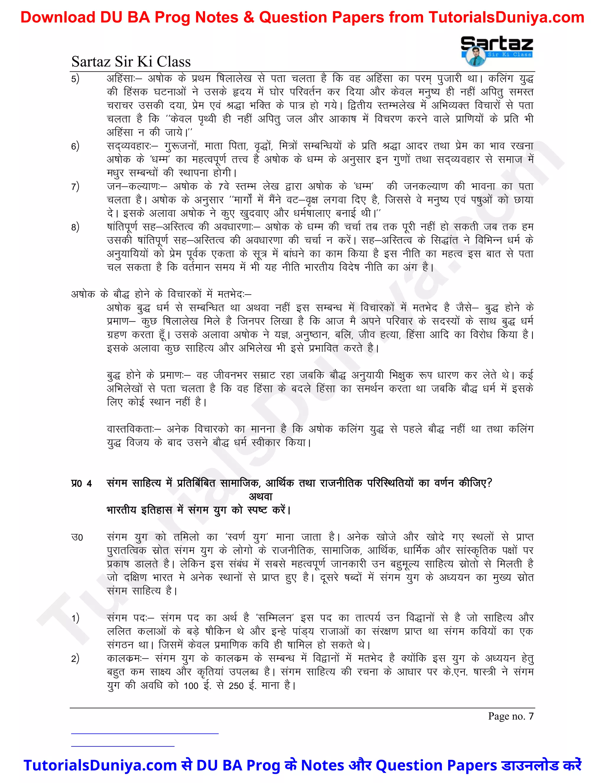 Sartaz Sir Ki Class
Page no. 7
5½ vfgalk%& v’kksd ds izFke f’kykys[k ls irk pyrk gS fd og vfgalk dk ije~ iqtkjh FkkA dfyax ;q)
dh fgald ?kVukvksa us mlds ân; esa ?kksj ifjorZu dj fn;k vkSj dsoy euq"; gh ugha vfirq leLr
pjkpj mldh n;k] izse ,oa J)k HkfDr ds ik= gks x;sA f}rh; LrEHkys[k esa vfHkO;Dr fopkjksa ls irk
pyrk gS fd ^^dsoy i`Foh gh ugha vfirq ty vkSj vkdk’k esa fopj.k djus okys izkf.k;ksa ds izfr Hkh
vfgalk u dh tk;sA**
6½ ln~O;ogkj%& xq:tuksa] ekrk firk] o`)ksa] fe=ksa lEcfU/k;ksa ds izfr J)k vknj rFkk izse dk Hkko j[kuk
v’kksd ds ^/kEe* dk egRoiw.kZ rÙo gS v’kksd ds /kEe ds vuqlkj bu xq.kksa rFkk ln~O;ogkj ls lekt esa
e/kqj lEcU/kksa dh LFkkiuk gksxhA
7½ tu&dY;k.k%& v’kksd ds 7os LrEHk ys[k }kjk v’kksd ds ^/kEe* dh tudY;k.k dh Hkkouk dk irk
pyrk gSA v’kksd ds vuqlkj ^^ekxksZa esa eSaus oV&o`{k yxok fn, gS] ftlls os euq"; ,oa Ik’kqvksa dks Nk;k
nsA blds vykok v’kksd us dq, [kqnok, vkSj /keZ’kkyk, cukbZ FkhA**
8½ ’kkafriw.kZ lg&vfLrRo dh vo/kkj.kk%& v’kksd ds /kEe dh ppkZ rc rd iwjh ugha gks ldrh tc rd ge
mldh ’kkafriw.kZ lg&vfLrRo dh vo/kkj.kk dh ppkZ u djsaA lg&vfLrRo ds fl)kar us fofHkUu /keZ ds
vuq;kf;;ksa dks izse iwoZd ,drk ds lw= esa cka/kus dk dke fd;k gS bl uhfr dk egRo bl ckr ls irk
py ldrk gS fd orZeku le; esa Hkh ;g uhfr Hkkjrh; fons’k uhfr dk vax gSA
v’kksd ds ckS) gksus ds fopkjdksa esa erHksn%&
v’kksd cq) /keZ ls lEcfU/kr Fkk vFkok ugha bl lEcU/k esa fopkjdksa esa erHksn gS tSls& cq) gksus ds
izek.k& dqN f’kykys[k feys gS ftuij fy[kk gS fd vkt eS vius ifjokj ds lnL;ksa ds lkFk cq) /keZ
xzg.k djrk gw¡A mlds vykok v’kksd us ;K] vuq"Bku] cfy] tho gR;k] fgalk vkfn dk fojks/k fd;k gSA
blds vykok dqN lkfgR; vkSj vfHkys[k Hkh bls izHkkfor djrs gSA
cq) gksus ds izek.k%& og thouHkj lezkV jgk tcfd ckS) vuq;k;h fHk{kqd :Ik /kkj.k dj ysrs FksA dbZ
vfHkys[kksa ls irk pyrk gS fd og fgalk ds cnys fgalk dk leFkZu djrk Fkk tcfd ckS) /keZ esa blds
fy, dksbZ LFkku ugha gSA
okLrfodrk%& vusd fopkjdks dk ekuuk gS fd v’kksd dfyax ;q) ls igys ckS) ugha Fkk rFkk dfyax
;q) fot; ds ckn mlus ckS) /keZ Lohdkj fd;kA
iz0 4 laxe lkfgR; esa izfrfcafcr lkekftd] vkfFkZd rFkk jktuhfrd ifjfLFkfr;ksa dk o.kZu dhft,
vFkok
Hkkjrh; bfrgkl esa laxe ;qx dks Li"V djsaA
m0 laxe ;qx dks rfeyks dk ^Lo.kZ ;qx* ekuk tkrk gSA vusd [kksts vkSj [kksns x, LFkyksa ls izkIr
iqjkrfRod lzksr laxe ;qx ds yksxks ds jktuhfrd] lkekftd] vkfFkZd] /kkfeZd vkSj lkaLd`frd i{kksa ij
izdk’k Mkyrs gSA ysfdu bl laaca/k esa lcls egRoiw.kZ tkudkjh mu cgqewY; lkfgR; lzksrks ls feyrh gS
tks nf{k.k Hkkjr es vusd LFkkuksa ls izkIr gq, gSA nwljs ’kCnksa esa laxe ;qx ds v/;;u dk eq[; lzksr
laxe lkfgR; gSA
1½ laxe in%& laxe in dk vFkZ gS ^lfEeyu* bl in dk rkRi;Z mu fo)kuksa ls gS tks lkfgR; vkSj
yfyr dykvksa ds cM+s ’kkSfdu Fks vkSj bUgs ikaM~; jktkvksa dk laj{k.k izkIr Fkk laxe dfo;ksa dk ,d
laxBu FkkA ftlesa dsoy izekf.kd dfo gh ’kkfey gks ldrs FksA
2½ dkydze%& laxe ;qx ds dkydze ds lEcU/k esa fo}kuksa esa erHksn gS D;ksafd bl ;qx ds v/;;u gsrq
cgqr de lk{; vkSj d`fr;ka miyC/k gSA laxe lkfgR; dh jpuk ds vk/kkj ij ds-,u- ’kkL=h us laxe
;qx dh vof/k dks 100 bZ- ls 250 bZ- ekuk gSA
T
u
t
o
r
i
a
l
s
D
u
n
i
y
a
.
c
o
m
TutorialsDuniya.com से DU BA Prog के Notes और Question Papers डाउनलोड करें
Download DU BA Prog Notes & Question Papers from TutorialsDuniya.com
 