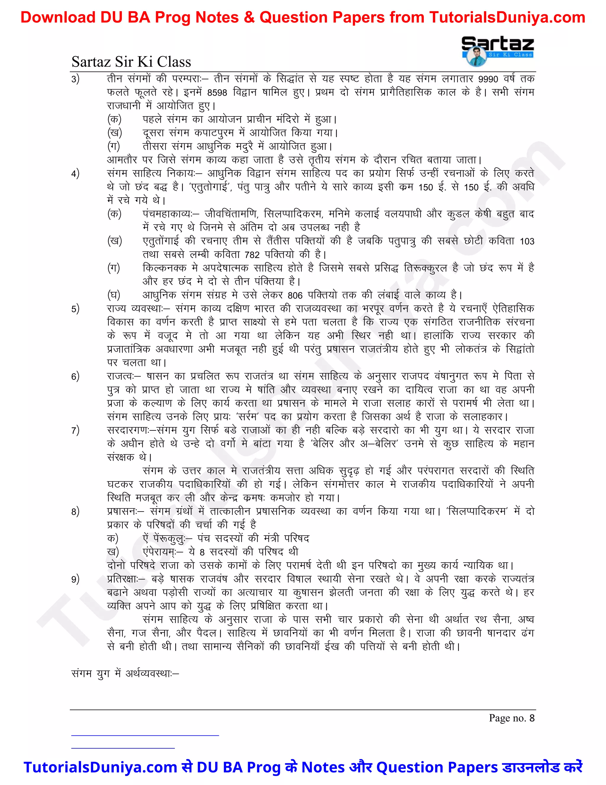 Sartaz Sir Ki Class
Page no. 8
3½ rhu laxeksa dh ijEijk%& rhu laxeksa ds fl)kar ls ;g Li"V gksrk gS ;g laxe yxkrkj 9990 o"kZ rd
Qyrs Qwyrs jgsA buesa 8598 fo}ku ’kkfey gq,A izFke nks laxe izkxSfrgkfld dky ds gSA lHkh laxe
jkt/kkuh esa vk;ksftr gq,A
¼d½ igys laxe dk vk;kstu izkphu eafnjks esa gqvkA
¼[k½ nwljk laxe dikViqje esa vk;ksftr fd;k x;kA
¼x½ rhljk laxe vk/kqfud enqjS esa vk;ksftr gqvkA
vkerkSj ij ftls laxe dkO; dgk tkrk gS mls r`rh; laxe ds nkSjku jfpr crk;k tkrkA
4½ laxe lkfgR; fudk;%& vk/kqfud fo}ku laxe lkfgR; in dk iz;ksx flQZ mUgha jpukvksa ds fy, djrs
Fks tks Nan c) gSA ^,rqrksxkbZ*] iarq ik=q vkSj irhus ;s lkjs dkO; blh dze 150 bZ- ls 150 bZ- dh vof/k
esa jps x;s FksA
¼d½ iapegkdkO;%& thofparkef.k] flyIikfndje] efues dykbZ oy;ik/kh vkSj dqMy ds’kh cgqr ckn
esa jps x, Fks ftues ls vafre nks vc miyC/k ugh gS
¼[k½ ,rqrksaxkbZ dh jpuk, rhe ls rSarhl ifDr;ksa dh gS tcfd irqik=q dh lcls NksVh dfork 103
rFkk lcls yEch dfork 782 ifDr;ks dh gSA
¼x½ fdYduDd es vins’kkRed lkfgR; gksrs gS ftles lcls izfl) fr:Ddqjy gS tks Nan :Ik esa gS
vkSj gj Nan es nks ls rhu iafDr;k gSA
¼?k½ vk/kqfud laxe laxzg es mls ysdj 806 ifDr;ks rd dh yackbZ okys dkO; gSA
5½ jkT; O;oLFkk%& laxe dkO; nf{k.k Hkkjr dh jktO;oLFkk dk Hkjiwj o.kZu djrs gS ;s jpuk,¡ ,sfrgkfld
fodkl dk o.kZu djrh gS izkIr lk{;ks ls ges irk pyrk gS fd jkT; ,d laxfBr jktuhfrd lajpuk
ds :Ik esa otwn es rks vk x;k Fkk ysfdu ;g vHkh fLFkj ugh FkkA gkykafd jkT; ljdkj dh
iztkrkaf=d vo/kkj.kk vHkh etcwr ugh gqbZ Fkh ijarq iz’kklu jktra=h; gksrs gq, Hkh yksdra= ds fl}karks
ij pyrk FkkA
6½ jktRo%& ’kklu dk izpfyr :i jktra= Fkk laxe lkfgR; ds vuqlkj jktin oa’kkuqxr :Ik es firk ls
iq= dks izkIr gks tkrk Fkk jkT; es ’kkafr vkSj O;oLFkk cuk, j[kus dk nkf;Ro jktk dk Fkk og viuh
iztk ds dY;k.k ds fy, dk;Z djrk Fkk iz’kklu ds ekeys es jktk lykg dkjksa ls ijke’kZ Hkh ysrk FkkA
laxe lkfgR; muds fy, izk;% ^ljZe* in dk iz;ksx djrk gS ftldk vFkZ gS jktk ds lykgdkjA
7½ ljnkjx.k%&laxe ;qx flQZ cMs jktkvksa dk gh ugh cfYd cM+s ljnkjks dk Hkh ;qx FkkA ;s ljnkj jktk
ds v/khu gksrs Fks mUgs nks oxksZ es ckaVk x;k gS ^csfyj vkSj v&csfyj* mues ls dqN lkfgR; ds egku
laj{kd FksA
laxe ds mÙkj dky es jktra=h; lÙkk vf/kd lqn`<+ gks xbZ vkSj ijaijkxr ljnkjksa dh fLFkfr
?kVdj jktdh; inkf/kdkfj;ksa dh gks xbZA ysfdu laxeksÙkj dky es jktdh; inkf/kdkfj;ksa us viuh
fLFkfr etcwr dj yh vkSj dsUnz dze’k% detksj gks x;kA
8½ iz’kklu%& laxe xzaFkksa esa rkRdkyhu iz’kklfud O;oLFkk dk o.kZu fd;k x;k FkkA ^flyIikfndje* esa nks
izdkj ds ifj"knksa dh ppkZ dh xbZ gS
d½ ,sa isa:dqyq%& iap lnL;ksa dh ea=h ifj"kn
[k½ ,aisjk;e~%& ;s 8 lnL;ksa dh ifj"kn Fkh
nksuks ifj"kns jktk dks mlds dkeksa ds fy, ijke’kZ nsrh Fkh bu ifj"knks dk eq[; dk;Z U;kf;d FkkA
9½ izfrj{kk%& cM+s ’kkld jktoa’k vkSj ljnkj fo’kky LFkk;h lsuk j[krs FksA os viuh j{kk djds jkT;ra=
c<kus vFkok iM+kslh jkT;ksa dk vR;kpkj ;k dq’kklu >syrh turk dh j{kk ds fy, ;q) djrs FksA gj
O;fDr vius vki dks ;q) ds fy, izf’kf{kr djrk FkkA
laxe lkfgR; ds vuqlkj jktk ds ikl lHkh pkj izdkjks dh lsuk Fkh vFkkZr jFk lSuk] v’o
lSuk] xt lSuk] vkSj iSnyA lkfgR; esa Nkofu;ksa dk Hkh o.kZu feyrk gSA jktk dh Nkouh ’kkunkj <ax
ls cuh gksrh FkhA rFkk lkekU; lSfudksa dh Nkofu;k¡ bZ[k dh ifÙk;ksa ls cuh gksrh FkhA
laxe ;qx esa vFkZO;oLFkk%&
T
u
t
o
r
i
a
l
s
D
u
n
i
y
a
.
c
o
m
TutorialsDuniya.com से DU BA Prog के Notes और Question Papers डाउनलोड करें
Download DU BA Prog Notes & Question Papers from TutorialsDuniya.com
 