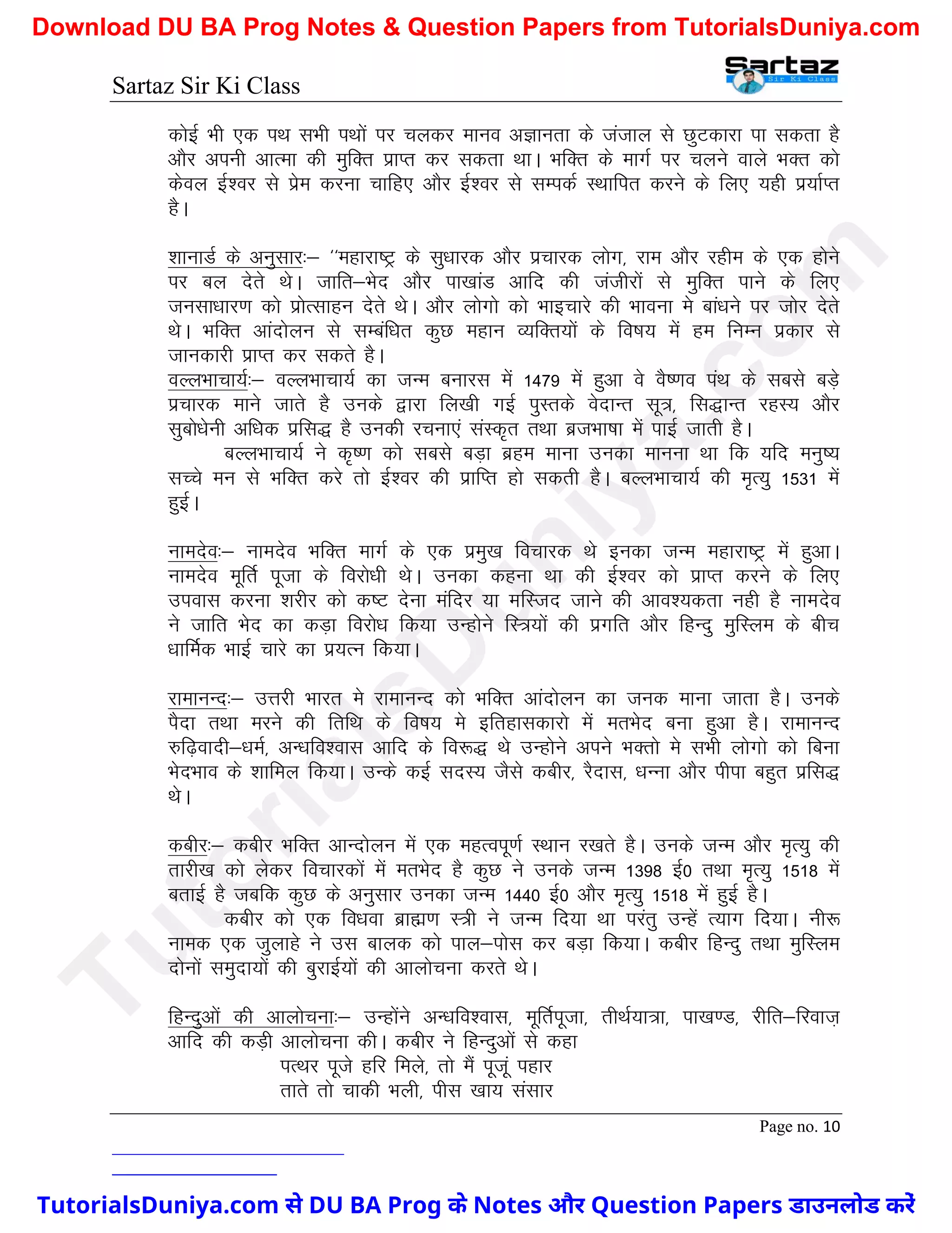 Sartaz Sir Ki Class
Page no. 10
dksbZ Hkh ,d iFk lHkh iFkksa ij pydj ekuo vKkurk ds tatky ls NqVdkjk ik ldrk gS
vkSj viuh vkRek dh eqfDr izkIr dj ldrk FkkA HkfDr ds ekxZ ij pyus okys HkDr dks
dsoy bZ’oj ls izse djuk pkfg, vkSj bZ’oj ls lEidZ LFkkfir djus ds fy, ;gh iz;kZIr
gSA
’kkukMZ ds vuqlkj%& ^^egkjk"Vª ds lq/kkjd vkSj izpkjd yksx] jke vkSj jghe ds ,d gksus
ij cy nsrs FksA tkfr&Hksn vkSj ik[kkaM vkfn dh tathjksa ls eqfDr ikus ds fy,
tulk/kkj.k dks izksRlkgu nsrs FksA vkSj yksxks dks Hkkbpkjs dh Hkkouk es cka/kus ij tksj nsrs
FksA HkfDr vkanksyu ls lEcaf/kr dqN egku O;fDr;ksa ds fo"k; esa ge fuEu izdkj ls
tkudkjh izkIr dj ldrs gSA
oYyHkkpk;Z%& oYyHkkpk;Z dk tUe cukjl esa 1479 esa gqvk os oS".ko iaFk ds lcls cM+s
izpkjd ekus tkrs gS muds }kjk fy[kh xbZ iqLrds osnkUr lw=] fl)kUr jgL; vkSj
lqcks/ksuh vf/kd izfl) gS mudh jpuk,a laLd`r rFkk cztHkk"kk esa ikbZ tkrh gSA
cYyHkkpk;Z us d`".k dks lcls cM+k czge ekuk mudk ekuuk Fkk fd ;fn euq";
lPps eu ls HkfDr djs rks bZ’oj dh izkfIr gks ldrh gSA cYyHkkPkk;Z dh e`R;q 1531 esa
gqbZA
ukenso%& ukenso HkfDr ekxZ ds ,d izeq[k fopkjd Fks budk tUe egkjk"Vª esa gqvkA
ukenso ewfrZ iwtk ds fojks/kh FksA mudk dguk Fkk dh bZ’oj dks izkIr djus ds fy,
miokl djuk ’kjhj dks d"V nsuk eafnj ;k efLtn tkus dh vko’;drk ugh gS ukenso
us tkfr Hksn dk dM+k fojks/k fd;k mUgksus fL=;ksa dh izxfr vkSj fgUnq eqfLye ds chp
/kkfeZd HkkbZ pkjs dk iz;Ru fd;kA
jkekuUn%& mÙkjh Hkkjr es jkekuUn dks HkfDr vkanksyu dk tud ekuk tkrk gSA muds
iSnk rFkk ejus dh frfFk ds fo"k; es bfrgkldkjks esa erHksn cuk gqvk gSA jkekuUn
#f<+oknh&/keZ] vU/kfo’okl vkfn ds fo:) Fks mUgksus vius HkDrks es lHkh yksxks dks fcuk
HksnHkko ds ’kkfey fd;kA mUds dbZ lnL; tSls dchj] jSnkl] /kUuk vkSj ihik cgqr izfl)
FksA
dchj%& dchj HkfDr vkUnksyu esa ,d egRoiw.kZ LFkku j[krs gSA muds tUe vkSj e`R;q dh
rkjh[k dks ysdj fopkjdksa esa erHksn gS dqN us muds tUe 1398 bZ0 rFkk e`R;q 1518 esa
crkbZ gS tcfd dqN ds vuqlkj mudk tUe 1440 bZ0 vkSj e`R;q 1518 esa gqbZ gSA
dchj dks ,d fo/kok czkã.k L=h us tUe fn;k Fkk ijarq mUgsa R;kx fn;kA uh:
uked ,d tqykgs us ml ckyd dks iky&iksl dj cM+k fd;kA dchj fgUnq rFkk eqfLye
nksuksa leqnk;ksa dh cqjkbZ;ksa dh vkykspuk djrs FksA
fgUnqvksa dh vkykspuk%& mUgksaus vU/kfo’okl] ewfrZiwtk] rhFkZ;k=k] ik[k.M] jhfr&fjokt+
vkfn dh dM+h vkykspuk dhA dchj us fgUnqvksa ls dgk
iRFkj iwts gfj feys] rks eSa iwtwa igkj
rkrs rks pkdh Hkyh] ihl [kk; lalkj
T
u
t
o
r
i
a
l
s
D
u
n
i
y
a
.
c
o
m
TutorialsDuniya.com से DU BA Prog के Notes और Question Papers डाउनलोड करें
Download DU BA Prog Notes & Question Papers from TutorialsDuniya.com
 