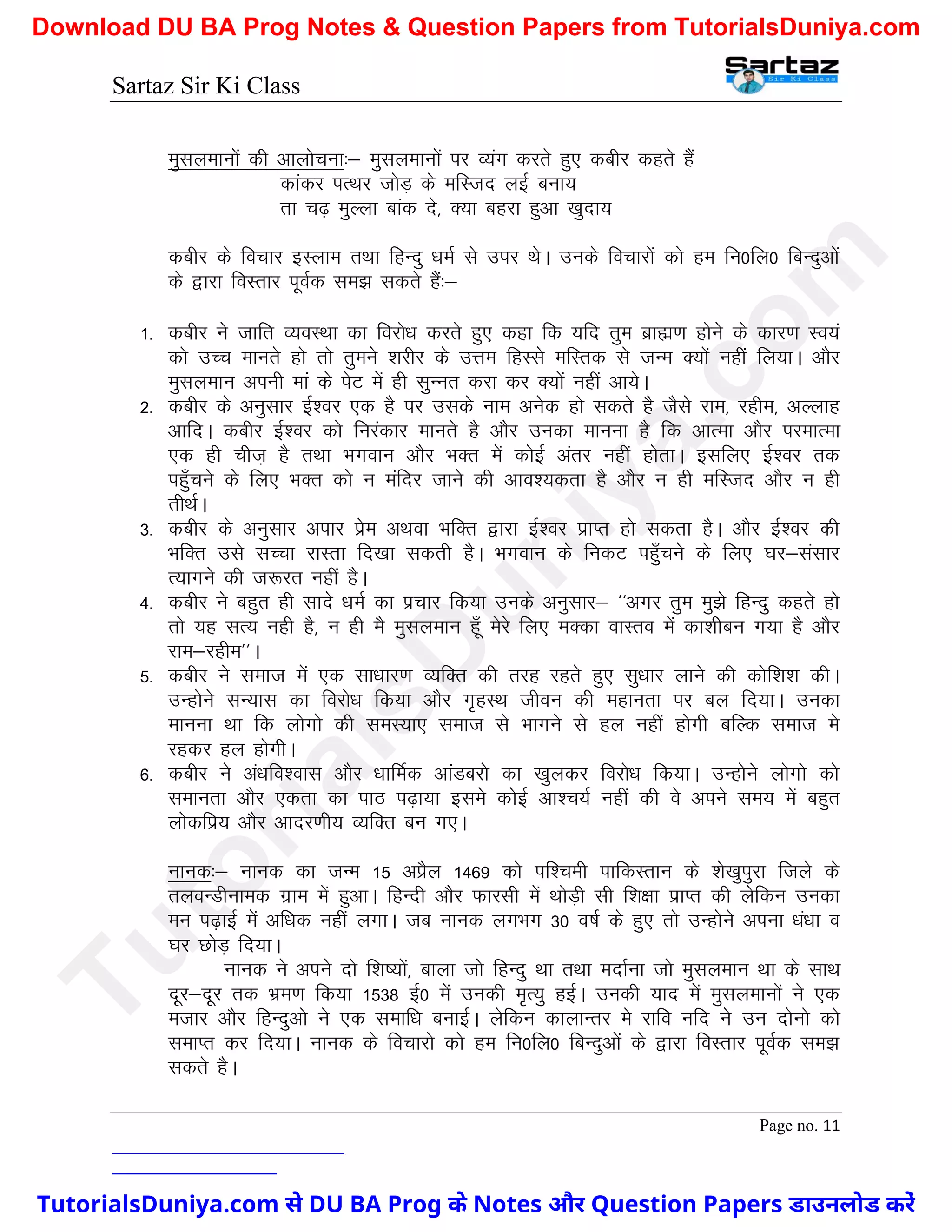 Sartaz Sir Ki Class
Page no. 11
eqlyekuksa dh vkykspuk%& eqlyekuksa ij O;ax djrs gq, dchj dgrs gSa
dkadj iRFkj tksM+ ds efLtn ybZ cuk;
rk p<+ eqYyk ckad ns] D;k cgjk gqvk [kqnk;
dchj ds fopkj bLyke rFkk fgUnq /keZ ls mij FksA muds fopkjksa dks ge fu0fy0 fcUnqvksa
ds }kjk foLrkj iwoZd le> ldrs gSa%&
1- dchj us tkfr O;oLFkk dk fojks/k djrs gq, dgk fd ;fn rqe czkã.k gksus ds dkj.k Lo;a
dks mPp ekurs gks rks rqeus ’kjhj ds mÙke fgLls efLrd ls tUe D;ksa ugha fy;kA vkSj
eqlyeku viuh eka ds isV esa gh lqUur djk dj D;ksa ugha vk;sA
2- dchj ds vuqlkj bZ’oj ,d gS ij mlds uke vusd gks ldrs gS tSls jke] jghe] vYykg
vkfnA dchj bZ’oj dks fujadkj ekurs gS vkSj mudk ekuuk gS fd vkRek vkSj ijekRek
,d gh pht+ gS rFkk Hkxoku vkSj HkDr esa dksbZ varj ugha gksrkA blfy, bZ’oj rd
igq¡pus ds fy, HkDr dks u eafnj tkus dh vko’;drk gS vkSj u gh efLtn vkSj u gh
rhFkZA
3- dchj ds vuqlkj vikj izse vFkok HkfDr }kjk bZ’oj izkIr gks ldrk gSA vkSj bZ’oj dh
HkfDr mls lPpk jkLrk fn[kk ldrh gSA Hkxoku ds fudV igq¡pus ds fy, ?kj&lalkj
R;kxus dh t:jr ugha gSA
4- dchj us cgqr gh lkns /keZ dk izpkj fd;k muds vuqlkj& ^^vxj rqe eq>s fgUnq dgrs gks
rks ;g lR; ugh gS] u gh eS eqlyeku gw¡ esjs fy, eDdk okLro esa dk’khcu x;k gS vkSj
jke&jghe**A
5- dchj us lekt esa ,d lk/kkj.k O;fDr dh rjg jgrs gq, lq/kkj ykus dh dksf’k’k dhA
mUgksus lU;kl dk fojks/k fd;k vkSj x`gLFk thou dh egkurk ij cy fn;kA mudk
ekuuk Fkk fd yksxks dh leL;k, lekt ls Hkkxus ls gy ugha gksxh cfYd lekt es
jgdj gy gksxhA
6- dchj us va/kfo’okl vkSj /kkfeZd vkaMcjks dk [kqydj fojks/k fd;kA mUgksus yksxks dks
lekurk vkSj ,drk dk ikB i<+k;k bles dksbZ vk’p;Z ugha dh os vius le; esa cgqr
yksdfiz; vkSj vknj.kh; O;fDr cu x,A
ukud%& ukud dk tUe 15 vizSy 1469 dks if’peh ikfdLrku ds ’ks[kqiqjk ftys ds
ryoUMhuked xzke esa gqvkA fgUnh vkSj Qkjlh esa FkksM+h lh f’k{kk izkIr dh ysfdu mudk
eu i<+kbZ esa vf/kd ugha yxkA tc ukud yxHkx 30 o"kZ ds gq, rks mUgksus viuk /ka/kk o
?kj NksM+ fn;kA
ukud us vius nks f’k";ksa] ckyk tks fgUnq Fkk rFkk enkZuk tks eqlyeku Fkk ds lkFk
nwj&nwj rd Hkze.k fd;k 1538 bZ0 esa mudh e`R;q gbZA mudh ;kn esa eqlyekuksa us ,d
etkj vkSj fgUnqvks us ,d lekf/k cukbZA ysfdu dkykUrj es jkfo ufn us mu nksuks dks
lekIr dj fn;kA ukud ds fopkjks dks ge fu0fy0 fcUnqvksa ds }kjk foLrkj iwoZd le>
ldrs gSA
T
u
t
o
r
i
a
l
s
D
u
n
i
y
a
.
c
o
m
TutorialsDuniya.com से DU BA Prog के Notes और Question Papers डाउनलोड करें
Download DU BA Prog Notes & Question Papers from TutorialsDuniya.com
 