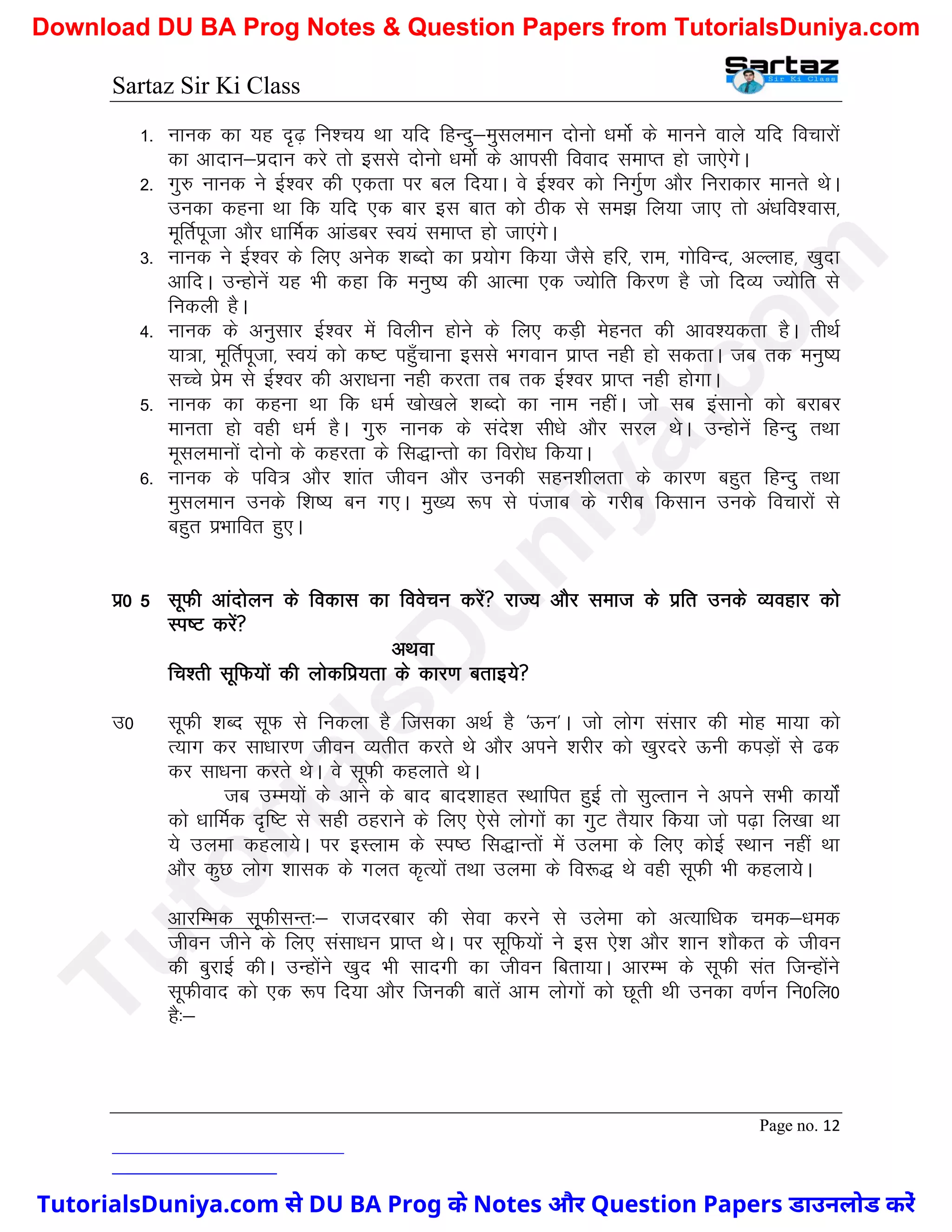 Sartaz Sir Ki Class
Page no. 12
1- ukud dk ;g n`<+ fu’p; Fkk ;fn fgUnq&eqlyeku nksuks /keksZ ds ekuus okys ;fn fopkjksa
dk vknku&iznku djs rks blls nksuks /keksZ ds vkilh fookn lekIr gks tk,sxsA
2- xq# ukud us bZ’oj dh ,drk ij cy fn;kA os bZ’oj dks fuxqZ.k vkSj fujkdkj ekurs FksA
mudk dguk Fkk fd ;fn ,d ckj bl ckr dks Bhd ls le> fy;k tk, rks va/kfo’okl]
ewfrZiwtk vkSj /kkfeZd vkaMcj Lo;a lekIr gks tk,axsA
3- ukud us bZ’oj ds fy, vusd ’kCnks dk iz;ksx fd;k tSls gfj] jke] xksfoUn] vYykg] [kqnk
vkfnA mUgksusa ;g Hkh dgk fd euq"; dh vkRek ,d T;ksfr fdj.k gS tks fnO; T;ksfr ls
fudyh gSA
4- ukud ds vuqlkj bZ’oj esa foyhu gksus ds fy, dM+h esgur dh vko’;drk gSA rhFkZ
;k=k] ewfrZiwtk] Lo;a dks d"V igq¡pkuk blls Hkxoku izkIr ugh gks ldrkA tc rd euq";
lPps izse ls bZ’oj dh vjk/kuk ugh djrk rc rd bZ’oj izkIr ugh gksxkA
5- ukud dk dguk Fkk fd /keZ [kks[kys ’kCnks dk uke ughaA tks lc balkuks dks cjkcj
ekurk gks ogh /keZ gSA xq# ukud ds lans’k lh/ks vkSj ljy FksA mUgksusa fgUnq rFkk
ewlyekuksa nksuks ds dgjrk ds fl)kUrks dk fojks/k fd;kA
6- ukud ds ifo= vkSj ’kkar thou vkSj mudh lgu’khyrk ds dkj.k cgqr fgUnq rFkk
eqlyeku muds f’k"; cu x,A eq[; :Ik ls iatkc ds xjhc fdlku muds fopkjksa ls
cgqr izHkkfor gq,A
iz0 5 lwQh vkanksyu ds fodkl dk foospu djsa jkT; vkSj lekt ds izfr muds O;ogkj dks
Li"V djsa
vFkok
fp’rh lwfQ;ksa dh yksdfiz;rk ds dkj.k crkb;s
m0 lwQh ’kCn lwQ ls fudyk gS ftldk vFkZ gS ^Åu*A tks yksx lalkj dh eksg ek;k dks
R;kx dj lk/kkj.k thou O;rhr djrs Fks vkSj vius ’kjhj dks [kqjnjs Åuh diM+ksa ls <d
dj lk/kuk djrs FksA os lwQh dgykrs FksA
tc mEe;ksa ds vkus ds ckn ckn’kkgr LFkkfir gqbZ rks lqYrku us vius lHkh dk;ksZa
dks /kkfeZd n`f"V ls lgh Bgjkus ds fy, ,sls yksxksa dk xqV rS;kj fd;k tks i<+k fy[kk Fkk
;s myek dgyk;sA ij bLyke ds Li"B fl)kUrksa esa myek ds fy, dksbZ LFkku ugha Fkk
vkSj dqN yksx ’kkld ds xyr d`R;ksa rFkk myek ds fo:) Fks ogh lwQh Hkh dgyk;sA
vkjfEHkd lwQhlUr%& jktnjckj dh lsok djus ls mysek dks vR;kf/kd ped&/ked
thou thus ds fy, lalk/ku izkIr FksA ij lwfQ;ksa us bl ,s’k vkSj ’kku ’kkSdr ds thou
dh cqjkbZ dhA mUgksaus [kqn Hkh lknxh dk thou fcrk;kA vkjEHk ds lwQh lar ftUgksaus
lwQhokn dks ,d :Ik fn;k vkSj ftudh ckrsa vke yksxksa dks Nwrh Fkh mudk o.kZu fu0fy0
gS%&
T
u
t
o
r
i
a
l
s
D
u
n
i
y
a
.
c
o
m
TutorialsDuniya.com से DU BA Prog के Notes और Question Papers डाउनलोड करें
Download DU BA Prog Notes & Question Papers from TutorialsDuniya.com
 