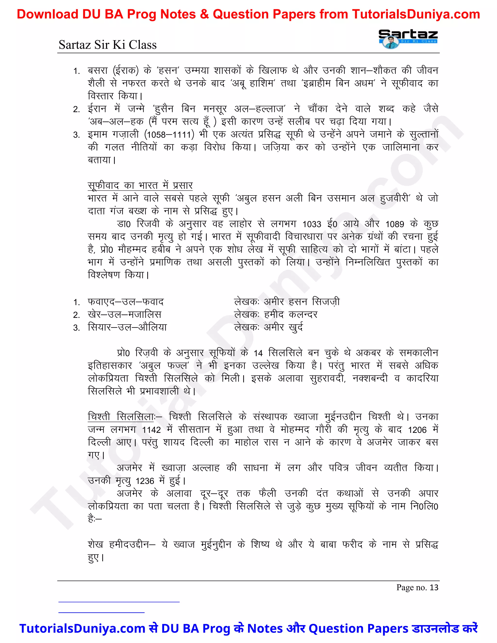 Sartaz Sir Ki Class
Page no. 13
1- cljk ¼bZjkd½ ds ^glu* mEe;k ’kkldksa ds f[kykQ Fks vkSj mudh ’kku&’kkSdr dh thou
’kSyh ls uQjr djrs Fks muds ckn ^vcw gkf’ke* rFkk ^bczkghe fcu v/ke* us lwQhokn dk
foLrkj fd;kA
2- bZjku esa tUes ^gqlSu fcu eulwj vy&gYykt* us pkSadk nsus okys ’kCn dgs tSls
^vc&vy&gd ¼eSa ije lR; gw¡ ½ blh dkj.k mUgsa lyhc ij p<+k fn;k x;kA
3- beke xt+kyh ¼1058&1111½ Hkh ,d vR;ar izfl) lwQh Fks mUgssaus vius tekus ds lqYrkuksa
dh xyr uhfr;ksa dk dM+k fojks/k fd;kA tft+;k dj dks mUgksaus ,d tkfyekuk dj
crk;kA
lwQhokn dk Hkkjr esa izlkj
Hkkjr esa vkus okys lcls igys lwQh ^vcqy glu vyh fcu mleku vy gqtohjh* Fks tks
nkrk xat c[’k ds uke ls izfl) gq,A
Mk0 fjtoh ds vuqlkj og ykgksj ls yxHkx 1033 bZ0 vk;s vkSj 1089 ds dqN
le; ckn mudh e`R;q gks xbZA Hkkjr esa lwQhoknh fopkj/kkjk ij vusd xzaFkksa dh jpuk gqbZ
gS] izks0 ekSgEen gchc us vius ,d ’kks/k ys[k esa lwQh lkfgR; dks nks Hkkxksa esa ckaVkA igys
Hkkx esa mUgksaus izekf.kd rFkk vlyh iqLrdksa dks fy;kA mUgksaus fuEufyf[kr iqLrdksa dk
fo’ys"k.k fd;kA
1- Qok,n&my&Qokn ys[kd% vehj glu fltt+h
2- [ksj&my&etkfyl ys[kd% gehn dyUnj
3- fl;kj&my&vkSfy;k ys[kd% vehj [kqnZ
izks0 fjt+oh ds vuqlkj lwfQ;ksa ds 14 flyflys cu pqds Fks vdcj ds ledkyhu
bfrgkldkj ^vcqy QTy* us Hkh budk mYys[k fd;k gSA ijarq Hkkjr esa lcls vf/kd
yksdfiz;rk fp’rh flyflys dks feyhA blds vykok lqgjkonh] uD’kcUnh o dknfj;k
flyflys Hkh izHkko’kkyh FksA
fp’rh flyflyk%& fp’rh flyflys ds laLFkkid [oktk eqbZumÌhu fp’rh FksA mudk
tUe yxHkx 1142 esa lhlrku esa gqvk rFkk os eksgEen xkSjh dh e`R;q ds ckn 1206 esa
fnYyh vk,A ijarq ’kk;n fnYyh dk ekgksy jkl u vkus ds dkj.k os vtesj tkdj cl
x,A
vtesj esa [okt+k vYykg dh lk/kuk esa yx vkSj ifo= thou O;rhr fd;kA
mudh e`R;q 1236 esa gqbZA
vtesj ds vykok nwj&nwj rd QSyh mudh nar dFkkvksa ls mudh vikj
yksdfiz;rk dk irk pyrk gSA fp’rh flyflys ls tqM+s dqN eq[; lwfQ;ksa ds uke fu0fy0
gS%&
’ks[k gehnmÌhu& ;s [okt eqbZuqÌhu ds f’k"; Fks vkSj ;s ckck Qjhn ds uke ls izfl)
gq,A
T
u
t
o
r
i
a
l
s
D
u
n
i
y
a
.
c
o
m
TutorialsDuniya.com से DU BA Prog के Notes और Question Papers डाउनलोड करें
Download DU BA Prog Notes & Question Papers from TutorialsDuniya.com
 