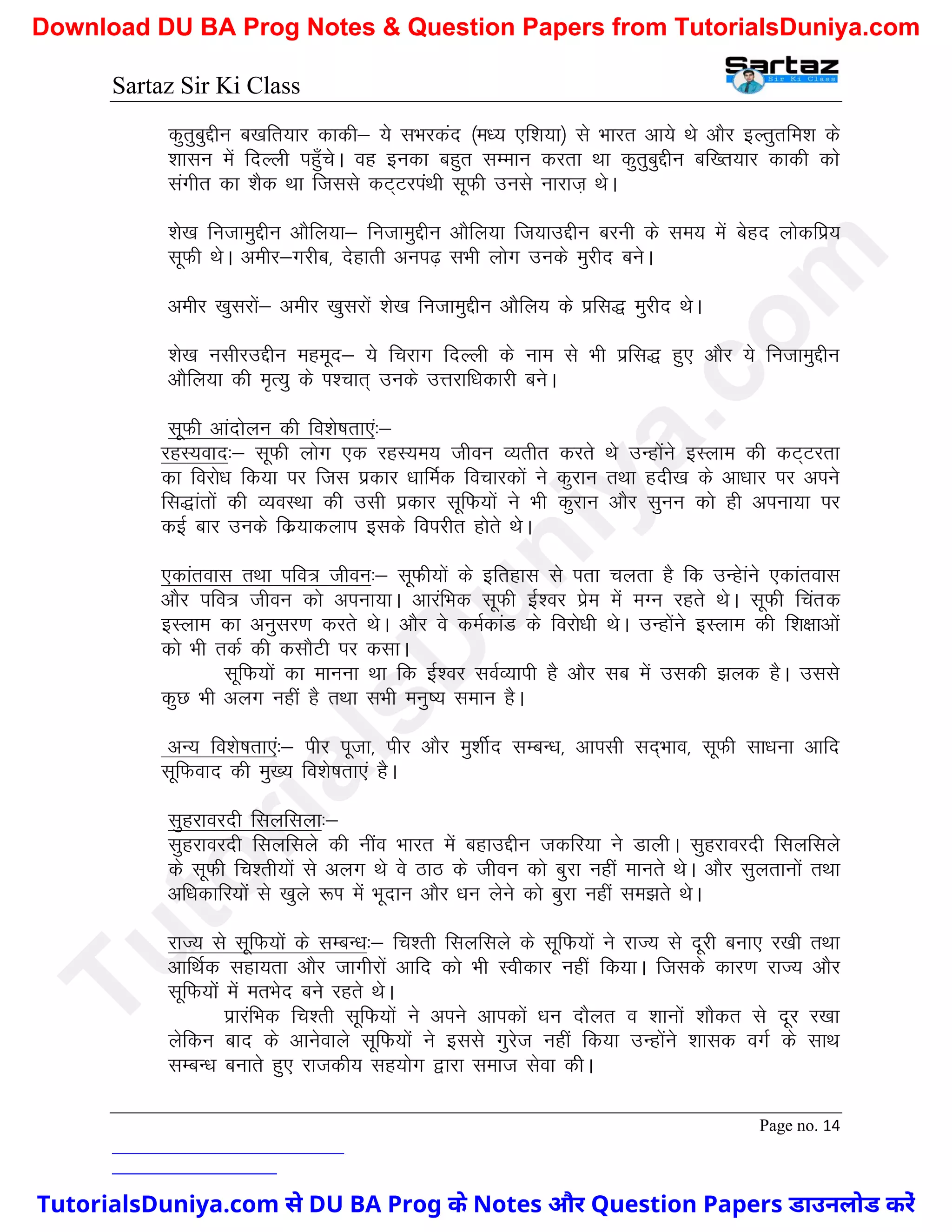 Sartaz Sir Ki Class
Page no. 14
dqrqcqÌhu c[kfr;kj dkdh& ;s lHkjdan ¼e/; ,f’k;k½ ls Hkkjr vk;s Fks vkSj bYrqrfe’k ds
’kklu esa fnYyh igq¡psA og budk cgqr lEeku djrk Fkk dqrqcqÌhu cf[r;kj dkdh dks
laxhr dk ’kSd Fkk ftlls dV~VjiaFkh lwQh muls ukjkt+ FksA
’ks[k futkeqÌhu vkSfy;k& futkeqÌhu vkSfy;k ft;kmÌhu cjuh ds le; esa csgn yksdfiz;
lwQh FksA vehj&xjhc] nsgkrh vui<+ lHkh yksx muds eqjhn cusA
vehj [kqljksa& vehj [kqljksa ’ks[k futkeqÌhu vkSfy; ds izfl) eqjhn FksA
’ks[k ulhjmÌhu egewn& ;s fpjkx fnYyh ds uke ls Hkh izfl) gq, vkSj ;s futkeqÌhu
vkSfy;k dh e`R;q ds Ik’pkr~ muds mÙkjkf/kdkjh cusA
lwQh vkanksyu dh fo’ks"krk,a%&
jgL;okn%& lwQh yksx ,d jgL;e; thou O;rhr djrs Fks mUgksaus bLyke dh dV~Vjrk
dk fojks/k fd;k ij ftl izdkj /kkfeZd fopkjdksa us dqjku rFkk gnh[k ds vk/kkj ij vius
fl)karksa dh O;oLFkk dh mlh izdkj lwfQ;ksa us Hkh dqjku vkSj lquu dks gh viuk;k ij
dbZ ckj muds fdz;kdyki blds foijhr gksrs FksA
,dkarokl rFkk ifo= thou%& lwQh;ksa ds bfrgkl ls irk pyrk gS fd mUgskaus ,dkarokl
vkSj ifo= thou dks viuk;kA vkjafHkd lwQh bZ’oj izse esa eXu jgrs FksA lwQh fpard
bLyke dk vuqlj.k djrs FksA vkSj os deZdkaM ds fojks/kh FksA mUgksaus bLyke dh f’k{kkvksa
dks Hkh rdZ dh dlkSVh ij dlkA
lwfQ;ksa dk ekuuk Fkk fd bZ’oj loZO;kih gS vkSj lc esa mldh >yd gSA mlls
dqN Hkh vyx ugha gS rFkk lHkh euq"; leku gSA
vU; fo’ks"krk,a%& ihj iwtk] ihj vkSj eq’khZn lEcU/k] vkilh ln~Hkko] lwQh lk/kuk vkfn
lwfQokn dh eq[; fo’ks"krk,a gSA
lqgjkojnh flyflyk%&
lqgjkojnh flyflys dh uhao Hkkjr esa cgkmÌhu tdfj;k us MkyhA lqgjkojnh flyflys
ds lwQh fp’rh;ksa ls vyx Fks os BkB ds thou dks cqjk ugha ekurs FksA vkSj lqyrkuksa rFkk
vf/kdkfj;ksa ls [kqys :Ik esa Hkwnku vkSj /ku ysus dks cqjk ugha le>rs FksA
jkT; ls lwfQ;ksa ds lEcU/k%& fp’rh flyflys ds lwfQ;ksa us jkT; ls nwjh cuk, j[kh rFkk
vkfFkZd lgk;rk vkSj tkxhjksa vkfn dks Hkh Lohdkj ugha fd;kA ftlds dkj.k jkT; vkSj
lwfQ;ksa esa erHksn cus jgrs FksA
izkjafHkd fp’rh lwfQ;ksa us vius vkidksa /ku nkSyr o ’kkuksa ’kkSdr ls nwj j[kk
ysfdu ckn ds vkusokys lwfQ;ksa us blls xqjst ugha fd;k mUgksaus ’kkld oxZ ds lkFk
lEcU/k cukrs gq, jktdh; lg;ksx }kjk lekt lsok dhA
T
u
t
o
r
i
a
l
s
D
u
n
i
y
a
.
c
o
m
TutorialsDuniya.com से DU BA Prog के Notes और Question Papers डाउनलोड करें
Download DU BA Prog Notes & Question Papers from TutorialsDuniya.com
 