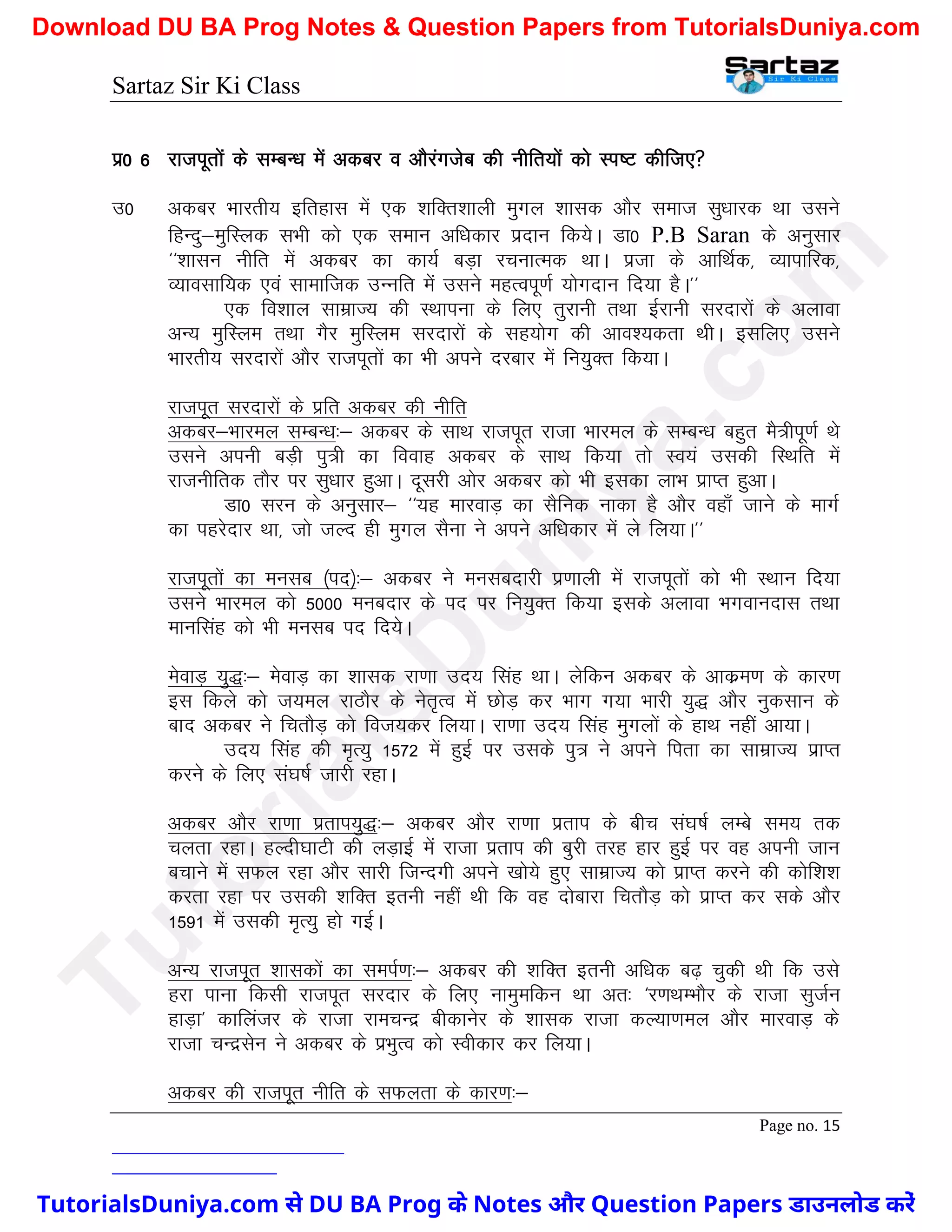 Sartaz Sir Ki Class
Page no. 15
iz0 6 jktiwrksa ds lEcU/k esa vdcj o vkSjaxtsc dh uhfr;ksa dks Li"V dhft,
m0 vdcj Hkkjrh; bfrgkl esa ,d ’kfDr’kkyh eqxy ’kkld vkSj lekt lq/kkjd Fkk mlus
fgUnq&eqfLyd lHkh dks ,d leku vf/kdkj iznku fd;sA Mk0 P.B Saran ds vuqlkj
^^’kklu uhfr esa vdcj dk dk;Z cM+k jpukRed FkkA iztk ds vkfFkZd] O;kikfjd]
O;kolkf;d ,oa lkekftd mUufr esa mlus egRoiw.kZ ;ksxnku fn;k gSA**
,d fo’kky lkezkT; dh LFkkiuk ds fy, rqjkuh rFkk bZjkuh ljnkjksa ds vykok
vU; eqfLye rFkk xSj eqfLye ljnkjksa ds lg;ksx dh vko’;drk FkhA blfy, mlus
Hkkjrh; ljnkjksa vkSj jktiwrksa dk Hkh vius njckj esa fu;qDr fd;kA
jktiwr ljnkjksa ds izfr vdcj dh uhfr
vdcj&Hkkjey lEcU/k%& vdcj ds lkFk jktiwr jktk Hkkjey ds lEcU/k cgqr eS=hiw.kZ Fks
mlus viuh cM+h iq=h dk fookg vdcj ds lkFk fd;k rks Lo;a mldh fLFkfr esa
jktuhfrd rkSj ij lq/kkj gqvkA nwljh vksj vdcj dks Hkh bldk ykHk izkIr gqvkA
Mk0 lju ds vuqlkj& ^^;g ekjokM+ dk lSfud ukdk gS vkSj ogk¡ tkus ds ekxZ
dk igjsnkj Fkk] tks tYn gh eqxy lSuk us vius vf/kdkj esa ys fy;kA**
jktiwrksa dk eulc ¼in½%& vdcj us eulcnkjh iz.kkyh esa jktiwrksa dks Hkh LFkku fn;k
mlus Hkkjey dks 5000 eucnkj ds in ij fu;qDr fd;k blds vykok Hkxokunkl rFkk
ekuflag dks Hkh eulc in fn;sA
esokM+ ;q)%& esokM+ dk ’kkld jk.kk mn; flag FkkA ysfdu vdcj ds vkdze.k ds dkj.k
bl fdys dks t;ey jkBkSj ds usr`Ro esa NksM+ dj Hkkx x;k Hkkjh ;q) vkSj uqdlku ds
ckn vdcj us fprkSM+ dks fot;dj fy;kA jk.kk mn; flag eqxyksa ds gkFk ugha vk;kA
mn; flag dh e`R;q 1572 esa gqbZ ij mlds iq= us vius firk dk lkezkT; izkIr
djus ds fy, la?k"kZ tkjh jgkA
vdcj vkSj jk.kk izrki;q)%& vdcj vkSj jk.kk izrki ds chp la?k"kZ yEcs le; rd
pyrk jgkA gYnh?kkVh dh yM+kbZ esa jktk izrki dh cqjh rjg gkj gqbZ ij og viuh tku
cpkus esa lQy jgk vkSj lkjh ftUnxh vius [kks;s gq, lkezkT; dks izkIr djus dh dksf’k’k
djrk jgk ij mldh ’kfDr bruh ugha Fkh fd og nksckjk fprkSM+ dks izkIr dj lds vkSj
1591 esa mldh e`R;q gks xbZA
vU; jktiwr ’kkldksa dk leiZ.k%& vdcj dh ’kfDr bruh vf/kd c<+ pqdh Fkh fd mls
gjk ikuk fdlh jktiwr ljnkj ds fy, ukeqefdu Fkk vr% ^j.kFkEHkkSj ds jktk lqtZu
gkM+k* dkfyatj ds jktk jkepUnz chdkusj ds ’kkld jktk dY;k.key vkSj ekjokM+ ds
jktk pUnzlsu us vdcj ds izHkqRo dks Lohdkj dj fy;kA
vdcj dh jktiwr uhfr ds lQyrk ds dkj.k%&
T
u
t
o
r
i
a
l
s
D
u
n
i
y
a
.
c
o
m
TutorialsDuniya.com से DU BA Prog के Notes और Question Papers डाउनलोड करें
Download DU BA Prog Notes & Question Papers from TutorialsDuniya.com
 