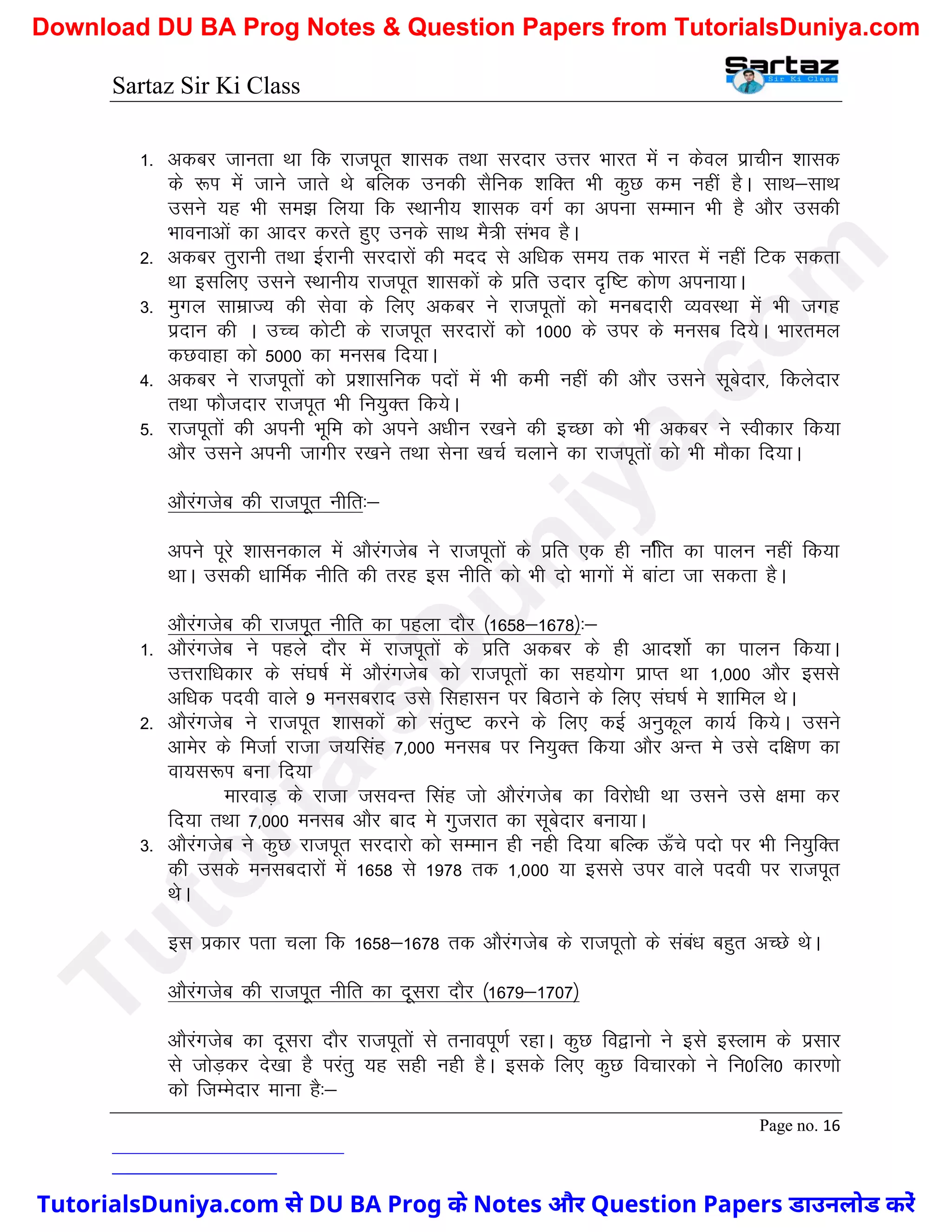 Sartaz Sir Ki Class
Page no. 16
1- vdcj tkurk Fkk fd jktiwr ’kkld rFkk ljnkj mÙkj Hkkjr esa u dsoy izkphu ’kkld
ds :Ik esa tkus tkrs Fks cfyd mudh lSfud ’kfDr Hkh dqN de ugha gSA lkFk&lkFk
mlus ;g Hkh le> fy;k fd LFkkuh; ’kkld oxZ dk viuk lEeku Hkh gS vkSj mldh
Hkkoukvksa dk vknj djrs gq, muds lkFk eS=h laHko gSA
2- vdcj rqjkuh rFkk bZjkuh ljnkjksa dh enn ls vf/kd le; rd Hkkjr esa ugha fVd ldrk
Fkk blfy, mlus LFkkuh; jktiwr ’kkldksa ds izfr mnkj n`f"V dks.k viuk;kA
3- eqxy lkezkT; dh lsok ds fy, vdcj us jktiwrksa dks eucnkjh O;oLFkk esa Hkh txg
iznku dh A mPp dksVh ds jktiwr ljnkjksa dks 1000 ds mij ds eulc fn;sA Hkkjrey
dNokgk dks 5000 dk eulc fn;kA
4- vdcj us jktiwrksa dks iz’kklfud inksa esa Hkh deh ugha dh vkSj mlus lwcsnkj] fdysnkj
rFkk QkStnkj jktiwr Hkh fu;qDr fd;sA
5- jktiwrksa dh viuh Hkwfe dks vius v/khu j[kus dh bPNk dks Hkh vdcj us Lohdkj fd;k
vkSj mlus viuh tkxhj j[kus rFkk lsuk [kpZ pykus dk jktiwrksa dks Hkh ekSdk fn;kA
vkSjaxtsc dh jktiwr uhfr%&
vius iwjs ’kkludky esa vkSjaxtsc us jktiwrksa ds izfr ,d gh ufhr dk ikyu ugha fd;k
FkkA mldh /kkfeZd uhfr dh rjg bl uhfr dks Hkh nks Hkkxksa esa ckaVk tk ldrk gSA
vkSjaxtsc dh jktiwr uhfr dk igyk nkSj ¼1658&1678½%&
1- vkSjaxtsc us igys nkSj esa jktiwrksa ds izfr vdcj ds gh vkn’kksZ dk ikyu fd;kA
mÙkjkf/kdkj ds la?k"kZ esa vkSjaxtsc dks jktiwrksa dk lg;ksx izkIr Fkk 1]000 vkSj blls
vf/kd inoh okys 9 eulcjkn mls flgklu ij fcBkus ds fy, la?k"kZ es ’kkfey FksA
2- vkSjaxtsc us jktiwr ’kkldksa dks larq"V djus ds fy, dbZ vuqdwy dk;Z fd;sA mlus
vkesj ds fetkZ jktk t;flag 7]000 eulc ij fu;qDr fd;k vkSj vUr es mls nf{k.k dk
ok;l:Ik cuk fn;k
ekjokM+ ds jktk tloUr flag tks vkSjaxtsc dk fojks/kh Fkk mlus mls {kek dj
fn;k rFkk 7]000 eulc vkSj ckn es xqtjkr dk lwcsnkj cuk;kA
3- vkSjaxtsc us dqN jktiwr ljnkjks dks lEeku gh ugh fn;k cfYd Å¡ps inks ij Hkh fu;qfDr
dh mlds eulcnkjksa esa 1658 ls 1978 rd 1]000 ;k blls mij okys inoh ij jktiwr
FksA
bl izdkj irk pyk fd 1658&1678 rd vkSjaxtsc ds jktiwrks ds laca/k cgqr vPNs FksA
vkSjaxtsc dh jktiwr uhfr dk nwljk nkSj ¼1679&1707½
vkSjaxtsc dk nwljk nkSj jktiwrksa ls rukoiw.kZ jgkA dqN fo}kuks us bls bLyke ds izlkj
ls tksM+dj ns[kk gS ijarq ;g lgh ugh gSA blds fy, dqN fopkjdks us fu0fy0 dkj.kks
dks ftEesnkj ekuk gS%&
T
u
t
o
r
i
a
l
s
D
u
n
i
y
a
.
c
o
m
TutorialsDuniya.com से DU BA Prog के Notes और Question Papers डाउनलोड करें
Download DU BA Prog Notes & Question Papers from TutorialsDuniya.com
 