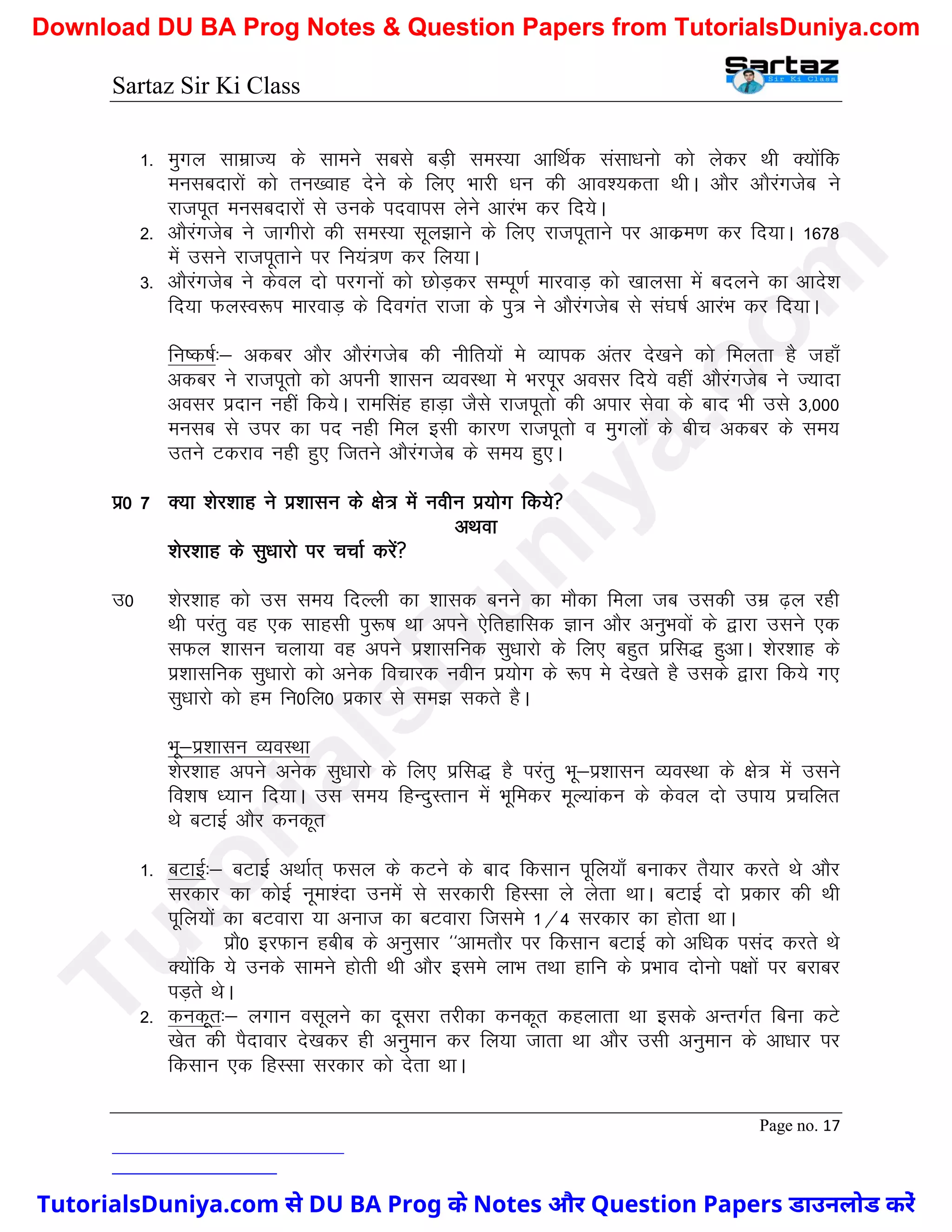 Sartaz Sir Ki Class
Page no. 17
1- eqxy lkezkT; ds lkeus lcls cM+h leL;k vkfFkZd lalk/kuks dks ysdj Fkh D;ksafd
eulcnkjksa dks ru[okg nsus ds fy, Hkkjh /ku dh vko’;drk FkhA vkSj vkSjaxtsc us
jktiwr eulcnkjksa ls muds inokil ysus vkjaHk dj fn;sA
2- vkSjaxtsc us tkxhjks dh leL;k lwy>kus ds fy, jktiwrkus ij vkdze.k dj fn;kA 1678
esa mlus jktiwrkus ij fu;a=.k dj fy;kA
3- vkSjaxtsc us dsoy nks ijxuksa dks NksM+dj lEiw.kZ ekjokM+ dks [kkylk esa cnyus dk vkns’k
fn;k QyLo:Ik ekjokM+ ds fnoxar jktk ds iq= us vkSjaxtsc ls la?k"kZ vkjaHk dj fn;kA
fu"d"kZ%& vdcj vkSj vkSjaxtsc dh uhfr;ksa es O;kid varj ns[kus dks feyrk gS tgk¡
vdcj us jktiwrks dks viuh ’kklu O;oLFkk es HkjIkwj volj fn;s ogha vkSjaxtsc us T;knk
volj iznku ugha fd;sA jkeflag gkM+k tSls jktiwrks dh vikj lsok ds ckn Hkh mls 3]000
eulc ls mij dk in ugh fey blh dkj.k jktiwrks o eqxyksa ds chp vdcj ds le;
mrus Vdjko ugh gq, ftrus vkSjaxtsc ds le; gq,A
iz0 7 D;k ’ksj’kkg us iz’kklu ds {ks= esa uohu iz;ksx fd;s
vFkok
’ksj’kkg ds lq/kkjks ij ppkZ djsa
m0 ’ksj’kkg dks ml le; fnYyh dk ’kkld cuus dk ekSdk feyk tc mldh mez <+y jgh
Fkh ijarq og ,d lkglh iq:"k Fkk vius ,sfrgkfld Kku vkSj vuqHkoksa ds }kjk mlus ,d
lQy ’kklu pyk;k og vius iz’kklfud lq/kkjks ds fy, cgqr izfl) gqvkA ’ksj’kkg ds
iz’kklfud lq/kkjks dks vusd fopkjd uohu iz;ksx ds :Ik es ns[krs gS mlds }kjk fd;s x,
lq/kkjks dks ge fu0fy0 izdkj ls le> ldrs gSA
Hkw&iz’kklu O;oLFkk
’ksj’kkg vius vusd lq/kkjks ds fy, izfl) gS ijarq Hkw&iz’kklu O;oLFkk ds {ks= esa mlus
fo’k"k /;ku fn;kA ml le; fgUnqLrku esa Hkwfedj ewY;kadu ds dsoy nks mik; izpfyr
Fks cVkbZ vkSj dudwr
1- cVkbZ%& cVkbZ vFkkZr~ Qly ds dVus ds ckn fdlku iwfy;k¡ cukdj rS;kj djrs Fks vkSj
ljdkj dk dksbZ uwek’ank muesa ls ljdkjh fgLlk ys ysrk FkkA cVkbZ nks izdkj dh Fkh
iwfy;ksa dk cVokjk ;k vukt dk cVokjk ftles 1@4 ljdkj dk gksrk FkkA
izkS0 bjQku gchc ds vuqlkj ^^vkerkSj ij fdlku cVkbZ dks vf/kd ilan djrs Fks
D;ksafd ;s muds lkeus gksrh Fkh vkSj bles ykHk rFkk gkfu ds izHkko nksuks i{kksa ij cjkcj
iM+rs FksA
2- dudwr%& yxku olwyus dk nwljk rjhdk dudwr dgykrk Fkk blds vUrxZr fcuk dVs
[ksr dh iSnkokj ns[kdj gh vuqeku dj fy;k tkrk Fkk vkSj mlh vuqeku ds vk/kkj ij
fdlku ,d fgLlk ljdkj dks nsrk FkkA
T
u
t
o
r
i
a
l
s
D
u
n
i
y
a
.
c
o
m
TutorialsDuniya.com से DU BA Prog के Notes और Question Papers डाउनलोड करें
Download DU BA Prog Notes & Question Papers from TutorialsDuniya.com
 