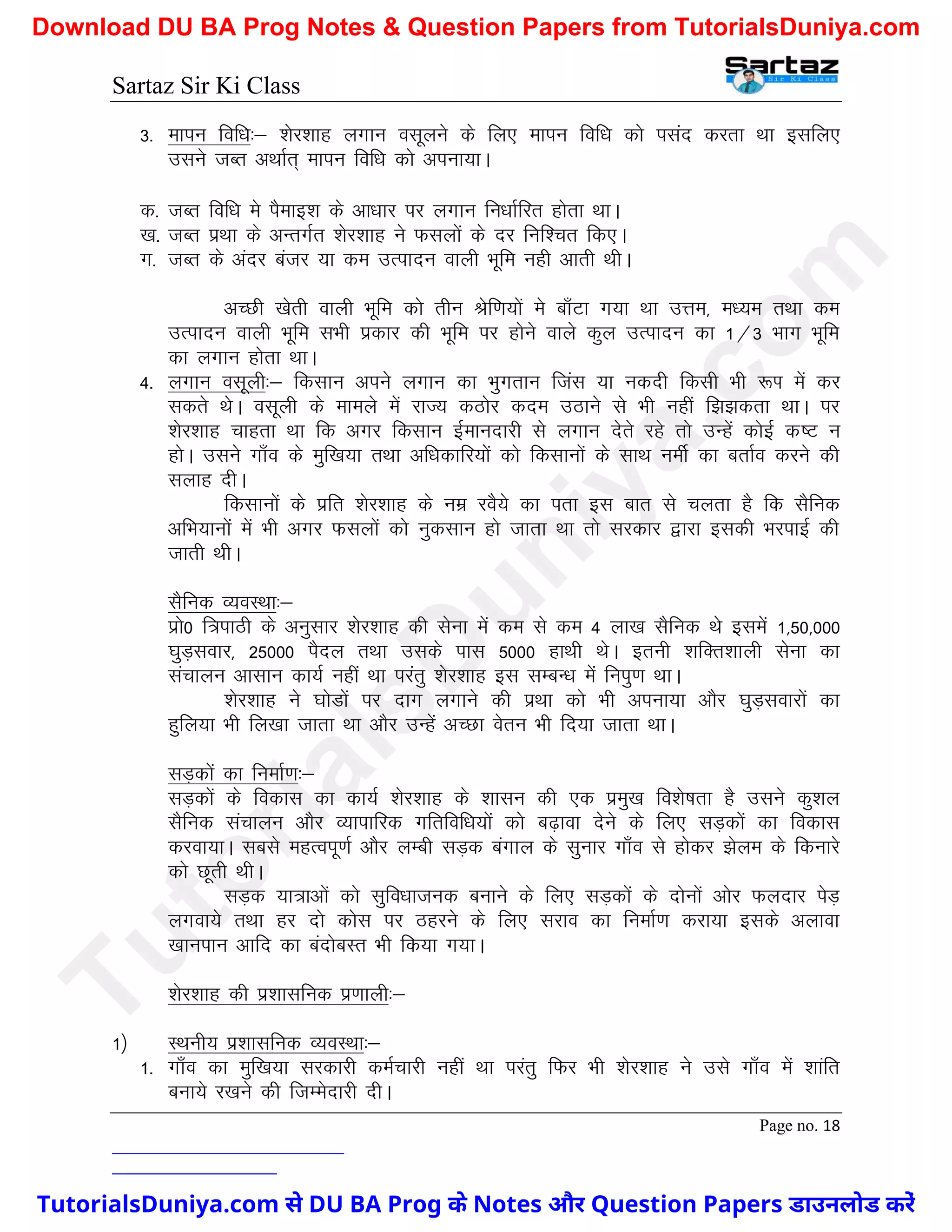 Sartaz Sir Ki Class
Page no. 18
3- ekiu fof/k%& ’ksj’kkg yxku olwyus ds fy, ekiu fof/k dks ilan djrk Fkk blfy,
mlus tCr vFkkZr~ ekiu fof/k dks viuk;kA
d- tCr fof/k es iSekb’k ds vk/kkj ij yxku fu/kkZfjr gksrk FkkA
[k- tCr izFkk ds vUrxZr ’ksj’kkg us Qlyksa ds nj fuf’pr fd,A
x- tCr ds vanj catj ;k de mRiknu okyh Hkwfe ugh vkrh FkhA
vPNh [ksrh okyh Hkwfe dks rhu Jsf.k;ksa es ck¡Vk x;k Fkk mÙke] e/;e rFkk de
mRiknu okyh Hkwfe lHkh izdkj dh Hkwfe ij gksus okys dqy mRiknu dk 1@3 Hkkx Hkwfe
dk yxku gksrk FkkA
4- yxku olwyh%& fdlku vius yxku dk Hkqxrku ftal ;k udnh fdlh Hkh :Ik esa dj
ldrs FksA olwyh ds ekeys esa jkT; dBksj dne mBkus ls Hkh ugha f>>drk FkkA ij
’ksj’kkg pkgrk Fkk fd vxj fdlku bZekunkjh ls yxku nsrs jgs rks mUgsa dksbZ d"V u
gksA mlus xk¡o ds eqf[k;k rFkk vf/kdkfj;ksa dks fdlkuksa ds lkFk uehZ dk crkZo djus dh
lykg nhA
fdlkuksa ds izfr ’ksj’kkg ds uez joS;s dk irk bl ckr ls pyrk gS fd lSfud
vfHk;kuksa esa Hkh vxj Qlyksa dks uqdlku gks tkrk Fkk rks ljdkj }kjk bldh HkjikbZ dh
tkrh FkhA
lSfud O;oLFkk%&
izks0 f=ikBh ds vuqlkj ’ksj’kkg dh lsuk esa de ls de 4 yk[k lSfud Fks blesa 1]50]000
?kqM+lokj] 25000 iSny rFkk mlds ikl 5000 gkFkh FksA bruh ’kfDr’kkyh lsuk dk
lapkyu vklku dk;Z ugha Fkk ijarq ’ksj’kkg bl lEcU/k esa fuiq.k FkkA
’ksj’kkg us ?kksMksa ij nkx yxkus dh izFkk dks Hkh viuk;k vkSj ?kqM+lokjksa dk
gqfy;k Hkh fy[kk tkrk Fkk vkSj mUgsa vPNk osru Hkh fn;k tkrk FkkA
lM+dksa dk fuekZ.k%&
lM+dksa ds fodkl dk dk;Z ’ksj’kkg ds ’kklu dh ,d izeq[k fo’ks"krk gS mlus dq’ky
lSfud lapkyu vkSj O;kikfjd xfrfof/k;ksa dks c<+kok nsus ds fy, lM+dksa dk fodkl
djok;kA lcls egRoiw.kZ vkSj yEch lM+d caxky ds lqukj xk¡o ls gksdj >sye ds fdukjs
dks Nwrh FkhA
lM+d ;k=kvksa dks lqfo/kktud cukus ds fy, lM+dksa ds nksuksa vksj Qynkj isM+
yxok;s rFkk gj nks dksl ij Bgjus ds fy, ljko dk fuekZ.k djk;k blds vykok
[kkuiku vkfn dk cankscLr Hkh fd;k x;kA
’ksj’kkg dh iz’kklfud iz.kkyh%&
1½ LFkuh; iz’kklfud O;oLFkk%&
1- xk¡o dk eqf[k;k ljdkjh deZpkjh ugha Fkk ijarq fQj Hkh ’ksj’kkg us mls xk¡o esa ’kkafr
cuk;s j[kus dh ftEesnkjh nhA
T
u
t
o
r
i
a
l
s
D
u
n
i
y
a
.
c
o
m
TutorialsDuniya.com से DU BA Prog के Notes और Question Papers डाउनलोड करें
Download DU BA Prog Notes & Question Papers from TutorialsDuniya.com
 