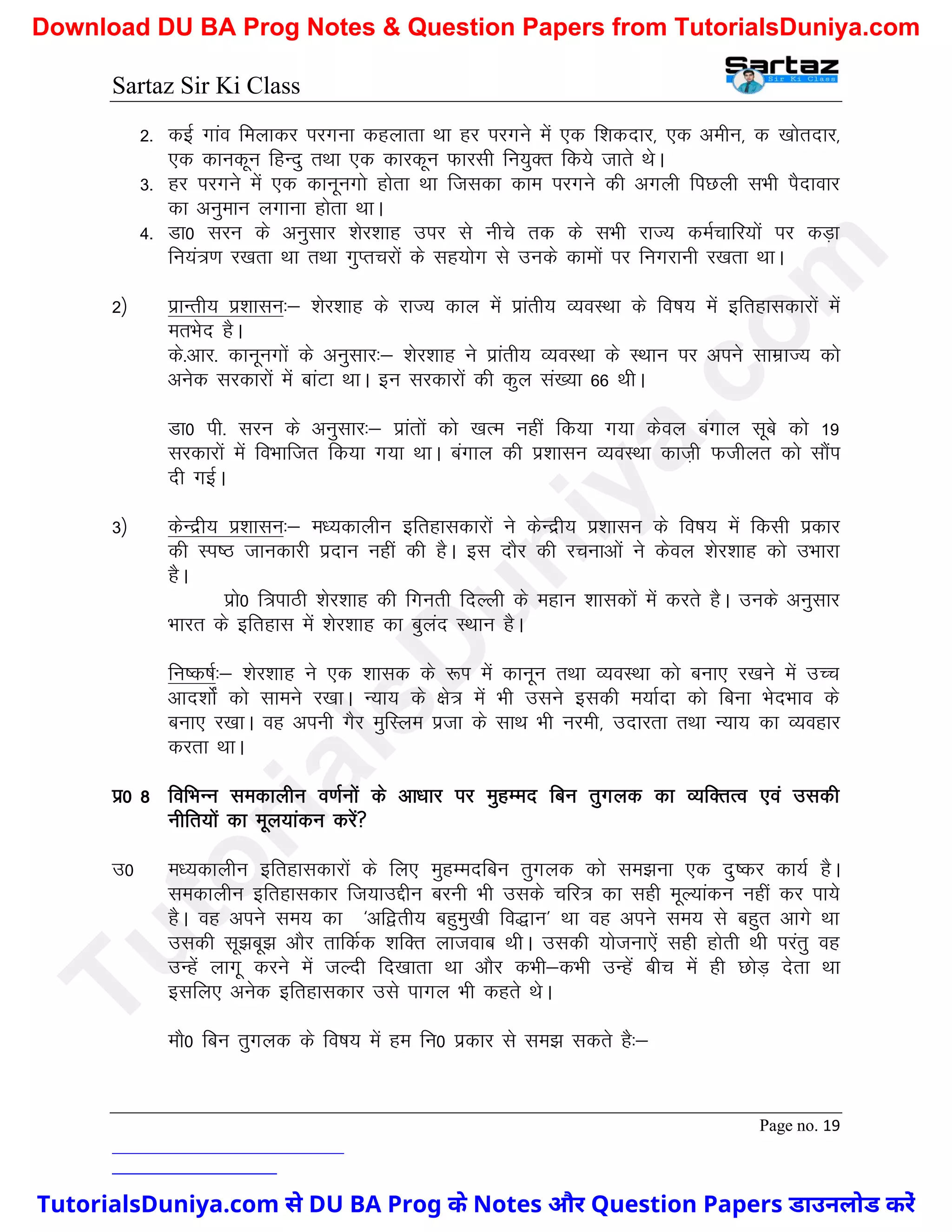 Sartaz Sir Ki Class
Page no. 19
2- dbZ xkao feykdj ijxuk dgykrk Fkk gj ijxus esa ,d f’kdnkj] ,d vehu] d [kksrnkj]
,d dkudwu fgUnq rFkk ,d dkjdwu Qkjlh fu;qDr fd;s tkrs FksA
3- gj ijxus esa ,d dkuwuxks gksrk Fkk ftldk dke ijxus dh vxyh fiNyh lHkh iSnkokj
dk vuqeku yxkuk gksrk FkkA
4- Mk0 lju ds vuqlkj ’ksj’kkg mij ls uhps rd ds lHkh jkT; deZpkfj;ksa ij dM+k
fu;a=.k j[krk Fkk rFkk xqIrpjksa ds lg;ksx ls muds dkeksa ij fuxjkuh j[krk FkkA
2½ izkUrh; iz’kklu%& ’ksj’kkg ds jkT; dky esa izkarh; O;oLFkk ds fo"k; esa bfrgkldkjksa esa
erHksn gSA
ds-vkj- dkuwuxksa ds vuqlkj%& ’ksj’kkg us izkarh; O;oLFkk ds LFkku ij vius lkezkT; dks
vusd ljdkjksa esa ckaVk FkkA bu ljdkjksa dh dqy la[;k 66 FkhA
Mk0 ih- lju ds vuqlkj%& izkarksa dks [kRe ugha fd;k x;k dsoy caxky lwcs dks 19
ljdkjksa esa foHkkftr fd;k x;k FkkA caxky dh iz’kklu O;oLFkk dkt+h Qthyr dks lkSai
nh xbZA
3½ dsUnzh; iz’kklu%& e/;dkyhu bfrgkldkjksa us dsUnzh; iz’kklu ds fo"k; esa fdlh izdkj
dh Li"B tkudkjh iznku ugha dh gSA bl nkSj dh jpukvksa us dsoy ’ksj’kkg dks mHkkjk
gSA
izks0 f=ikBh ’ksj’kkg dh fxurh fnYyh ds egku ’kkldksa esa djrs gSA muds vuqlkj
Hkkjr ds bfrgkl esa ’ksj’kkg dk cqyan LFkku gSA
fu"d"kZ%& ’ksj’kkg us ,d ’kkld ds :Ik esa dkuwu rFkk O;oLFkk dks cuk, j[kus esa mPp
vkn’kksZa dks lkeus j[kkA U;k; ds {ks= esa Hkh mlus bldh e;kZnk dks fcuk HksnHkko ds
cuk, j[kkA og viuh xSj eqfLye iztk ds lkFk Hkh ujeh] mnkjrk rFkk U;k; dk O;ogkj
djrk FkkA
iz0 8 fofHkUu ledkyhu o.kZuksa ds vk/kkj ij eqgEen fcu rqxyd dk O;fDrRo ,oa mldh
uhfr;ksa dk ewy;kadu djsa
m0 e/;dkyhu bfrgkldkjksa ds fy, eqgEenfcu rqxyd dks le>uk ,d nq"dj dk;Z gSA
ledkyhu bfrgkldkj ft;kmÌhu cjuh Hkh mlds pfj= dk lgh ewY;kadu ugha dj ik;s
gSA og vius le; dk ^vf}rh; cgqeq[kh fo)ku* Fkk og vius le; ls cgqr vkxs Fkk
mldh lw>cw> vkSj rkfdZd ’kfDr yktokc FkhA mldh ;kstuk,sa lgh gksrh Fkh ijarq og
mUgsa ykxw djus esa tYnh fn[kkrk Fkk vkSj dHkh&dHkh mUgsa chp esa gh NksM+ nsrk Fkk
blfy, vusd bfrgkldkj mls ikxy Hkh dgrs FksA
ekS0 fcu rqxyd ds fo"k; esa ge fu0 izdkj ls le> ldrs gS%&
T
u
t
o
r
i
a
l
s
D
u
n
i
y
a
.
c
o
m
TutorialsDuniya.com से DU BA Prog के Notes और Question Papers डाउनलोड करें
Download DU BA Prog Notes & Question Papers from TutorialsDuniya.com
 