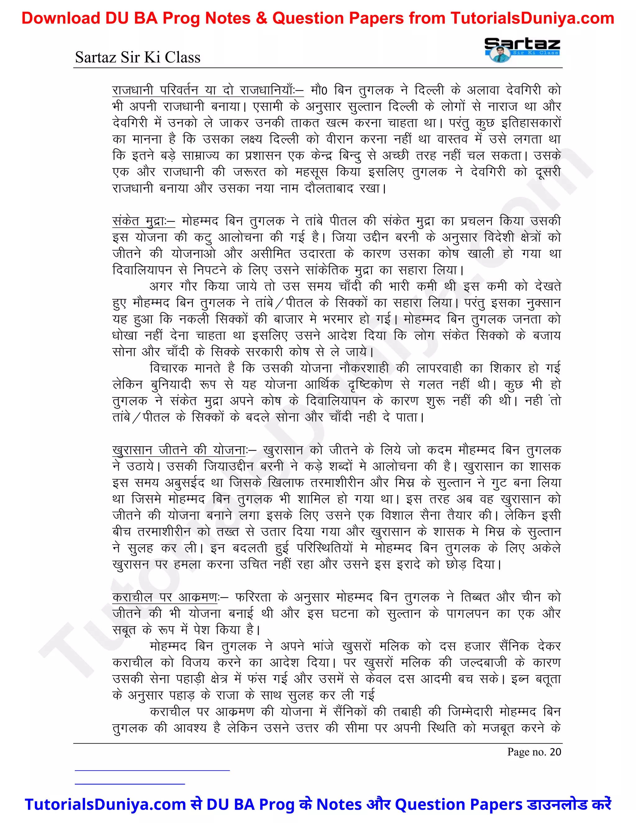 Sartaz Sir Ki Class
Page no. 20
jkt/kkuh ifjorZu ;k nks jkt/kkfu;k¡%& ekS0 fcu rqxyd us fnYyh ds vykok nsofxjh dks
Hkh viuh jkt/kkuh cuk;kA ,lkeh ds vuqlkj lqYrku fnYyh ds yksxksa ls ukjkt Fkk vkSj
nsofxjh esa mudks ys tkdj mudh rkdr [kRe djuk pkgrk FkkA ijarq dqN bfrgkldkjksa
dk ekuuk gS fd mldk y{; fnYyh dks ohjku djuk ugha Fkk okLro esa mls yxrk Fkk
fd brus cM+s lkezkT; dk iz’kklu ,d dsUnz fcUnq ls vPNh rjg ugha py ldrkA mlds
,d vkSj jkt/kkuh dh t:jr dks eglwl fd;k blfy, rqxyd us nsofxjh dks nwljh
jkt/kkuh cuk;k vkSj mldk u;k uke nkSyrkckn j[kkA
ladsr eqnzk%& eksgEen fcu rqxyd us rkacs ihry dh ladsr eqnzk dk izpyu fd;k mldh
bl ;kstuk dh dVq vkykspuk dh xbZ gSA ft;k mÌhu cjuh ds vuqlkj fons’kh {ks=ksa dks
thrus dh ;kstukvks vkSj vlhfer mnkjrk ds dkj.k mldk dks"k [kkyh gks x;k Fkk
fnokfy;kiu ls fuiVus ds fy, mlus lkadsfrd eqnzk dk lgkjk fy;kA
vxj xkSj fd;k tk;s rks ml le; pk¡nh dh Hkkjh deh Fkh bl deh dks ns[krs
gq, ekSgEen fcu rqxyd us rkacs@ihry ds flDdksa dk lgkjk fy;kA ijarq bldk uqDlku
;g gqvk fd udyh flDdksa dh cktkj es Hkjekj gks xbZA eksgEen fcu rqxyd turk dks
/kks[kk ugha nsuk pkgrk Fkk blfy, mlus vkns’k fn;k fd yksx ladsr flDdks ds ctk;
lksuk vkSj pk¡nh ds flDds ljdkjh dks"k ls ys tk;sA
fopkjd ekurs gS fd mldh ;kstuk ukSdj’kkgh dh ykijokgh dk f’kdkj gks xbZ
ysfdu cqfu;knh :Ik ls ;g ;kstuk vkfFkZd n`f"Vdks.k ls xyr ugha FkhA dqN Hkh gks
rqxyd us ladsr eqnzk vius dks"k ds fnokfy;kiu ds dkj.k ’kq: ugha dh FkhA ugh arks
rkacs@ihry ds flDdksa ds cnys lksuk vkSj pk¡nh ugh ns ikrkA
[kqjklku thrus dh ;kstuk%& [kqjklku dks thrus ds fy;s tks dne ekSgEen fcu rqxyd
us mBk;sA mldh ft;kmíhu cjuh us dM+s ’kCnksa es vkykspuk dh gSA [kqjklku dk ’kkld
bl le; vcqlbZn Fkk ftlds f[kykQ rjek’khjhu vkSj felz ds lqYrku us xqV cuk fy;k
Fkk ftles eksgEen fcu rqxyd Hkh ’kkfey gks x;k FkkA bl rjg vc og [kqjklku dks
thrus dh ;kstuk cukus yxk blds fy, mlus ,d fo’kky lSuk rS;kj dhA ysfdu blh
chp rjek’khjhu dks r[r ls mrkj fn;k x;k vkSj [kqjklku ds ’kkld es felz ds lqYrku
us lqyg dj yhA bu cnyrh gqbZ ifjfLFkfr;ksa es eksgEen fcu rqxyd ds fy, vdsys
[kqjklu ij geyk djuk mfpr ugha jgk vkSj mlus bl bjkns dks NksM+ fn;kA
djkphy ij vkdze.k%& Qfjjrk ds vuqlkj eksgEen fcu rqxyd us frCcr vkSj phu dks
thrus dh Hkh ;kstuk cukbZ Fkh vkSj bl ?kVuk dks lqYrku ds ikxyiu dk ,d vkSj
lcwr ds :Ik esa is’k fd;k gSA
eksgEen fcu rqxyd us vius Hkkats [kqljksa efyd dks nl gtkj lSafud nsdj
djkphy dks fot; djus dk vkns’k fn;kA ij [kqljksa efyd dh tYnckth ds dkj.k
mldh lsuk igkM+h {ks= esa Qal xbZ vkSj mlesa ls dsoy nl vkneh cp ldsA bCu crwrk
ds vuqlkj igkM+ ds jktk ds lkFk lqyg dj yh xbZ
djkphy ij vkdze.k dh ;kstuk esa lSafudksa dh rckgh dh ftEesnkjh eksgEen fcu
rqxyd dh vko’; gS ysfdu mlus mÙkj dh lhek ij viuh fLFkfr dks etcwr djus ds
T
u
t
o
r
i
a
l
s
D
u
n
i
y
a
.
c
o
m
TutorialsDuniya.com से DU BA Prog के Notes और Question Papers डाउनलोड करें
Download DU BA Prog Notes & Question Papers from TutorialsDuniya.com
 