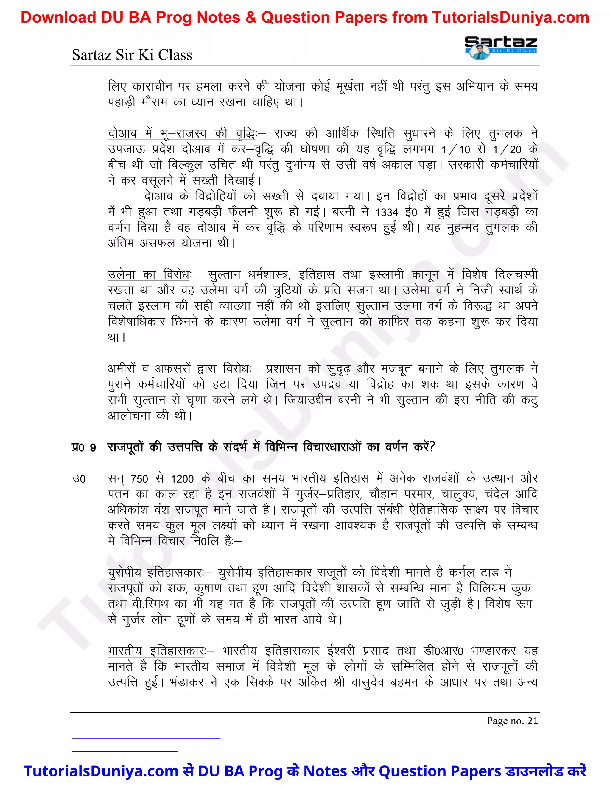 Sartaz Sir Ki Class
Page no. 21
fy, dkjkphu ij geyk djus dh ;kstuk dksbZ ew[kZrk ugha Fkh ijarq bl vfHk;ku ds le;
igkM+h ekSle dk /;ku j[kuk pkfg, FkkA
nksvkc esa Hkw&jktLo dh o`f)%& jkT; dh vkfFkZd fLFkfr lq/kkjus ds fy, rqxyd us
mitkÅ izns’k nksvkc esa dj&o`f) dh ?kks"k.kk dh ;g o`f) yxHkx 1@10 ls 1@20 ds
chp Fkh tks fcYdqy mfpr Fkh ijarq nqHkkZX; ls mlh o"kZ vdky iM+kA ljdkjh deZpkfj;ksa
us dj olwyus esa l[rh fn[kkbZA
nskvkc ds fonzksfg;ksa dks l[rh ls nck;k x;kA bu fonzksgksa dk izHkko nwljs izns’kksa
eas Hkh gqvk rFkk xM+cM+h QSyuh ’kq: gks xbZA cjuh us 1334 bZ0 esa gqbZ ftl xM+cM+h dk
o.kZu fn;k gS og nksvkc esa dj o`f) ds ifj.kke Lo:Ik gqbZ FkhA ;g eqgEen rqxyd dh
vafre vlQy ;kstuk FkhA
mysek dk fojks/k%& lqYrku /keZ’kkL=] bfrgkl rFkk bLykeh dkuwu esa fo’ks"k fnypLih
j[krk Fkk vkSj og mysek oxZ dh =qfV;ksa ds izfr ltx FkkA mysek oxZ us futh LokFkZ ds
pyrs bLyke dh lgh O;k[;k ugha dh Fkh blfy, lqYrku myek oxZ ds fo:) Fkk vius
fo’ks"kkf/kdkj fNuus ds dkj.k mysek oxZ us lqYrku dks dkfQj rd dguk ’kq: dj fn;k
FkkA
vehjksa o vQljksa }kjk fojks/k%& iz’kklu dks lqn`<+ vkSj etcwr cukus ds fy, rqxyd us
iqjkus deZpkfj;ksa dks gVk fn;k ftu ij minzo ;k fonzksg dk ’kd Fkk blds dkj.k os
lHkh lqYrku ls ?k`.kk djus yxs FksA ft;kmÌhu cjuh us Hkh lqYrku dh bl uhfr dh dVq
vkykspuk dh FkhA
iz0 9 jktiwrksa dh mÙkifÙk ds lanHkZ esa fofHkUu fopkj/kkjkvksa dk o.kZu djsa
m0 lu~ 750 ls 1200 ds chp dk le; Hkkjrh; bfrgkl esa vusd jktoa’kksa ds mRFkku vkSj
iru dk dky jgk gS bu jktoa’kksa esa xqtZj&izfrgkj] pkSgku ijekj] pkyqD;] pansy vkfn
vf/kdka’k oa’k jktiwr ekus tkrs gSA jktiwrksa dh mRifÙk laca/kh ,sfrgkfld lk{; ij fopkj
djrs le; dqy ewy y{;ksa dks /;ku esa j[kuk vko’;d gS jktiwrksa dh mRifÙk ds lEcU/k
es fofHkUu fopkj fu0fy gS%&
;qjksih; bfrgkldkj%& ;qjksih; bfrgkldkj jktwrksa dks fons’kh ekurs gS duZy VkM us
jktiwrksa dks ’kd] dq"kk.k rFkk gw.k vkfn fons’kh ’kkldksa ls lEcfU/k ekuk gS fofy;e dzqd
rFkk oh-fLeFk dk Hkh ;g er gS fd jktiwrksa dh mRifÙk gw.k tkfr ls tqM+h gSA fo’ks"k :Ik
ls xqtZj yksx gw.kksa ds le; esa gh Hkkjr vk;s FksA
Hkkjrh; bfrgkldkj%& Hkkjrh; bfrgkldkj bZ’ojh izlkn rFkk Mh0vkj0 Hk.Mkjdj ;g
ekurs gS fd Hkkjrh; lekt esa fons’kh ewy ds yksxksa ds lfEefyr gksus ls jktiwrksa dh
mRifÙk gqbZA HkaMkdj us ,d flDds ij vafdr Jh oklqnso cgeu ds vk/kkj ij rFkk vU;
T
u
t
o
r
i
a
l
s
D
u
n
i
y
a
.
c
o
m
TutorialsDuniya.com से DU BA Prog के Notes और Question Papers डाउनलोड करें
Download DU BA Prog Notes & Question Papers from TutorialsDuniya.com
 