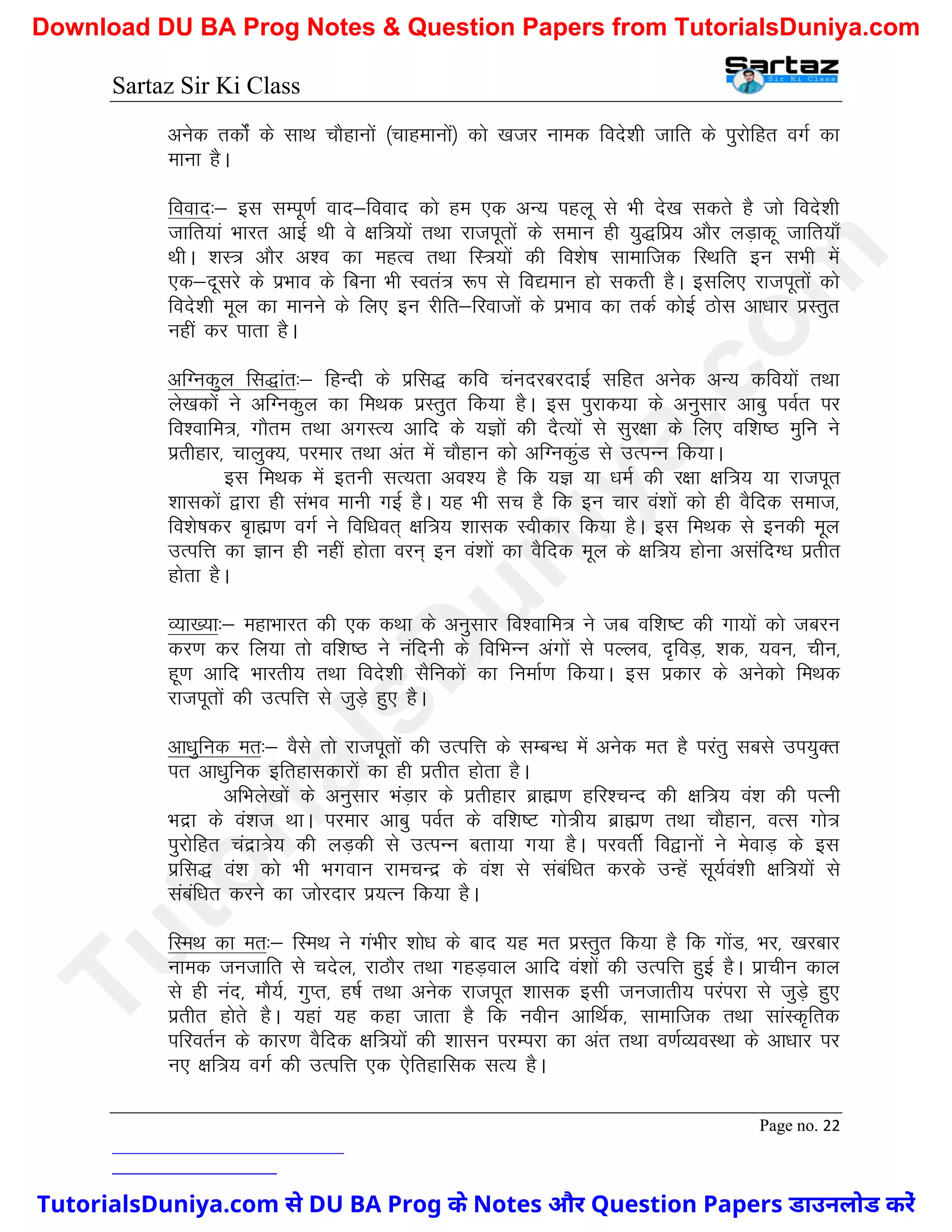 Sartaz Sir Ki Class
Page no. 22
vusd rdksZa ds lkFk pkSgkuksa ¼pkgekuksa½ dks [ktj uked fons’kh tkfr ds iqjksfgr oxZ dk
ekuk gSA
fookn%& bl lEiw.kZ okn&fookn dks ge ,d vU; igyw ls Hkh ns[k ldrs gS tks fons’kh
tkfr;ka Hkkjr vkbZ Fkh os {kf=;ksa rFkk jktiwrksa ds leku gh ;q)fiz; vkSj yM+kdw tkfr;k¡
FkhA ’kL= vkSj v’o dk egRo rFkk fL=;ksa dh fo’ks"k lkekftd fLFkfr bu lHkh esa
,d&nwljs ds izHkko ds fcuk Hkh Lora= :Ik ls fo|eku gks ldrh gSA blfy, jktiwrksa dks
fons’kh ewy dk ekuus ds fy, bu jhfr&fjoktksa ds izHkko dk rdZ dksbZ Bksl vk/kkj izLrqr
ugha dj ikrk gSA
vfXudqy fl)kar%& fgUnh ds izfl) dfo paunjcjnkbZ lfgr vusd vU; dfo;ksa rFkk
ys[kdksa us vfXudqy dk feFkd izLrqr fd;k gSA bl iqjkd;k ds vuqlkj vkcq ioZr ij
fo’okfe=] xkSre rFkk vxLR; vkfn ds ;Kksa dh nSR;ksa ls lqj{kk ds fy, of’k"B eqfu us
izrhgkj] pkyqD;] ijekj rFkk var esa pkSgku dks vfXudqaM ls mRiUu fd;kA
bl feFkd esa bruh lR;rk vo’; gS fd ;K ;k /keZ dh j{kk {kf=; ;k jktiwr
’kkldksa }kjk gh laHko ekuh xbZ gSA ;g Hkh lp gS fd bu pkj oa’kksa dks gh oSfnd lekt]
fo’ks"kdj c`kã.k oxZ us fof/kor~ {kf=; ’kkld Lohdkj fd;k gSA bl feFkd ls budh ewy
mRifÙk dk Kku gh ugha gksrk oju~ bu oa’kksa dk oSfnd ewy ds {kf=; gksuk vlafnX/k izrhr
gksrk gSA
O;k[;k%& egkHkkjr dh ,d dFkk ds vuqlkj fo’okfe= us tc of’k"V dh xk;ksa dks tcju
dj.k dj fy;k rks of’k"B us uafnuh ds fofHkUu vaxksa ls iYyo] n`foM+] ’kd] ;ou] phu]
gw.k vkfn Hkkjrh; rFkk fons’kh lSfudksa dk fuekZ.k fd;kA bl izdkj ds vusdks feFkd
jktiwrksa dh mRifÙk ls tqM+s gq, gSA
vk/kqfud er%& oSls rks jktiwrksa dh mRifÙk ds lEcU/k esa vusd er gS ijarq lcls mi;qDr
ir vk/kqfud bfrgkldkjksa dk gh izrhr gksrk gSA
vfHkys[kksa ds vuqlkj HkaM+kj ds izrhgkj czkã.k gfj’pUn dh {kf=; oa’k dh iRuh
Hknzk ds oa’kt FkkA ijekj vkcq ioZr ds of’k"V xks=h; czkã.k rFkk pkSgku] oRl xks=
iqjksfgr panzk=s; dh yM+dh ls mRiUu crk;k x;k gSA ijorhZ fo}kuksa us esokM+ ds bl
izfl) oa’k dks Hkh Hkxoku jkepUnz ds oa’k ls lacaf/kr djds mUgsa lw;Zoa’kh {kf=;ksa ls
lacaf/kr djus dk tksjnkj iz;Ru fd;k gSA
fLeFk dk er%& fLeFk us xaHkhj ’kks/k ds ckn ;g er izLrqr fd;k gS fd xksaM] Hkj] [kjckj
uked tutkfr ls pnsy] jkBkSj rFkk xgM+oky vkfn oa’kksa dh mRifÙk gqbZ gSA izkphu dky
ls gh uan] ekS;Z] xqIr] g"kZ rFkk vusd jktiwr ’kkld blh tutkrh; ijaijk ls tqM+s gq,
izrhr gksrs gSA ;gka ;g dgk tkrk gS fd uohu vkfFkZd] lkekftd rFkk lkaLd`frd
ifjorZu ds dkj.k oSfnd {kf=;ksa dh ’kklu ijEijk dk var rFkk o.kZO;oLFkk ds vk/kkj ij
u, {kf=; oxZ dh mRifÙk ,d ,sfrgkfld lR; gSA
T
u
t
o
r
i
a
l
s
D
u
n
i
y
a
.
c
o
m
TutorialsDuniya.com से DU BA Prog के Notes और Question Papers डाउनलोड करें
Download DU BA Prog Notes & Question Papers from TutorialsDuniya.com
 