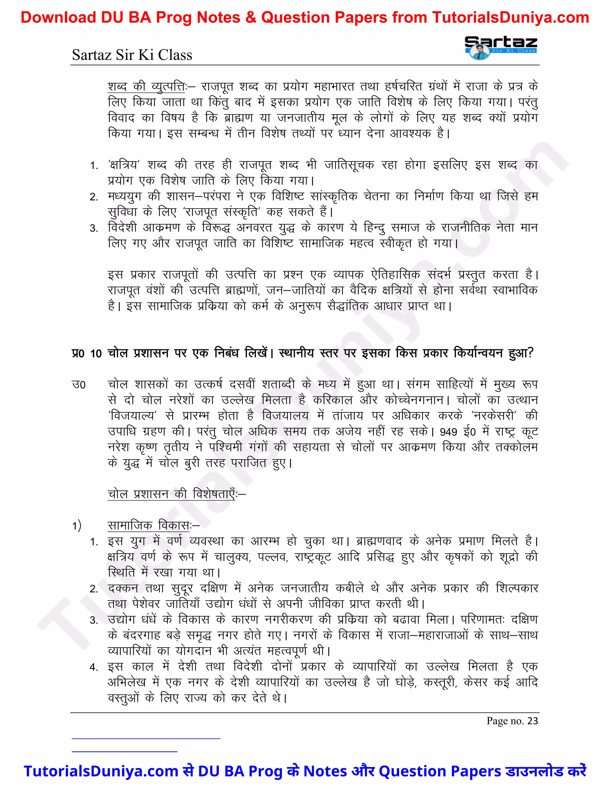 Sartaz Sir Ki Class
Page no. 23
’kCn dh O;qRifÙk%& jktiwr ’kCn dk iz;ksx egkHkkjr rFkk g"kZpfjr xzaFkksa esa jktk ds iz= ds
fy, fd;k tkrk Fkk fdarq ckn esa bldk iz;ksx ,d tkfr fo’ks"k ds fy, fd;k x;kA ijarq
fookn dk fo"k; gS fd czkã.k ;k tutkrh; ewy ds yksxksa ds fy, ;g ’kCn D;ksa iz;ksx
fd;k x;kA bl lEcU/k esa rhu fo’ks"k rF;ksa ij /;ku nsuk vko’;d gSA
1- ^{kf=;* ’kCn dh rjg gh jktiwr ’kCn Hkh tkfrlwpd jgk gksxk blfy, bl ’kCn dk
iz;ksx ,d fo’ks"k tkfr ds fy, fd;k x;kA
2- e/;;qx dh ’kklu&ijaijk us ,d fof’k"V lkaLd`frd psruk dk fuekZ.k fd;k Fkk ftls ge
lqfo/kk ds fy, ^jktiwr laLd`fr* dg ldrs gSaA
3- fons’kh vkdze.k ds fo:) vuojr ;q) ds dkj.k ;s fgUnq lekt ds jktuhfrd usrk eku
fy, x, vkSj jktiwr tkfr dk fof’k"V lkekftd egRo Lohd`r gks x;kA
bl izdkj jktiwrksa dh mRifÙk dk iz’u ,d O;kid ,sfrgkfld lanHkZ izLrqr djrk gSA
jktiwr oa’kksa dh mRifÙk czkã.kksa] tu&tkfr;ksa dk oSfnd {kf=;ksa ls gksuk loZFkk LokHkkfod
gSA bl lkekftd izfdz;k dks deZ ds vuq:Ik lS)kafrd vk/kkj izkIr FkkA
iz0 10 pksy iz’kklu ij ,d fuca/k fy[ksaA LFkkuh; Lrj ij bldk fdl izdkj fd;kZUo;u gqvk
m0 pksy ’kkldksa dk mRd"kZ nloha ’krkCnh ds e/; esa gqvk FkkA laxe lkfgR;ksa esa eq[; :Ik
ls nks pksy ujs’kksa dk mYys[k feyrk gS dfjdky vkSj dksPpsuxukuA pksyksa dk mRFkku
^fot;kY;* ls izkjEHk gksrk gS fot;ky; esa rkatk; ij vf/kdkj djds ^ujdsljh* dh
mikf/k xzg.k dhA ijarq pksy vf/kd le; rd vts; ugha jg ldsA 949 bZ0 esa jk"Vª dwV
ujs’k d`".k r`rh; us if’peh xaxksa dh lgk;rk ls pksyksa Ikj vkdze.k fd;k vkSj rDdksye
ds ;q) esa pksy cqjh rjg ijkftr gq,A
pksy iz’kklu dh fo’ks"krk,¡%&
1½ lkekftd fodkl%&
1- bl ;qx esa o.kZ O;oLFkk dk vkjEHk gks pqdk FkkA czkã.kokn ds vusd izek.k feyrs gSA
{kf=; o.kZ ds :Ik esa pkyqD;] iYyo] jk"VªdwV vkfn izfl) gq, vkSj d`"kdksa dks ’kwnzks dh
fLFkfr esa j[kk x;k FkkA
2- nDdu rFkk lqnwj nf{k.k esa vusd tutkrh; dchys Fks vkSj vusd izdkj dh f’kYidkj
rFkk is’ksoj tkfr;k¡ m|ksx /ka/kksa ls viuh thfodk izkIr djrh FkhA
3- m|ksx /ka/ksa ds fodkl ds dkj.k uxjhdj.k dh izfdz;k dks c<kok feykA ifj.kker% nf{k.k
ds canjxkg cM+s le`) uxj gksrs x,A uxjksa ds fodkl esa jktk&egkjktkvksa ds LkkFk&lkFk
O;kikfj;ksa dk ;ksxnku Hkh vR;ar egRoiw.kZ FkhA
4- bl dky esa ns’kh rFkk fons’kh nksuksa izdkj ds O;kikfj;ksa dk mYys[k feyrk gS ,d
vfHkys[k esa ,d uxj ds ns’kh O;kikfj;kas dk mYys[k gS tks ?kksM+s] dLrwjh] dslj dbZ vkfn
oLrqvksa ds fy, jkT; dks dj nsrs FksA
T
u
t
o
r
i
a
l
s
D
u
n
i
y
a
.
c
o
m
TutorialsDuniya.com से DU BA Prog के Notes और Question Papers डाउनलोड करें
Download DU BA Prog Notes & Question Papers from TutorialsDuniya.com
 