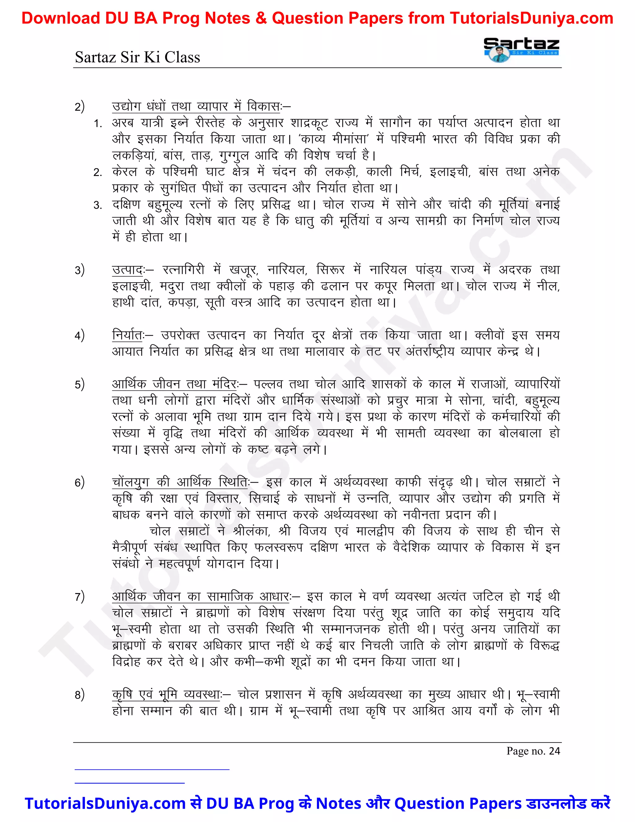 Sartaz Sir Ki Class
Page no. 24
2½ m|ksx /ka/kksa rFkk O;kikj esa fodkl%&
1- vjc ;k=h bCus jhLrsg ds vuqlkj ’kknzdwV jkT; esa lkxkSu dk Ik;kZIr vRiknu gksrk Fkk
vkSj bldk fu;kZr fd;k tkrk FkkA ^dkO; ehekalk* esa if’peh Hkkjr dh fofo/k izdk dh
ydfM+;ka] ckal] rkM+] xqXxqy vkfn dh fo’ks"k ppkZ gSA
2- dsjy ds if’peh ?kkV {ks= esa panu dh ydM+h] dkyh fepZ] bykbph] ckal rFkk vusd
izdkj ds lqxaf/kr ih/kksa dk mRiknu vkSj fu;kZr gksrk FkkA
3- nf{k.k cgqewY; jRuksa ds fy, izfl) FkkA pksy jkT; esa lksus vkSj pkanh dh ewfrZ;ka cukbZ
tkrh Fkh vkSj fo’ks"k ckr ;g gS fd /kkrq dh ewfrZ;ka o vU; lkexzh dk fuekZ.k pksy jkT;
esa gh gksrk FkkA
3½ mRikn%& jRukfxjh esa [ktwj] ukfj;y] fl:j esa ukfj;y ikaM~; jkT; esa vnjd rFkk
bykbph] enqjk rFkk Dohyksa ds igkM+ dh <yku ij diwj feyrk FkkA pksy jkT; esa uhy]
gkFkh nkar] diM+k] lwrh oL= vkfn dk mRiknu gksrk FkkA
4½ fu;kZr%& mijksDr mRiknu dk fu;kZr nwj {ks=ksa rd fd;k tkrk FkkA Dyhoksa bl le;
vk;kr fu;kZr dk izfl) {ks= Fkk rFkk ekykokj ds rV ij varjkZ"Vªh; O;kikj dsUnz FksA
5½ vkfFkZd thou rFkk eafnj%& iYyo rFkk pksy vkfn ’kkldksa ds dky esa jktkvksa] O;kikfj;ksa
rFkk /kuh yksxksa }kjk eafnjksa vkSj /kkfeZd laLFkkvksa dks izpqj ek=k es lksuk] pkanh] cgqewY;
jRuksa ds vykok Hkwfe rFkk xzke nku fn;s x;sA bl izFkk ds dkj.k eafnjksa ds deZpkfj;ksa dh
la[;k esa o`f) rFkk eafnjksa dh vkfFkZd O;oLFkk esa Hkh lkerh O;oLFkk dk cksyckyk gks
x;kA blls vU; yksxksa ds d"V c<+us yxsA
6½ pksay;qx dh vkfFkZd fLFkfr%& bl dky esa vFkZO;oLFkk dkQh lan`<+ FkhA pksy lezkVksa us
d`f"k dh j{kk ,oa foLrkj] flpkbZ ds lk/kuksa esa mUufr] O;kikj vkSj m|ksx dh izxfr esa
ck/kd cuus okys dkj.kksa dks lekIr djds vFkZO;oLFkk dks uohurk iznku dhA
pksy lezkVksa us Jhyadk] Jh fot; ,oa eky}hi dh fot; ds lkFk gh phu ls
eS=hiw.kZ laca/k LFkkfir fd, QyLo:Ik nf{k.k Hkkjr ds oSnsf’kd O;kikj ds fodkl esa bu
laca/kks us egRoiw.kZ ;ksxnku fn;kA
7½ vkfFkZd thou dk lkekftd vk/kkj%& bl dky es o.kZ O;oLFkk vR;ar tfVy gks xbZ Fkh
pksy lezkVksa us czkã.kksa dks fo’ks"k laj{k.k fn;k ijarq ’kwnz tkfr dk dksbZ leqnk; ;fn
Hkw&Loeh gksrk Fkk rks mldh fLFkfr Hkh lEekutud gksrh FkhA ijarq vu; tkfr;ksa dk
czkã.kksa ds cjkcj vf/kdkj izkIr ugha Fks dbZ ckj fupyh tkfr ds yksx czkã.kksa ds fo:)
fonzksg dj nsrs FksA vkSj dHkh&dHkh ’kwnzksa dk Hkh neu fd;k tkrk FkkA
8½ d`f"k ,oa Hkwfe O;oLFkk%& pksy iz’kklu esa d`f"k vFkZO;oLFkk dk eq[; vk/kkj FkhA Hkw&Lokeh
gksuk lEeku dh ckr FkhA xzke esa Hkw&Lokeh rFkk d`f"k ij vkfJr vk; oxksZa ds yksx Hkh
T
u
t
o
r
i
a
l
s
D
u
n
i
y
a
.
c
o
m
TutorialsDuniya.com से DU BA Prog के Notes और Question Papers डाउनलोड करें
Download DU BA Prog Notes & Question Papers from TutorialsDuniya.com
 