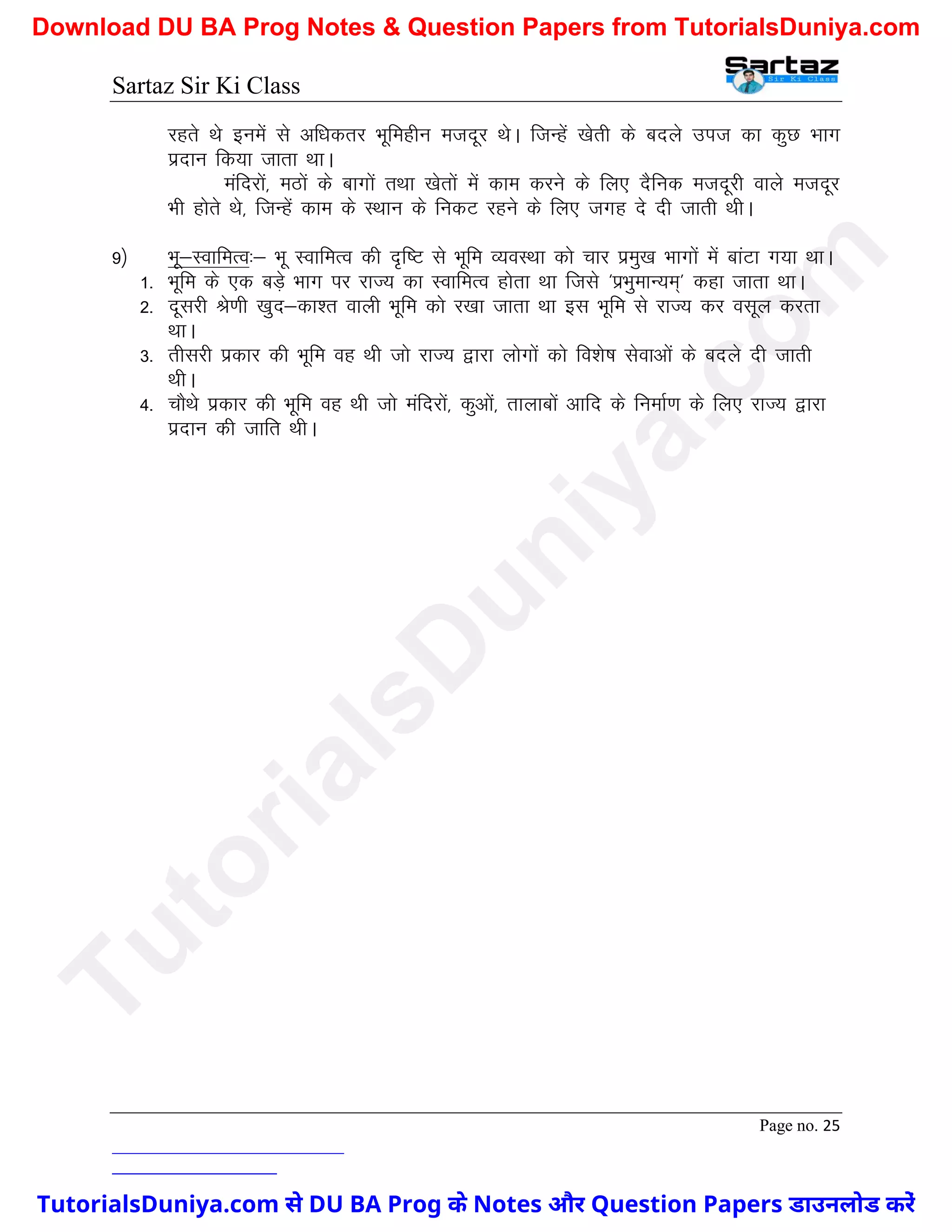 Sartaz Sir Ki Class
Page no. 25
jgrs Fks buesa ls vf/kdrj Hkwfeghu etnwj FksA ftUgsa [ksrh ds cnys mit dk dqN Hkkx
iznku fd;k tkrk FkkA
eafnjksa] eBksa ds ckxksa rFkk [ksrksa esa dke djus ds fy, nSfud etnwjh okys etnwj
Hkh gksrs Fks] ftUgsa dke ds LFkku ds fudV jgus ds fy, txg ns nh tkrh FkhA
9½ Hkw&LokfeRo%& Hkw LokfeRo dh n`f"V ls Hkwfe O;oLFkk dks pkj izeq[k Hkkxksa esa ckaVk x;k FkkA
1- Hkwfe ds ,d cM+s Hkkx ij jkT; dk LokfeRo gksrk Fkk ftls ^izHkqekU;e~* dgk tkrk FkkA
2- nwljh Js.kh [kqn&dk’r okyh Hkwfe dks j[kk tkrk Fkk bl Hkwfe ls jkT; dj olwy djrk
FkkA
3- rhljh izdkj dh Hkwfe og Fkh tks jkT; }kjk yksxksa dks fo’ks"k lsokvksa ds cnys nh tkrh
FkhA
4- pkSFks izdkj dh Hkwfe og Fkh tks eafnjksa] dqvksa] rkykcksa vkfn ds fuekZ.k ds fy, jkT; }kjk
iznku dh tkfr FkhA
T
u
t
o
r
i
a
l
s
D
u
n
i
y
a
.
c
o
m
TutorialsDuniya.com से DU BA Prog के Notes और Question Papers डाउनलोड करें
Download DU BA Prog Notes & Question Papers from TutorialsDuniya.com
 