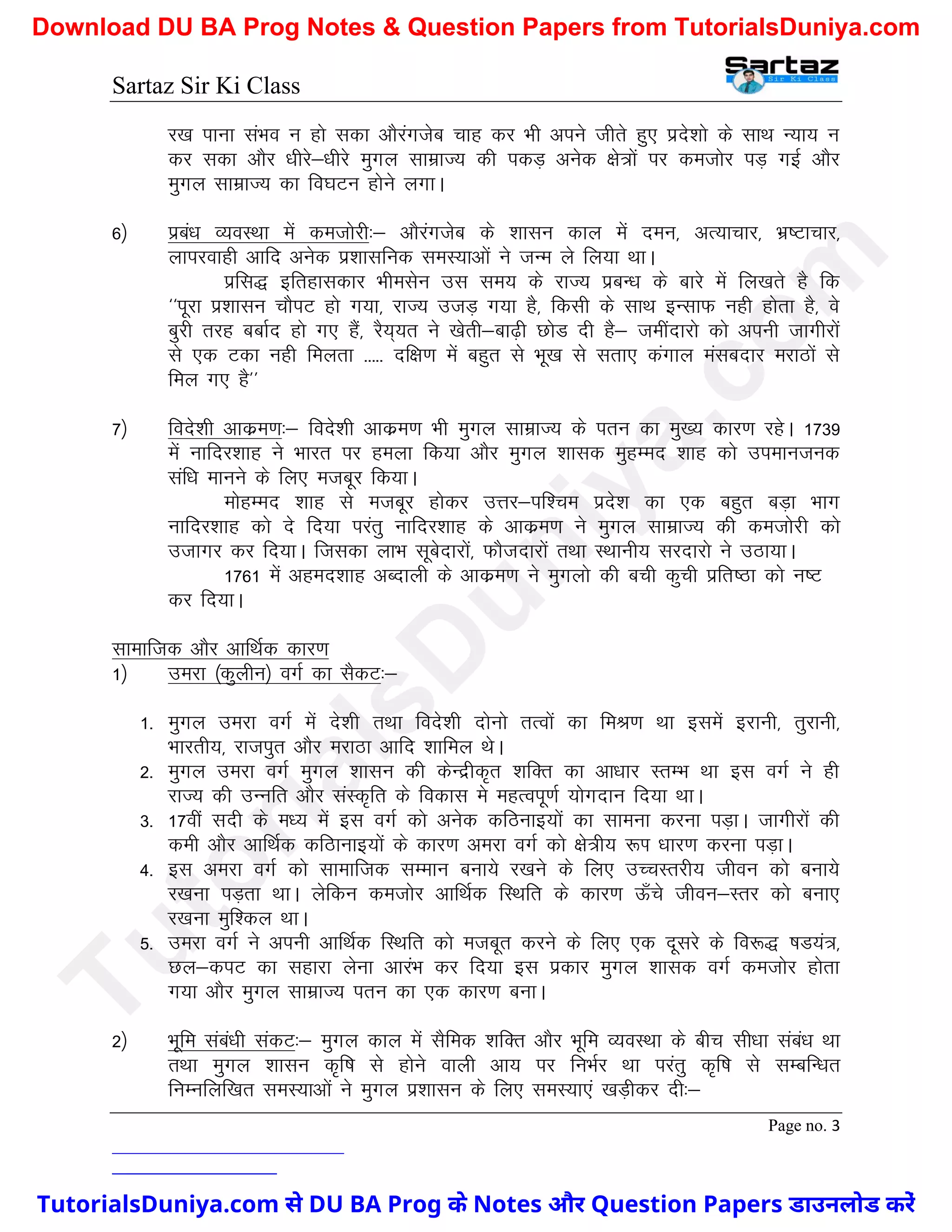 Sartaz Sir Ki Class
Page no. 3
j[k ikuk laHko u gks ldk vkSjaxtsc pkg dj Hkh vius thrs gq, izns’kks ds lkFk U;k; u
dj ldk vkSj /khjs&/khjs eqxy lkezkT; dh idM+ vusd {ks=ksa ij detksj iM+ xbZ vkSj
eqxy lkezkT; dk fo?kVu gksus yxkA
6½ izca/k O;oLFkk esa detksjh%& vkSjaxtsc ds ’kklu dky esa neu] vR;kpkj] Hkz"Vkpkj]
ykijokgh vkfn vusd iz’kklfud leL;kvksa us tUe ys fy;k FkkA
izfl) bfrgkldkj Hkhelsu ml le; ds jkT; izcU/k ds ckjs esa fy[krs gS fd
^^iwjk iz’kklu pkSiV gks x;k] jkT; mtM+ x;k gS] fdlh ds lkFk bUlkQ ugh gksrk gS] os
cqjh rjg cckZn gks x, gSa] jS;~;r us [ksrh&ck<+h NksM nh gS& tehankjks dks viuh tkxhjksa
ls ,d Vdk ugh feyrk ----- nf{k.k esa cgqr ls Hkw[k ls lrk, daxky ealcnkj ejkBksa ls
fey x, gS**
7½ fons’kh vkdze.k%& fons’kh vkdze.k Hkh eqxy lkezkT; ds iru dk eq[; dkj.k jgsA 1739
esa ukfnj’kkg us Hkkjr ij geyk fd;k vkSj eqxy ’kkld eqgEen ’kkg dks miekutud
laf/k ekuus ds fy, etcwj fd;kA
eksgEen ’kkg ls etcwj gksdj mÙkj&if’pe izns’k dk ,d cgqr cM+k Hkkx
ukfnj’kkg dks ns fn;k ijarq ukfnj’kkg ds vkdze.k us eqxy lkezkT; dh detksjh dks
mtkxj dj fn;kA ftldk ykHk lwcsnkjksa] QkStnkjksa rFkk LFkkuh; ljnkjks us mBk;kA
1761 esa vgen’kkg vCnkyh ds vkdze.k us eqxyks dh cph dqph izfr"Bk dks u"V
dj fn;kA
lkekftd vkSj vkfFkZd dkj.k
1½ mejk ¼dqyhu½ oxZ dk lSdV%&
1- eqxy mejk oxZ esa ns’kh rFkk fons’kh nksuks rRoksa dk feJ.k Fkk blesa bjkuh] rqjkuh]
Hkkjrh;] jktiqr vkSj ejkBk vkfn ’kkfey FksA
2- eqxy mejk oxZ eqxy ’kklu dh dsUnzhd`r ’kfDr dk vk/kkj LrEHk Fkk bl oxZ us gh
jkT; dh mUufr vkSj laLd`fr ds fodkl es egRoiw.kZ ;ksxnku fn;k FkkA
3- 17oha lnh ds e/; esa bl oxZ dks vusd dfBukb;ksa dk lkeuk djuk iM+kA tkxhjksa dh
deh vkSj vkfFkZd dfBkukb;ksa ds dkj.k vejk oxZ dks {ks=h; :Ik /kkj.k djuk iM+kA
4- bl vejk oxZ dks lkekftd lEeku cuk;s j[kus ds fy, mPpLrjh; thou dks cuk;s
j[kuk iM+rk FkkA ysfdu detksj vkfFkZd fLFkfr ds dkj.k Å¡ps thou&Lrj dks cuk,
j[kuk eqf’dy FkkA
5- mejk oxZ us viuh vkfFkZd fLFkfr dks etcwr djus ds fy, ,d nwljs ds fo:) "kM;a=]
Ny&diV dk lgkjk ysuk vkjaHk dj fn;k bl izdkj eqxy ’kkld oxZ detksj gksrk
x;k vkSj eqxy lkezkT; iru dk ,d dkj.k cukA
2½ Hkwfe laca/kh ladV%& eqxy dky esa lSfed ’kfDr vkSj Hkwfe O;oLFkk ds chp lh/kk laca/k Fkk
rFkk eqxy ’kklu d`f"k ls gksus okyh vk; ij fuHkZj Fkk ijarq d`f"k ls lEcfU/kr
fuEufyf[kr leL;kvksa us eqxy iz’kklu ds fy, leL;k,a [kM+hdj nh%&
T
u
t
o
r
i
a
l
s
D
u
n
i
y
a
.
c
o
m
TutorialsDuniya.com से DU BA Prog के Notes और Question Papers डाउनलोड करें
Download DU BA Prog Notes & Question Papers from TutorialsDuniya.com
 