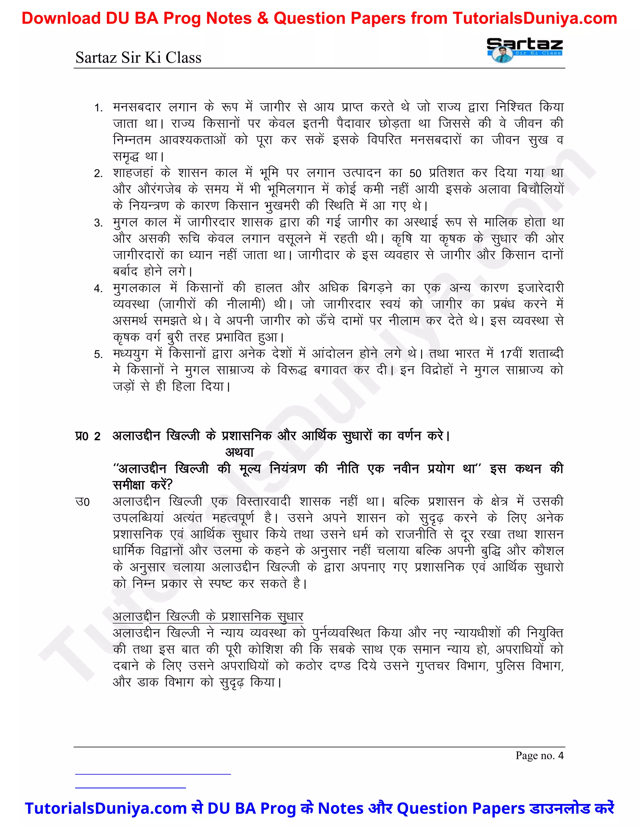 Sartaz Sir Ki Class
Page no. 4
1- eulcnkj yxku ds :Ik esa tkxhj ls vk; izkIr djrs Fks tks jkT; }kjk fuf’pr fd;k
tkrk FkkA jkT; fdlkuksa ij dsoy bruh iSnkokj NksM+rk Fkk ftlls dh os thou dh
fuEure vko’;drkvksa dks iwjk dj ldsa blds foifjr eulcnkjksa dk thou lq[k o
le`) FkkA
2- ’kkgtgka ds ’kklu dky esa Hkwfe ij yxku mRiknu dk 50 izfr’kr dj fn;k x;k Fkk
vkSj vkSjaxtsc ds le; esa Hkh Hkwfeyxku esa dksbZ deh ugha vk;h blds vykok fcpkSfy;ksa
ds fu;U=.k ds dkj.k fdlku Hkq[kejh dh fLFkfr esa vk x, FksA
3- eqxy dky esa tkxhjnkj ’kkld }kjk dh xbZ tkxhj dk vLFkkbZ :i ls ekfyd gksrk Fkk
vkSj vldh :fp dsoy yxku olwyus esa jgrh FkhA d`f"k ;k d`"kd ds lq/kkj dh vksj
tkxhjnkjksa dk /;ku ugha tkrk FkkA tkxhnkj ds bl O;ogkj ls tkxhj vkSj fdlku nkuksa
cckZn gksus yxsA
4- eqxydky esa fdlkuksa dh gkyr vkSj vf/kd fcxM+us dk ,d vU; dkj.k btkjsnkjh
O;oLFkk ¼tkxhjksa dh uhykeh½ FkhA tks tkxhjnkj Lo;a dks tkxhj dk izca/k djus esa
vleFkZ le>rs FksA os viuh tkxhj dks Å¡ps nkeksa ij uhyke dj nsrs FksA bl O;oLFkk ls
d`"kd oxZ cqjh rjg izHkkfor gqvkA
5- e/;;qx esa fdlkuksa }kjk vusd ns’kksa esa vkanksyu gksus yxs FksA rFkk Hkkjr esa 17oha ’krkCnh
es fdlkuksa us eqxy lkezkT; ds fo:) cxkor dj nhA bu fonzksgksa us eqxy lkezkT; dks
tM+ksa ls gh fgyk fn;kA
iz0 2 vykmÌhu f[kYth ds iz’kklfud vkSj vkfFkZd lq/kkjksa dk o.kZu djsA
vFkok
^^vykmÌhu f[kYth dh ewY; fu;a=.k dh uhfr ,d uohu iz;ksx Fkk** bl dFku dh
leh{kk djsa
m0 vykmÌhu f[kYth ,d foLrkjoknh ’kkld ugha FkkA cfYd iz’kklu ds {ks= esa mldh
miyfC/k;ka vR;ar egRoiw.kZ gSA mlus vius ’kklu dks lqn`<+ djus ds fy, vusd
iz’kklfud ,oa vkfFkZd lq/kkj fd;s rFkk mlus /keZ dks jktuhfr ls nwj j[kk rFkk ’kklu
/kkfeZd fo}kuksa vkSj myek ds dgus ds vuqlkj ugha pyk;k cfYd viuh cqf) vkSj dkS’ky
ds vuqlkj pyk;k vykmÌhu f[kYth ds }kjk viuk, x, iz’kklfud ,oa vkfFkZd lq/kkjks
dks fuEu izdkj ls Li"V dj ldrs gSA
vykmÌhu f[kYth ds iz’kklfud lq/kkj
vykmÌhu f[kYth us U;k; O;oLFkk dks iquZO;ofLFkr fd;k vkSj u, U;k;/kh’kksa dh fu;qfDr
dh rFkk bl ckr dh iwjh dksf’k’k dh fd lcds lkFk ,d leku U;k; gks] vijkf/k;ksa dks
nckus ds fy, mlus vijkf/k;ksa dks dBksj n.M fn;s mlus xqIrpj foHkkx] iqfyl foHkkx]
vkSj Mkd foHkkx dks lqn`<+ fd;kA
T
u
t
o
r
i
a
l
s
D
u
n
i
y
a
.
c
o
m
TutorialsDuniya.com से DU BA Prog के Notes और Question Papers डाउनलोड करें
Download DU BA Prog Notes & Question Papers from TutorialsDuniya.com
 