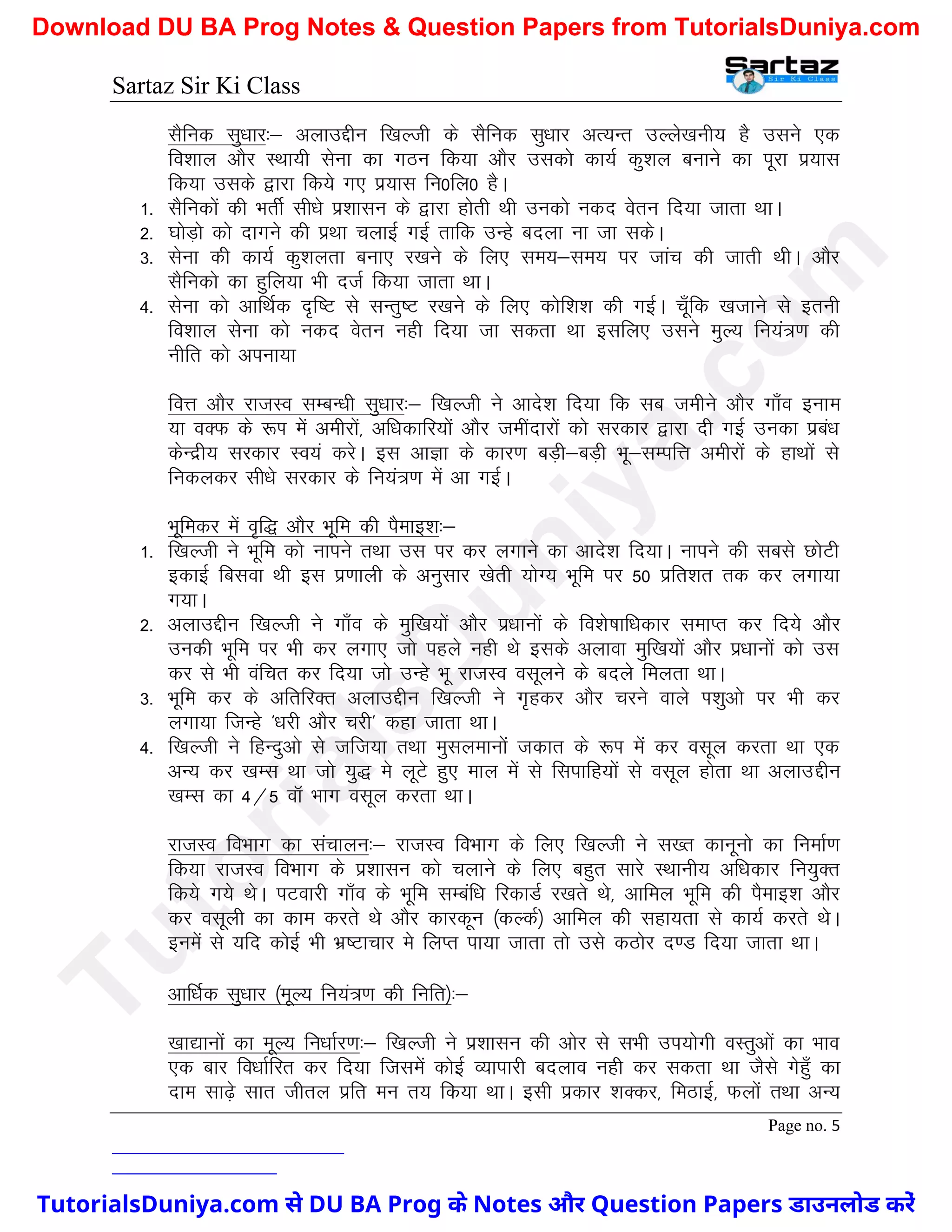 Sartaz Sir Ki Class
Page no. 5
lSfud lq/kkj%& vykmÌhu f[kYth ds lSfud lq/kkj vR;Ur mYys[kuh; gS mlus ,d
fo’kky vkSj LFkk;h lsuk dk xBu fd;k vkSj mldks dk;Z dq’ky cukus dk iwjk iz;kl
fd;k mlds }kjk fd;s x, iz;kl fu0fy0 gSA
1- lSfudksa dh HkrhZ lh/ks iz’kklu ds }kjk gksrh Fkh mudks udn osru fn;k tkrk FkkA
2- ?kksM+ks dks nkxus dh izFkk pykbZ xbZ rkfd mUgs cnyk uk tk ldsA
3- lsuk dh dk;Z dq’kyrk cuk, j[kus ds fy, le;&le; ij tkap dh tkrh FkhA vkSj
lSfudks dk gqfy;k Hkh ntZ fd;k tkrk FkkA
4- lsuk dks vkfFkZd n`f"V ls lUrq"V j[kus ds fy, dksf’k’k dh xbZA pw¡fd [ktkus ls bruh
fo’kky lsuk dks udn osru ugh fn;k tk ldrk Fkk blfy, mlus eqY; fu;a=.k dh
uhfr dks viuk;k
foÙk vkSj jktLo lEcU/kh lq/kkj%& f[kYth us vkns’k fn;k fd lc tehus vkSj xk¡o buke
;k oDQ ds :Ik esa vehjksa] vf/kdkfj;ksa vkSj tehankjksa dks ljdkj }kjk nh xbZ mudk izca/k
dsUnzh; ljdkj Lo;a djsA bl vkKk ds dkj.k cM+h&cM+h Hkw&lEifÙk vehjksa ds gkFkksa ls
fudydj lh/ks ljdkj ds fu;a=.k esa vk xbZA
Hkwfedj esa o`f) vkSj Hkwfe dh iSekb’k%&
1- f[kYth us Hkwfe dks ukius rFkk ml ij dj yxkus dk vkns’k fn;kA ukius dh lcls NksVh
bdkbZ fclok Fkh bl iz.kkyh ds vuqlkj [ksrh ;ksX; Hkwfe ij 50 izfr’kr rd dj yxk;k
x;kA
2- vykmÌhu f[kYth us xk¡o ds eqf[k;ksa vkSj iz/kkuksa ds fo’ks"kkf/kdkj lekIr dj fn;s vkSj
mudh Hkwfe ij Hkh dj yxk, tks igys ugh Fks blds vykok eqf[k;ksa vkSj iz/kkuksa dks ml
dj ls Hkh oafpr dj fn;k tks mUgs Hkw jktLo olwyus ds cnys feyrk FkkA
3- Hkwfe dj ds vfrfjDr vykmÌhu f[kYth us x`gdj vkSj pjus okys Ik’kqvks ij Hkh dj
yxk;k ftUgs ^/kjh vkSj pjh* dgk tkrk FkkA
4- f[kYth us fgUnqvks ls tft;k rFkk eqlyekuksa tdkr ds :Ik esa dj olwy djrk Fkk ,d
vU; dj [kEl Fkk tks ;q) es ywVs gq, eky esa ls flikfg;ksa ls olwy gksrk Fkk vykmÌhu
[kEl dk 4@5 okW Hkkx olwy djrk FkkA
jktLo foHkkx dk lapkyu%& jktLo foHkkx ds fy, f[kYth us l[r dkuwuks dk fuekZ.k
fd;k jktLo foHkkx ds iz’kklu dks pykus ds fy, cgqr lkjs LFkkuh; vf/kdkj fu;qDr
fd;s x;s FksA iVokjh xk¡o ds Hkwfe lEcaf/k fjdkMZ j[krs Fks] vkfey Hkwfe dh iSekb’k vkSj
dj olwyh dk dke djrs Fks vkSj dkjdwu ¼dYdZ½ vkfey dh lgk;rk ls dk;Z djrs FksA
buesa ls ;fn dksbZ Hkh Hkz"Vkpkj es fyIr ik;k tkrk rks mls dBksj n.M fn;k tkrk FkkA
vkf/kZd lq/kkj ¼ewY; fu;a=.k dh fufr½%&
[kk|kuksa dk ewY; fu/kkZj.k%& f[kYth us iz’kklu dh vksj ls lHkh mi;ksxh oLrqvksa dk Hkko
,d ckj fo/kkZfjr dj fn;k ftlesa dksbZ O;kikjh cnyko ugh dj ldrk Fkk tSls xsgq¡ dk
nke lk<+s lkr thry izfr eu r; fd;k FkkA blh izdkj ’kDdj] feBkbZ] Qyksa rFkk vU;
T
u
t
o
r
i
a
l
s
D
u
n
i
y
a
.
c
o
m
TutorialsDuniya.com से DU BA Prog के Notes और Question Papers डाउनलोड करें
Download DU BA Prog Notes & Question Papers from TutorialsDuniya.com
 