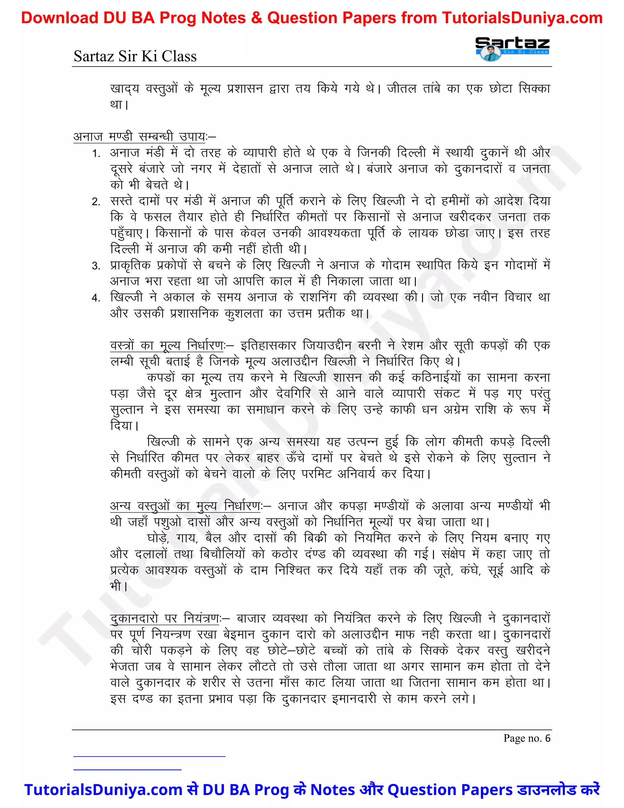 Sartaz Sir Ki Class
Page no. 6
[kkn~; oLrqvksa ds ewY; iz’kklu }kjk r; fd;s x;s FksA thry rkacs dk ,d NksVk flDdk
FkkA
vukt e.Mh lEcU/kh mik;%&
1- vukt eaMh esa nks rjg ds O;kikjh gksrs Fks ,d os ftudh fnYyh esa LFkk;h nqdkusa Fkh vkSj
nwljs catkjs tks uxj esa nsgkrksa ls vukt ykrs FksA catkjs vukt dks nqdkunkjksa o turk
dks Hkh csprs FksA
2- lLrs nkeksa ij eaMh esa vukt dh iwfrZ djkus ds fy, f[kYth us nks geheksa dks vkns’k fn;k
fd os Qly rS;kj gksrs gh fu/kkZfjr dherksa ij fdlkuksa ls vukt [kjhndj turk rd
igq¡pk,A fdlkuksa ds ikl dsoy mudh vko’;drk iwfrZ ds yk;d NksMk tk,A bl rjg
fnYyh esa vukt dh deh ugha gksrh FkhA
3- izkd`frd izdksiksa ls cpus ds fy, f[kYth us vukt ds xksnke LFkkfir fd;s bu xksnkeksa esa
vukt Hkjk jgrk Fkk tks vkifÙk dky esa gh fudkyk tkrk FkkA
4- f[kYth us vdky ds le; vukt ds jk’kfuax dh O;oLFkk dhA tks ,d uohu fopkj Fkk
vkSj mldh iz’kklfud dq’kyrk dk mÙke izrhd FkkA
oL=ksa dk ewY; fu/kkZj.k%& bfrgkldkj ft;kmÌhu cjuh us js’ke vkSj lwrh diM+ksa dh ,d
yEch lwph crkbZ gS ftuds ewY; vykmÌhu f[kYth us fu/kkZfjr fd, FksA
diMksa dk ewY; r; djus es f[kYth ’kklu dh dbZ dfBukbZ;ksa dk lkeuk djuk
iM+k tSls nwj {ks= eqYrku vkSj nsofxfj ls vkus okys O;kikjh ladV esa iM+ x, ijarq
lqYrku us bl leL;k dk lek/kku djus ds fy, mUgs dkQh /ku vxzse jkf’k ds :Ik esa
fn;kA
f[kYth ds lkeus ,d vU; leL;k ;g mRiUu gqbZ fd yksx dherh diM+s fnYyh
ls fu/kkZfjr dher ij ysdj ckgj Å¡ps nkeksa ij csprs Fks bls jksdus ds fy, lqYrku us
dherh oLrqvksa dks cspus okyks ds fy, ijfeV vfuok;Z dj fn;kA
vU; oLrqvksa dk eqY; fu/kkZj.k%& vukt vkSj diM+k e.Mh;ksa ds vykok vU; e.Mh;ksa Hkh
Fkh tgk¡ Ik’kqvks nklksa vkSj vU; oLrqvksa dks fu/kkZfur ewY;ksa ij cspk tkrk FkkA
?kksM+s] xk;] cSy vkSj nklksa dh fcdzh dks fu;fer djus ds fy, fu;e cuk, x,
vkSj nykyksa rFkk fcpkSfy;ksa dks dBksj na.M dh O;oLFkk dh xbZA la{ksi esa dgk tk, rks
izR;sd vko’;d oLrqvksa ds nke fuf’pr dj fn;s ;gk¡ rd dh twrs] da?ks] lwbZ vkfn ds
HkhA
nqdkunkjks ij fu;a=.k%& cktkj O;oLFkk dks fu;af=r djus ds fy, f[kYth us nqdkunkjksa
ij iw.kZ fu;U=.k j[kk csbeku nqdku nkjks dks vykmÌhu ekQ ugh djrk FkkA nqdkunkjksa
dh pksjh idM+us ds fy, og NksVs&NksVs cPPkksa dks rkacs ds flDds nsdj oLrq [kjhnus
Hkstrk tc os lkeku ysdj ykSVrs rks mls rkSyk tkrk Fkk vxj lkeku de gksrk rks nsus
okys nqdkunkj ds ’kjhj ls mruk ek¡l dkV fy;k tkrk Fkk ftruk lkeku de gksrk FkkA
bl n.M dk bruk izHkko iM+k fd nqdkunkj bekunkjh ls dke djus yxsA
T
u
t
o
r
i
a
l
s
D
u
n
i
y
a
.
c
o
m
TutorialsDuniya.com से DU BA Prog के Notes और Question Papers डाउनलोड करें
Download DU BA Prog Notes & Question Papers from TutorialsDuniya.com
 