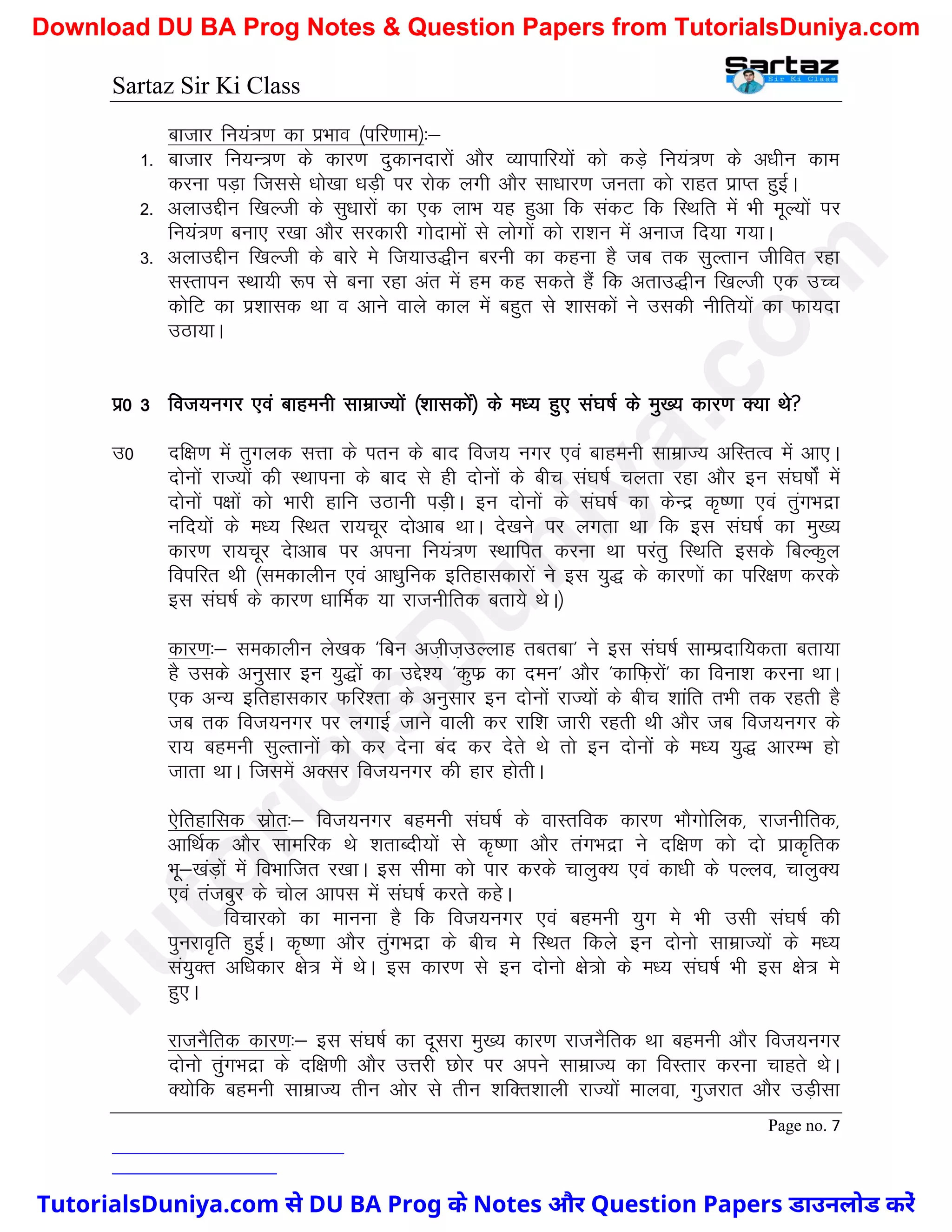 Sartaz Sir Ki Class
Page no. 7
cktkj fu;a=.k dk izHkko ¼ifj.kke½%&
1- cktkj fu;U=.k ds dkj.k nqdkunkjksa vkSj O;kikfj;ksa dks dM+s fu;a=.k ds v/khu dke
djuk iM+k ftlls /kks[kk /kM+h ij jksd yxh vkSj lk/kkj.k turk dks jkgr izkIr gqbZA
2- vykmÌhu f[kYth ds lq/kkjksa dk ,d ykHk ;g gqvk fd ladV fd fLFkfr esa Hkh ewY;ksa ij
fu;a=.k cuk, j[kk vkSj ljdkjh xksnkeksa ls yksxksa dks jk’ku esa vukt fn;k x;kA
3- vykmÌhu f[kYth ds ckjs es ft;km)hu cjuh dk dguk gS tc rd lqYrku thfor jgk
lLrkiu LFkk;h :Ik ls cuk jgk var esa ge dg ldrs gSa fd vrkm)hu f[kYth ,d mPp
dksfV dk iz’kkld Fkk o vkus okys dky esa cgqr ls ’kkldksa us mldh uhfr;ksa dk Qk;nk
mBk;kA
iz0 3 fot;uxj ,oa ckgeuh lkezkT;ksa ¼’kkldksa½ ds e/; gq, la?k"kZ ds eq[; dkj.k D;k Fks
m0 nf{k.k esa rqxyd lÙkk ds iru ds ckn fot; uxj ,oa ckgeuh lkezkT; vfLrRo esa vk,A
nksuksa jkT;ksa dh LFkkiuk ds ckn ls gh nksuksa ds chp la?k"kZ pyrk jgk vkSj bu la?k"kksZa esa
nksuksa i{kksa dks Hkkjh gkfu mBkuh iM+hA bu nksuksa ds la?k"kZ dk dsUnz d`".kk ,oa rqaxHknzk
ufn;ksa ds e/; fLFkr jk;pwj nksvkc FkkA ns[kus ij yxrk Fkk fd bl la?k"kZ dk eq[;
dkj.k jk;pwj nskvkc ij viuk fu;a=.k LFkkfir djuk Fkk ijarq fLFkfr blds fcYdqy
foifjr Fkh ¼ledkyhu ,oa vk/kqfud bfrgkldkjksa us bl ;q) ds dkj.kksa dk ifj{k.k djds
bl la?k"kZ ds dkj.k /kkfeZd ;k jktuhfrd crk;s FksA½
dkj.k%& ledkyhu ys[kd ^fcu vt+ht+mYykg rcrck* us bl la?k"kZ lkEiznkf;drk crk;k
gS mlds vuqlkj bu ;q)ksa dk mÌs’; ^dqQz dk neu* vkSj ^dkfQ+jksa* dk fouk’k djuk FkkA
,d vU; bfrgkldkj Qfj’rk ds vuqlkj bu nksuksa jkT;ksa ds chp ’kkafr rHkh rd jgrh gS
tc rd fot;uxj ij yxkbZ tkus okyh dj jkf’k tkjh jgrh Fkh vkSj tc fot;uxj ds
jk; cgeuh lqYrkuksa dks dj nsuk can dj nsrs Fks rks bu nksuksa ds e/; ;q) vkjEHk gks
tkrk FkkA ftlesa vDlj fot;uxj dh gkj gksrhA
,sfrgkfld lzksr%& fot;uxj cgeuh la?k"kZ ds okLrfod dkj.k HkkSxksfyd] jktuhfrd]
vkfFkZd vkSj lkefjd Fks ’krkCnh;ksa ls d`".kk vkSj raxHknzk us nf{k.k dks nks izkd`frd
Hkw&[kaM+ksa esa foHkkftr j[kkA bl lhek dks ikj djds pkyqD; ,oa dk/kh ds iYyo] pkyqD;
,oa ratcqj ds pksy vkil esa la?k"kZ djrs dgsA
fopkjdks dk ekuuk gS fd fot;uxj ,oa cgeuh ;qx es Hkh mlh la?k"kZ dh
iqujko`fr gqbZA d`".kk vkSj rqaxHknzk ds chp es fLFkr fdys bu nksuks lkezkT;ksa ds e/;
la;qDr vf/kdkj {ks= esa FksA bl dkj.k ls bu nksuks {ks=ks ds e/; la?k"kZ Hkh bl {ks= es
gq,A
jktuSfrd dkj.k%& bl la?k"kZ dk nwljk eq[; dkj.k jktuSfrd Fkk cgeuh vkSj fot;uxj
nksuks raqxHknzk ds nf{k.kh vkSj mÙkjh Nksj ij vius lkezkT; dk foLrkj djuk pkgrs FksA
D;ksfd cgeuh lkezkT; rhu vksj ls rhu ’kfDr’kkyh jkT;ksa ekyok] xqtjkr vkSj mM+hlk
T
u
t
o
r
i
a
l
s
D
u
n
i
y
a
.
c
o
m
TutorialsDuniya.com से DU BA Prog के Notes और Question Papers डाउनलोड करें
Download DU BA Prog Notes & Question Papers from TutorialsDuniya.com
 