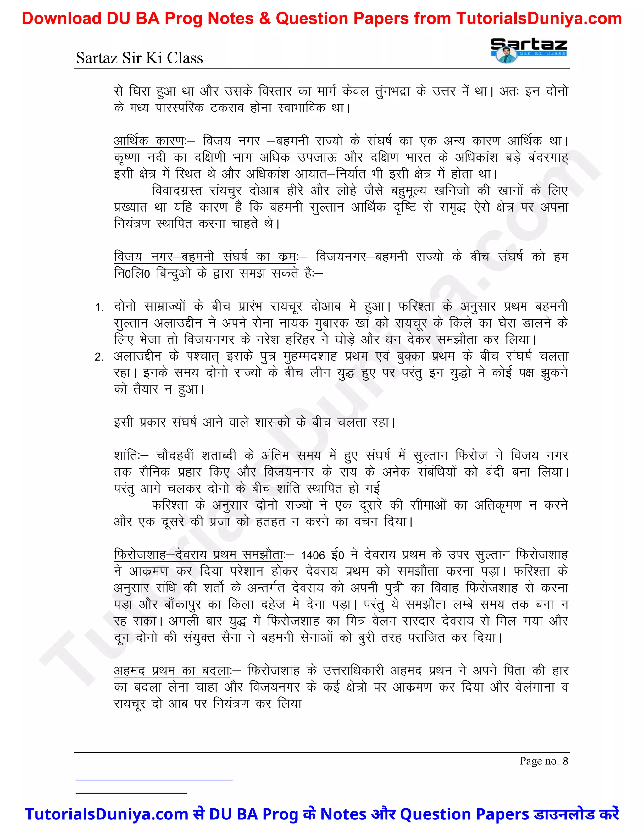 Sartaz Sir Ki Class
Page no. 8
ls f?kjk gqvk Fkk vkSj mlds foLrkj dk ekxZ dsoy raqxHknzk ds mÙkj esa FkkA vr% bu nksuks
ds e/; ikjLifjd Vdjko gksuk LokHkkfod FkkA
vkfFkZd dkj.k%& fot; uxj &cgeuh jkT;ks ds la?k"kZ dk ,d vU; dkj.k vkfFkZd FkkA
d`".kk unh dk nf{k.kh Hkkx vf/kd mitkÅ vkSj nf{k.k Hkkjr ds vf/kdka’k cM+s canjxkg~
blh {ks= esa fLFkr Fks vkSj vf/kdka’k vk;kr&fu;kZr Hkh blh {ks= esa gksrk FkkA
fooknxzLr jka;pqj nksvkc ghjs vkSj yksgs tSls cgqewY; [kfutks dh [kkuksa ds fy,
iz[;kr Fkk ;fg dkj.k gS fd cgeuh lqYrku vkfFkZd n`f"V ls le`) ,sls {ks= ij viuk
fu;a=.k LFkkfir djuk pkgrs FksA
fot; uxj&cgeuh la?k"kZ dk dze%& fot;uxj&cgeuh jkT;ks ds chp la?k"kZ dks ge
fu0fy0 fcUnqvks ds }kjk le> ldrs gS%&
1- nksuks lkezkT;ksa ds chp izkjaHk jk;pwj nksvkc es gqvkA Qfj’rk ds vuqlkj izFke cgeuh
lqYrku vykmÌhu us vius lsuk uk;d eqckjd [kka dks jk;pwj ds fdys dk ?ksjk Mkyus ds
fy, Hkstk rks fot;uxj ds ujs’k gfjgj us ?kksM+s vkSj /ku nsdj le>kSrk dj fy;kA
2- vykmÌhu ds Ik’pkr~ blds iq= eqgEen’kkg izFke ,oa cqDdk izFke ds chp la?k"kZ pyrk
jgkA buds le; nksuks jkT;ks ds chp yhu ;q) gq, ij ijarq bu ;q)ks es dksbZ i{k >qdus
dks rS;kj u gqvkA
blh izdkj la?k"kZ vkus okys ’kkldks ds chp pyrk jgkA
’kkafr%& pkSngoha ’krkCnh ds vafre le; esa gq, la?k"kZ esa lqYrku fQjkst us fot; uxj
rd lSfud izgkj fd, vkSj fot;uxj ds jk; ds vusd lacaf/k;ksa dks canh cuk fy;kA
ijarq vkxs pydj nksuks ds chp ’kkafr LFkkfir gks xbZ
Qfj’rk ds vuqlkj nksuks jkT;ks us ,d nwljs dh lhekvksa dk vfrd`e.k u djus
vkSj ,d nwljs dh iztk dks grgr u djus dk opu fn;kA
fQjkst’kkg&nsojk; izFke le>kSrk%& 1406 bZ0 es nsojk; izFke ds mij lqYrku fQjkst’kkg
us vkdze.k dj fn;k ijs’kku gksdj nsojk; izFke dks le>kSrk djuk iM+kA Qfj’rk ds
vuqlkj laf/k dh ’krksZ ds vUrxZr nsojk; dks viuh iq=h dk fookg fQjkst’kkg ls djuk
iM+k vkSj ck¡dkiqj dk fdyk ngst es nsuk iM+kA ijarq ;s le>kSrk yEcs le; rd cuk u
jg ldkA vxyh ckj ;q) esa fQjkst’kkg dk fe= osye ljnkj nsojk; ls fey x;k vkSj
nwu nksuks dh la;qDr lSuk us cgeuh lsukvksa dks cqjh rjg ijkftr dj fn;kA
vgen izFke dk cnyk%& fQjkst’kkg ds mÙkjkf/kdkjh vgen izFke us vius firk dh gkj
dk cnyk ysuk pkgk vkSj fot;uxj ds dbZ {ks=ks ij vkdze.k dj fn;k vkSj osyaxkuk o
jk;pwj nks vkc ij fu;a=.k dj fy;k
T
u
t
o
r
i
a
l
s
D
u
n
i
y
a
.
c
o
m
TutorialsDuniya.com से DU BA Prog के Notes और Question Papers डाउनलोड करें
Download DU BA Prog Notes & Question Papers from TutorialsDuniya.com
 