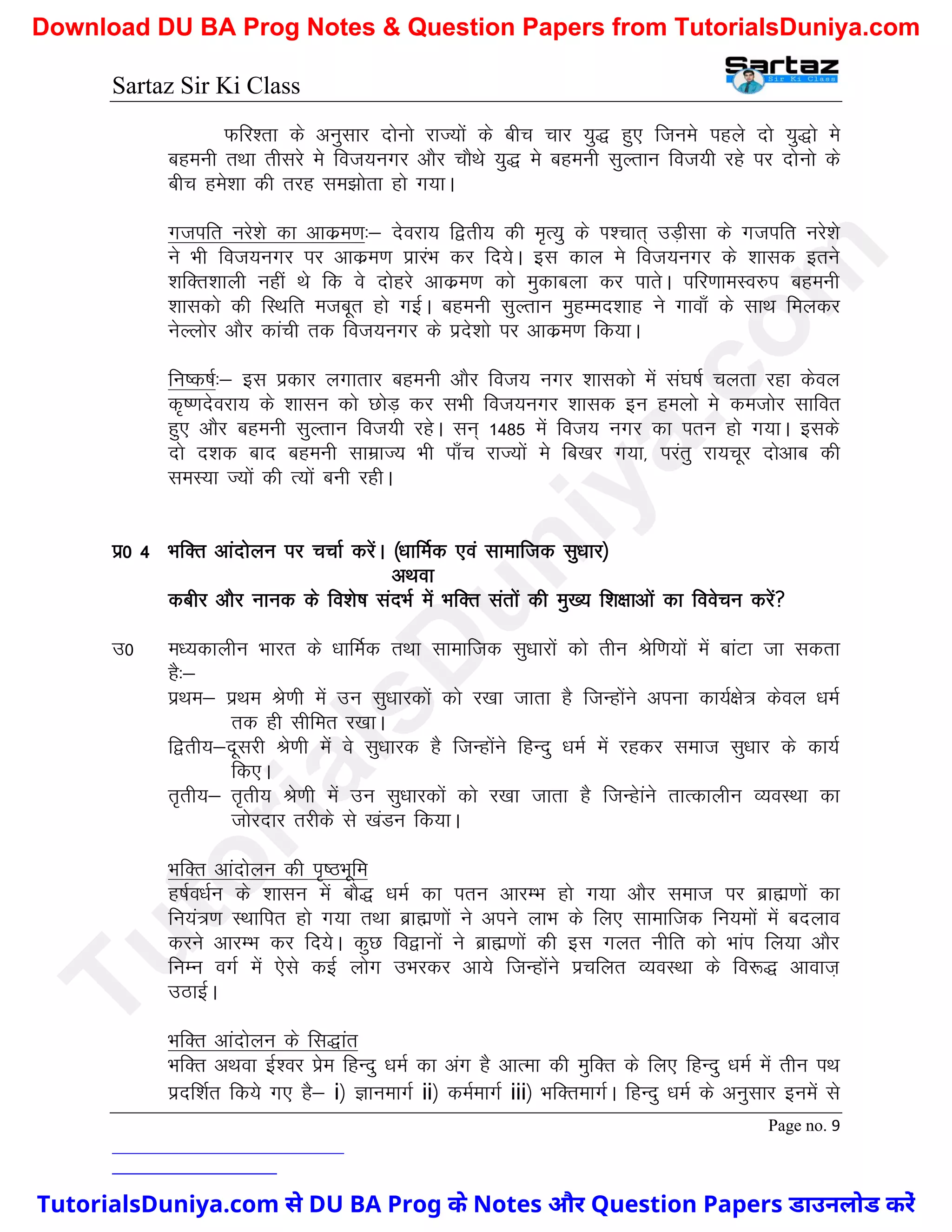 Sartaz Sir Ki Class
Page no. 9
Qfj’rk ds vuqlkj nksuks jkT;ksa ds chp pkj ;q) gq, ftues igys nks ;q)ks es
cgeuh rFkk rhljs es fot;uxj vkSj pkSFks ;q) es cgeuh lqYrku fot;h jgs ij nksuks ds
chp ges’kk dh rjg le>ksrk gks x;kA
xtifr ujs’ks dk vkdze.k%& nsojk; f}rh; dh e`R;q ds Ik’pkr~ mM+hlk ds xtifr ujs’ks
us Hkh fot;uxj ij vkdze.k izkjaHk dj fn;sA bl dky es fot;uxj ds ’kkld brus
’kfDr’kkyh ugha Fks fd os nksgjs vkdze.k dks eqdkcyk dj ikrsA ifj.kkeLo#i cgeuh
’kkldks dh fLFkfr etcwr gks xbZA cgeuh lqYrku eqgEen’kkg us xkok¡ ds lkFk feydj
usYyksj vkSj dkaph rd fot;uxj ds izns’kks ij vkdze.k fd;kA
fu"d"kZ%& bl izdkj yxkrkj cgeuh vkSj fot; uxj ’kkldks esa la?k"kZ pyrk jgk dsoy
d`".knsojk; ds ’kklu dks NksM+ dj lHkh fot;uxj ’kkld bu geyks es detksj lkfor
gq, vkSj cgeuh lqYrku fot;h jgsA lu~ 1485 esa fot; uxj dk iru gks x;kA blds
nks n’kd ckn cgeuh lkezkT; Hkh ik¡p jkT;ksa es fc[kj x;k] ijarq jk;pwj nksvkc dh
leL;k T;ksa dh R;ksa cuh jghA
iz0 4 HkfDr vkanksyu ij ppkZ djsaA ¼/kkfeZd ,oa lkekftd lq/kkj½
vFkok
dchj vkSj ukud ds fo’ks"k lanHkZ esa HkfDr larksa dh eq[; f’k{kkvksa dk foospu djsa
m0 e/;dkyhu Hkkjr ds /kkfeZd rFkk lkekftd lq/kkjksa dks rhu Jsf.k;ksa esa ckaVk tk ldrk
gS%&
izFke& izFke Js.kh esa mu lq/kkjdksa dks j[kk tkrk gS ftUgksaus viuk dk;Z{ks= dsoy /keZ
rd gh lhfer j[kkA
f}rh;&nwljh Js.kh esa os lq/kkjd gS ftUgksaus fgUnq /keZ esa jgdj lekt lq/kkj ds dk;Z
fd,A
r`rh;& r`rh; Js.kh esa mu lq/kkjdksa dks j[kk tkrk gS ftUgskaus rkRdkyhu O;oLFkk dk
tksjnkj rjhds ls [kaMu fd;kA
HkfDr vkanksyu dh i`"BHkwfe
g"kZo/kZu ds ’kklu esa ckS) /keZ dk iru vkjEHk gks x;k vkSj lekt ij czkã.kksa dk
fu;a=.k LFkkfir gks x;k rFkk czkã.kksa us vius ykHk ds fy, lkekftd fu;eksa esa cnyko
djus vkjEHk dj fn;sA dqN fo}kuksa us czkã.kksa dh bl xyr uhfr dks Hkkai fy;k vkSj
fuEu oxZ esa ,sls dbZ yksx mHkjdj vk;s ftUgksaus izpfyr O;oLFkk ds fo:) vkokt+
mBkbZA
HkfDr vkanksyu ds fl)kar
HkfDr vFkok bZ’oj izse fgUnq /keZ dk vax gS vkRek dh eqfDRk ds fy, fgUnq /keZ esa rhu iFk
iznf’kZr fd;s x, gS& i½ KkuekxZ ii½ deZekxZ iii½ HkfDrekxZA fgUnq /keZ ds vuqlkj buesa ls
T
u
t
o
r
i
a
l
s
D
u
n
i
y
a
.
c
o
m
TutorialsDuniya.com से DU BA Prog के Notes और Question Papers डाउनलोड करें
Download DU BA Prog Notes & Question Papers from TutorialsDuniya.com
 