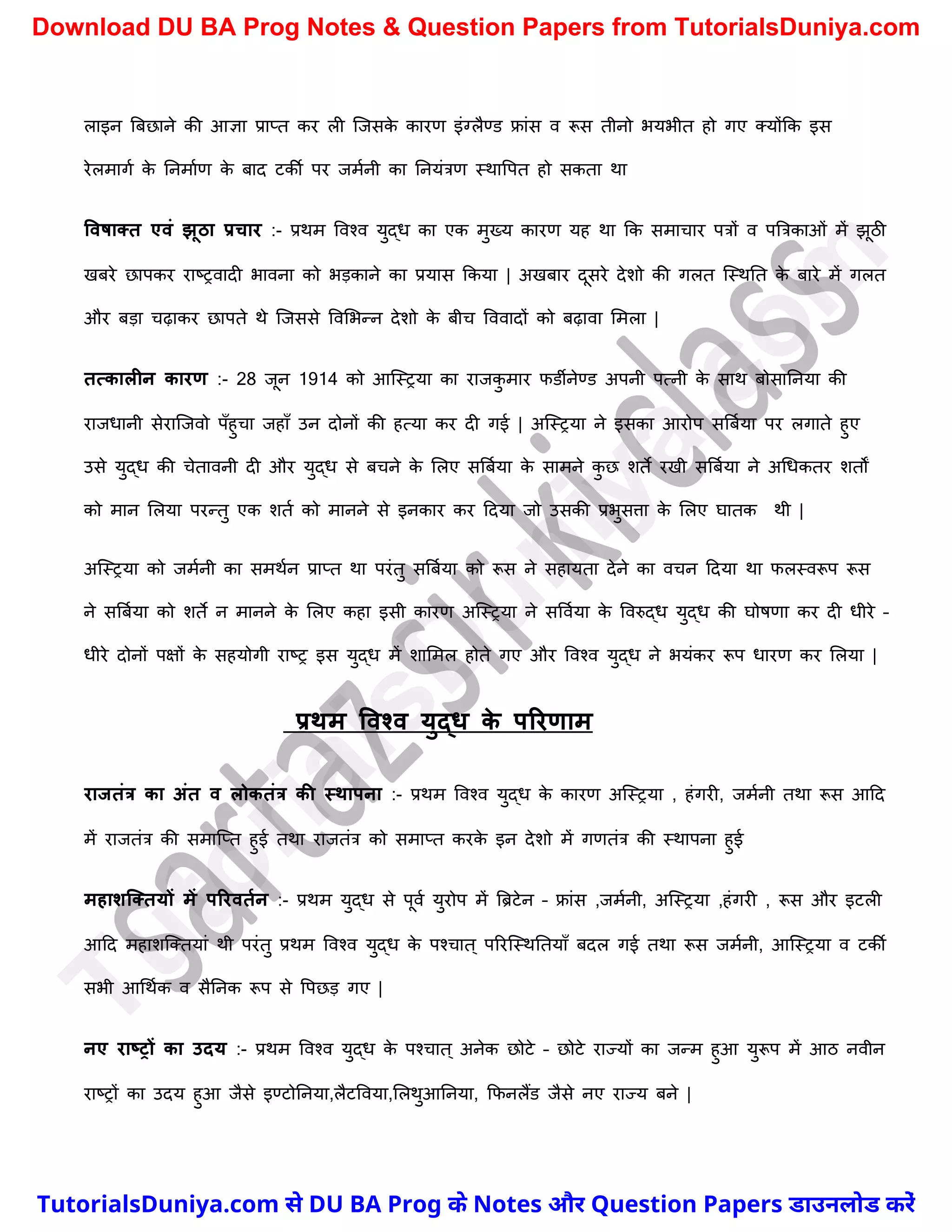 लाइन त्रबछाने की आज्ञा प्राप्त कर ली स्जसक
े कारण इंग्लैण्ड फ्रांस व रूस तीनो भयभीत हो गए क्योंकक इस
रेलमागच क
े ननमाचण क
े बाद टकी पर जमचनी का ननयंत्रण स्थावपत हो सकता था
ववर्ातत एवं झूठा प्रचार :- प्रथम ववश्व युद्ध का एक मुख्य कारण यह था कक समार्ार पत्रों व पत्रत्रकाओं में झूठी
खबरे छापकर राष्ट्रवादी भावना को भड़काने का प्रयास ककया | अखबार दूसरे देिो की गलत स्स्थनत क
े बारे में गलत
और बड़ा र्ढ़ाकर छापते थे स्जससे ववमभन्न देिो क
े बीर् वववादों को बढ़ावा ममला |
तत्कालीन कारण :- 28 जून 1914 को आस्स्रया का राजक
ु मार फडीनेण्ड अपनी पत्नी क
े साथ बोसाननया की
राजधानी सेरास्जवो पुँहुर्ा जहाुँ उन दोनों की हत्या कर दी गई | अस्स्रया ने इसका आरोप सत्रबचया पर लगाते हुए
उसे युद्ध की र्ेतावनी दी और युद्ध से बर्ने क
े मलए सत्रबचया क
े सामने क
ु छ िते रखी सत्रबचया ने अर्धकतर ितों
को मान मलया परन्तु एक ितच को मानने से इनकार कर ददया जो उसकी प्रभुसत्ता क
े मलए घातक थी |
अस्स्रया को जमचनी का समथचन प्राप्त था परंतु सत्रबचया को रूस ने सहायता देने का वर्न ददया था फलस्वरूप रूस
ने सत्रबचया को िते न मानने क
े मलए कहा इसी कारण अस्स्रया ने सववचया क
े ववरुद्ध युद्ध की घोषणा कर दी धीरे –
धीरे दोनों पक्षों क
े सहयोगी राष्ट्र इस युद्ध में िाममल होते गए और ववश्व युद्ध ने भयंकर रूप धारण कर मलया |
प्रथम ववश्व युद्ि क
े पररणाम
राजतंत्र का अंत व लोकतंत्र की स्थापना :- प्रथम ववश्व युद्ध क
े कारण अस्स्रया , हंगरी, जमचनी तथा रूस आदद
में राजतंत्र की समास्प्त हुई तथा राजतंत्र को समाप्त करक
े इन देिो में गणतंत्र की स्थापना हुई
महाशक्ततयों में पररवतमन :- प्रथम युद्ध से पूवच युरोप में त्रिटेन – फ्रांस ,जमचनी, अस्स्रया ,हंगरी , रूस और इटली
आदद महािस्क्तयां थी परंतु प्रथम ववश्व युद्ध क
े पश्र्ात ् पररस्स्थनतयाुँ बदल गई तथा रूस जमचनी, आस्स्रया व टकी
सभी आर्थचक व सैननक रूप से वपछड़ गए |
नए राष्रों का उदय :- प्रथम ववश्व युद्ध क
े पश्र्ात ् अनेक छोटे – छोटे राज्यों का जन्म हुआ युरूप में आठ नवीन
राष्ट्रों का उदय हुआ जैसे इण्टोननया,लैटववया,मलथुआननया, कफनलैंड जैसे नए राज्य बने |
T
u
t
o
r
i
a
l
s
D
u
n
i
y
a
.
c
o
m
TutorialsDuniya.com से DU BA Prog के Notes और Question Papers डाउनलोड करें
Download DU BA Prog Notes & Question Papers from TutorialsDuniya.com
 