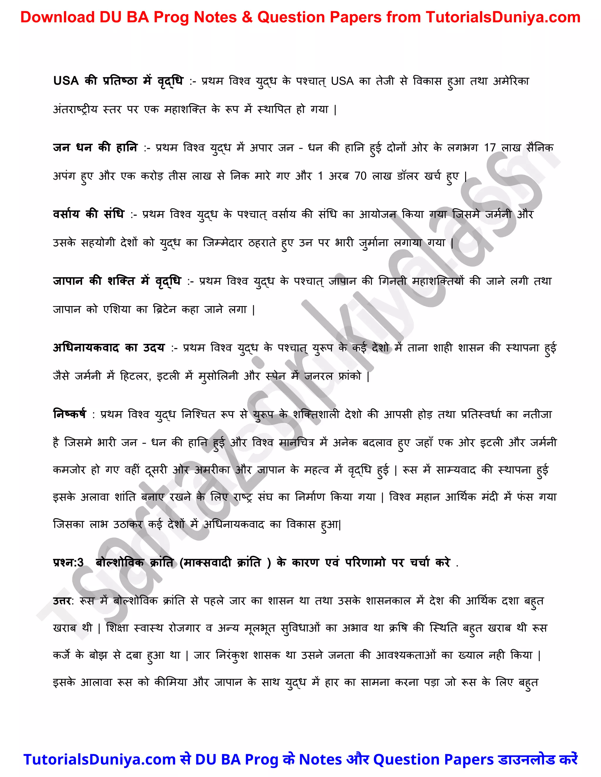 USA की प्रनतष्ठा में वृद्धि :- प्रथम ववश्व युद्ध क
े पश्र्ात ् USA का तेजी से ववकास हुआ तथा अमेररका
अंतराष्ट्रीय स्तर पर एक महािस्क्त क
े रूप में स्थावपत हो गया |
जन िन की हानन :- प्रथम ववश्व युद्ध में अपार जन – धन की हानन हुई दोनों ओर क
े लगभग 17 लाख सैननक
अपंग हुए और एक करोड़ तीस लाख से ननक मारे गए और 1 अरब 70 लाख डॉलर खर्च हुए |
वसामय की संधि :- प्रथम ववश्व युद्ध क
े पश्र्ात ् वसाचय की संर्ध का आयोजन ककया गया स्जसमे जमचनी और
उसक
े सहयोगी देिों को युद्ध का स्जम्मेदार ठहराते हुए उन पर भारी जुमाचना लगाया गया |
जापान की शक्तत में वृद्धि :- प्रथम ववश्व युद्ध क
े पश्र्ात ् जापान की र्गनती महािस्क्तयों की जाने लगी तथा
जापान को एमिया का त्रिटेन कहा जाने लगा |
अधिनायकवाद का उदय :- प्रथम ववश्व युद्ध क
े पश्र्ात ् युरूप क
े कई देिो में ताना िाही िासन की स्थापना हुई
जैसे जमचनी में दहटलर, इटली में मुसोमलनी और स्पेन में जनरल फ्रांको |
ननष्कर्म : प्रथम ववश्व युद्ध ननस्श्र्त रूप से युरूप क
े िस्क्तिाली देिो की आपसी होड़ तथा प्रनतस्वधाच का नतीजा
है स्जसमे भारी जन – धन की हानन हुई और ववश्व मानर्र्त्र में अनेक बदलाव हुए जहाुँ एक ओर इटली और जमचनी
कमजोर हो गए वहीं दूसरी ओर अमरीका और जापान क
े महत्व में वृद्र्ध हुई | रूस में साम्यवाद की स्थापना हुई
इसक
े अलावा िांनत बनाए रखने क
े मलए राष्ट्र संघ का ननमाचण ककया गया | ववश्व महान आर्थचक मंदी में फ
ं स गया
स्जसका लाभ उठाकर कई देिों में अर्धनायकवाद का ववकास हुआ|
प्रश्न:3 िोल्शोववक क्ांनत (मातसवादी क्ांनत ) क
े कारण एवं पररणामो पर चचाम करे .
उत्तर: रूस में बोल्िोववक क्ांनत से पहले जार का िासन था तथा उसक
े िासनकाल में देि की आर्थचक दिा बहुत
खराब थी | मिक्षा स्वास्थ रोजगार व अन्य मूलभूत सुववधाओं का अभाव था क्वष की स्स्थनत बहुत खराब थी रूस
कजे क
े बोझ से दबा हुआ था | जार ननरंक
ु ि िासक था उसने जनता की आवश्यकताओं का ख्याल नही ककया |
इसक
े आलावा रूस को कीममया और जापान क
े साथ युद्ध में हार का सामना करना पड़ा जो रूस क
े मलए बहुत
T
u
t
o
r
i
a
l
s
D
u
n
i
y
a
.
c
o
m
TutorialsDuniya.com से DU BA Prog के Notes और Question Papers डाउनलोड करें
Download DU BA Prog Notes & Question Papers from TutorialsDuniya.com
 