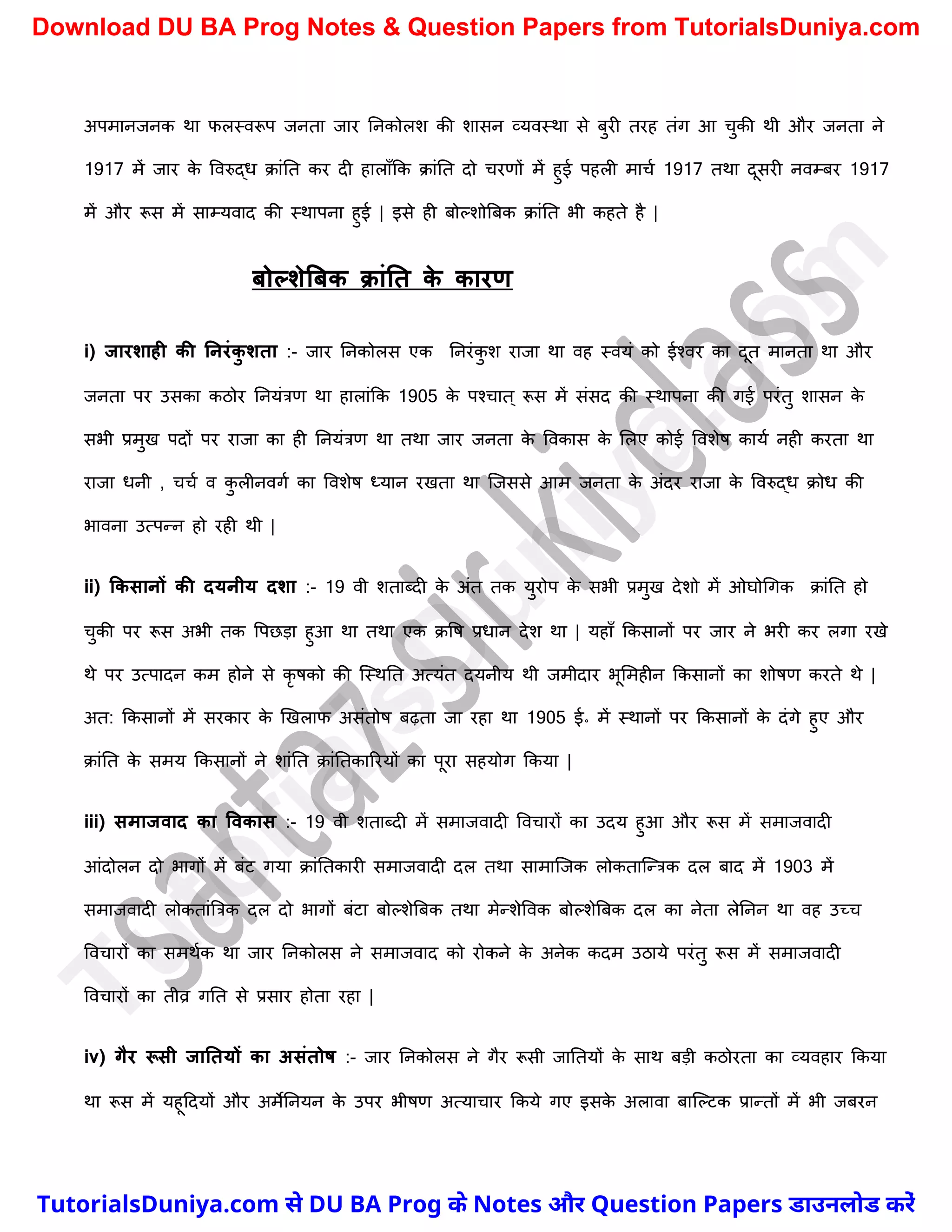 अपमानजनक था फलस्वरूप जनता जार ननकोलि की िासन व्यवस्था से बुरी तरह तंग आ र्ुकी थी और जनता ने
1917 में जार क
े ववरुद्ध क्ांनत कर दी हालाुँकक क्ांनत दो र्रणों में हुई पहली मार्च 1917 तथा दूसरी नवम्बर 1917
में और रूस में साम्यवाद की स्थापना हुई | इसे ही बोल्िोत्रबक क्ांनत भी कहते है |
िोल्शेबिक क्ांनत क
े कारण
i) जारशाही की ननरंक
ु शता :- जार ननकोलस एक ननरंक
ु ि राजा था वह स्वयं को ईश्वर का दूत मानता था और
जनता पर उसका कठोर ननयंत्रण था हालांकक 1905 क
े पश्र्ात ् रूस में संसद की स्थापना की गई परंतु िासन क
े
सभी प्रमुख पदों पर राजा का ही ननयंत्रण था तथा जार जनता क
े ववकास क
े मलए कोई वविेष कायच नही करता था
राजा धनी , र्र्च व क
ु लीनवगच का वविेष ध्यान रखता था स्जससे आम जनता क
े अंदर राजा क
े ववरुद्ध क्ोध की
भावना उत्पन्न हो रही थी |
ii) ककसानों की दयनीय दशा :- 19 वी िताब्दी क
े अंत तक युरोप क
े सभी प्रमुख देिो में ओघोर्गक क्ांनत हो
र्ुकी पर रूस अभी तक वपछड़ा हुआ था तथा एक क्वष प्रधान देि था | यहाुँ ककसानों पर जार ने भरी कर लगा रखे
थे पर उत्पादन कम होने से कृ षको की स्स्थनत अत्यंत दयनीय थी जमीदार भूममहीन ककसानों का िोषण करते थे |
अत: ककसानों में सरकार क
े खखलाफ असंतोष बढ़ता जा रहा था 1905 ई॰ में स्थानों पर ककसानों क
े दंगे हुए और
क्ांनत क
े समय ककसानों ने िांनत क्ांनतकाररयों का पूरा सहयोग ककया |
iii) समाजवाद का ववकास :- 19 वी िताब्दी में समाजवादी ववर्ारों का उदय हुआ और रूस में समाजवादी
आंदोलन दो भागों में बंट गया क्ांनतकारी समाजवादी दल तथा सामास्जक लोकतास्न्त्रक दल बाद में 1903 में
समाजवादी लोकतांत्रत्रक दल दो भागों बंटा बोल्िेत्रबक तथा मेन्िेववक बोल्िेत्रबक दल का नेता लेननन था वह उच्र्
ववर्ारों का समथचक था जार ननकोलस ने समाजवाद को रोकने क
े अनेक कदम उठाये परंतु रूस में समाजवादी
ववर्ारों का तीव्र गनत से प्रसार होता रहा |
iv) गैर रूसी जानतयों का असंतोर् :- जार ननकोलस ने गैर रूसी जानतयों क
े साथ बड़ी कठोरता का व्यवहार ककया
था रूस में यहूददयों और अमेननयन क
े उपर भीषण अत्यार्ार ककये गए इसक
े अलावा बास्ल्टक प्रान्तों में भी जबरन
T
u
t
o
r
i
a
l
s
D
u
n
i
y
a
.
c
o
m
TutorialsDuniya.com से DU BA Prog के Notes और Question Papers डाउनलोड करें
Download DU BA Prog Notes & Question Papers from TutorialsDuniya.com
 