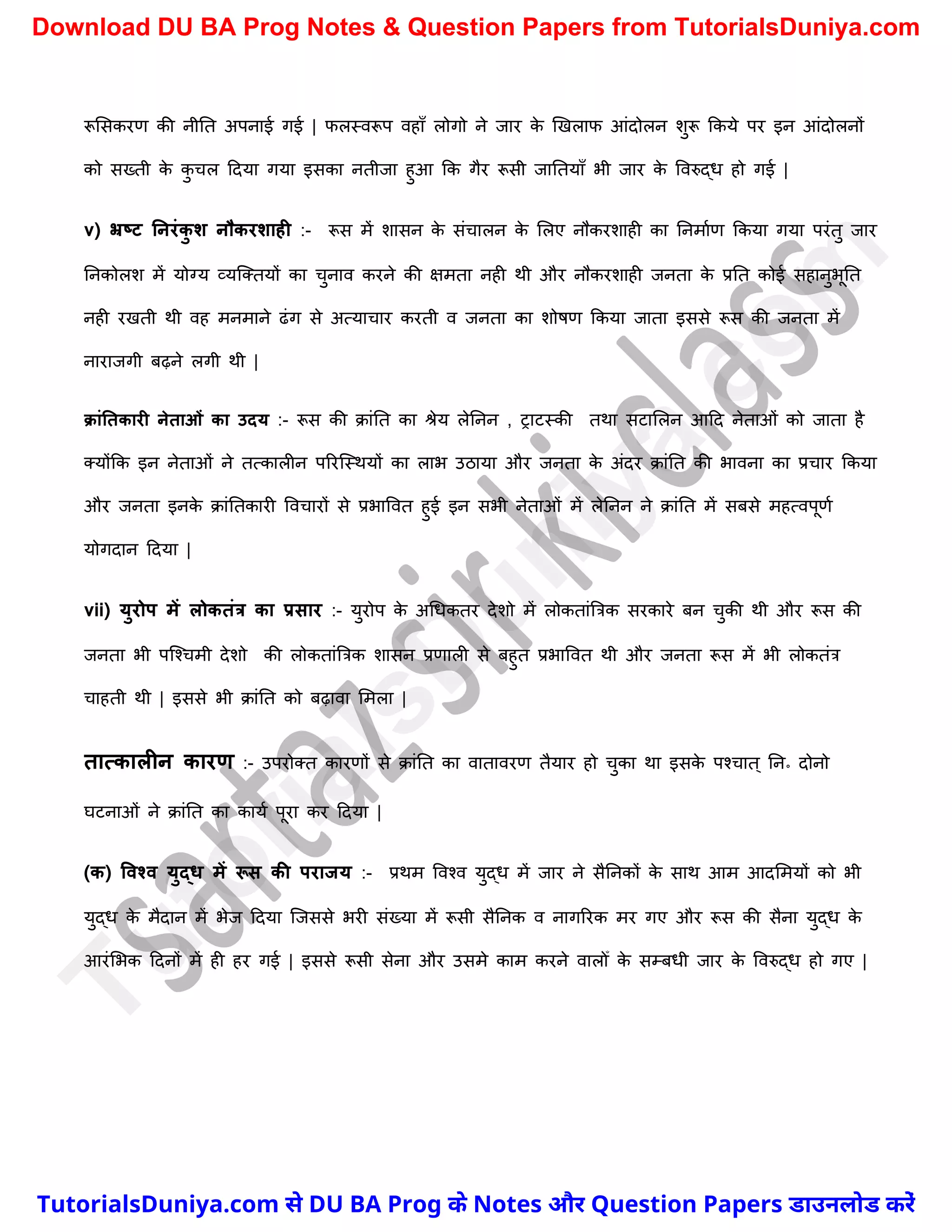 रूमसकरण की नीनत अपनाई गई | फलस्वरूप वहाुँ लोगो ने जार क
े खखलाफ आंदोलन िुरू ककये पर इन आंदोलनों
को सख्ती क
े क
ु र्ल ददया गया इसका नतीजा हुआ कक गैर रूसी जानतयाुँ भी जार क
े ववरुद्ध हो गई |
v) भ्रष्ट ननरंक
ु श नौकरशाही :- रूस में िासन क
े संर्ालन क
े मलए नौकरिाही का ननमाचण ककया गया परंतु जार
ननकोलि में योग्य व्यस्क्तयों का र्ुनाव करने की क्षमता नही थी और नौकरिाही जनता क
े प्रनत कोई सहानुभूनत
नही रखती थी वह मनमाने ढंग से अत्यार्ार करती व जनता का िोषण ककया जाता इससे रूस की जनता में
नाराजगी बढ़ने लगी थी |
क्ांनतकारी नेताओं का उदय :- रूस की क्ांनत का श्रेय लेननन , राटस्की तथा सटामलन आदद नेताओं को जाता है
क्योंकक इन नेताओं ने तत्कालीन पररस्स्थयों का लाभ उठाया और जनता क
े अंदर क्ांनत की भावना का प्रर्ार ककया
और जनता इनक
े क्ांनतकारी ववर्ारों से प्रभाववत हुई इन सभी नेताओं में लेननन ने क्ांनत में सबसे महत्वपूणच
योगदान ददया |
vii) युरोप में लोकतंत्र का प्रसार :- युरोप क
े अर्धकतर देिो में लोकतांत्रत्रक सरकारे बन र्ुकी थी और रूस की
जनता भी पस्श्र्मी देिो की लोकतांत्रत्रक िासन प्रणाली से बहुत प्रभाववत थी और जनता रूस में भी लोकतंत्र
र्ाहती थी | इससे भी क्ांनत को बढ़ावा ममला |
तात्कालीन कारण :- उपरोक्त कारणों से क्ांनत का वातावरण तैयार हो र्ुका था इसक
े पश्र्ात ् नन॰ दोनो
घटनाओं ने क्ांनत का कायच पूरा कर ददया |
(क) ववश्व युद्ि में रूस की पराजय :- प्रथम ववश्व युद्ध में जार ने सैननकों क
े साथ आम आदममयों को भी
युद्ध क
े मैदान में भेज ददया स्जससे भरी संख्या में रूसी सैननक व नागररक मर गए और रूस की सैना युद्ध क
े
आरंमभक ददनों में ही हर गई | इससे रूसी सेना और उसमे काम करने वालोँ क
े सम्बधी जार क
े ववरुद्ध हो गए |
T
u
t
o
r
i
a
l
s
D
u
n
i
y
a
.
c
o
m
TutorialsDuniya.com से DU BA Prog के Notes और Question Papers डाउनलोड करें
Download DU BA Prog Notes & Question Papers from TutorialsDuniya.com
 