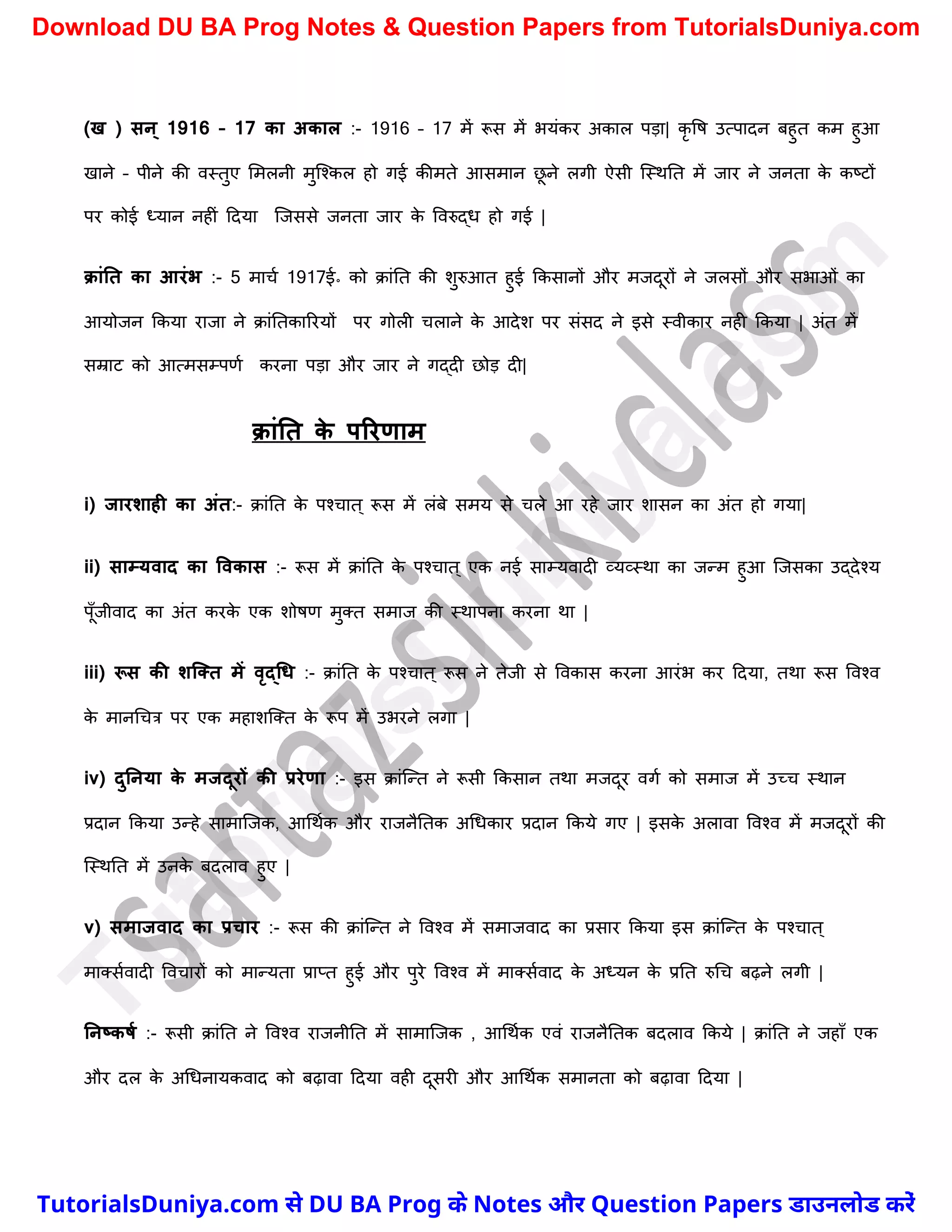 (ख ) सन ् 1916 – 17 का अकाल :- 1916 – 17 में रूस में भयंकर अकाल पड़ा| कृ वष उत्पादन बहुत कम हुआ
खाने – पीने की वस्तुए ममलनी मुस्श्कल हो गई कीमते आसमान छ
ू ने लगी ऐसी स्स्थनत में जार ने जनता क
े कष्ट्टों
पर कोई ध्यान नहीं ददया स्जससे जनता जार क
े ववरुद्ध हो गई |
क्ांनत का आरंभ :- 5 मार्च 1917ई॰ को क्ांनत की िुरुआत हुई ककसानों और मजदूरों ने जलसों और सभाओं का
आयोजन ककया राजा ने क्ांनतकाररयों पर गोली र्लाने क
े आदेि पर संसद ने इसे स्वीकार नही ककया | अंत में
सम्राट को आत्मसम्पणच करना पड़ा और जार ने गद्दी छोड़ दी|
क्ांनत क
े पररणाम
i) जारशाही का अंत:- क्ांनत क
े पश्र्ात ् रूस में लंबे समय से र्ले आ रहे जार िासन का अंत हो गया|
ii) साम्यवाद का ववकास :- रूस में क्ांनत क
े पश्र्ात ् एक नई साम्यवादी व्यव्स्था का जन्म हुआ स्जसका उद्देश्य
पूुँजीवाद का अंत करक
े एक िोषण मुक्त समाज की स्थापना करना था |
iii) रूस की शक्तत में वृद्धि :- क्ांनत क
े पश्र्ात ् रूस ने तेजी से ववकास करना आरंभ कर ददया, तथा रूस ववश्व
क
े मानर्र्त्र पर एक महािस्क्त क
े रूप में उभरने लगा |
iv) दुननया क
े मजदूरों की प्ररेणा :- इस क्ांस्न्त ने रूसी ककसान तथा मजदूर वगच को समाज में उच्र् स्थान
प्रदान ककया उन्हे सामास्जक, आर्थचक और राजनैनतक अर्धकार प्रदान ककये गए | इसक
े अलावा ववश्व में मजदूरों की
स्स्थनत में उनक
े बदलाव हुए |
v) समाजवाद का प्रचार :- रूस की क्ांस्न्त ने ववश्व में समाजवाद का प्रसार ककया इस क्ांस्न्त क
े पश्र्ात ्
माक्सचवादी ववर्ारों को मान्यता प्राप्त हुई और पुरे ववश्व में माक्सचवाद क
े अध्यन क
े प्रनत रुर्र् बढ़ने लगी |
ननष्कर्म :- रूसी क्ांनत ने ववश्व राजनीनत में सामास्जक , आर्थचक एवं राजनैनतक बदलाव ककये | क्ांनत ने जहाुँ एक
और दल क
े अर्धनायकवाद को बढ़ावा ददया वही दूसरी और आर्थचक समानता को बढ़ावा ददया |
T
u
t
o
r
i
a
l
s
D
u
n
i
y
a
.
c
o
m
TutorialsDuniya.com से DU BA Prog के Notes और Question Papers डाउनलोड करें
Download DU BA Prog Notes & Question Papers from TutorialsDuniya.com
 