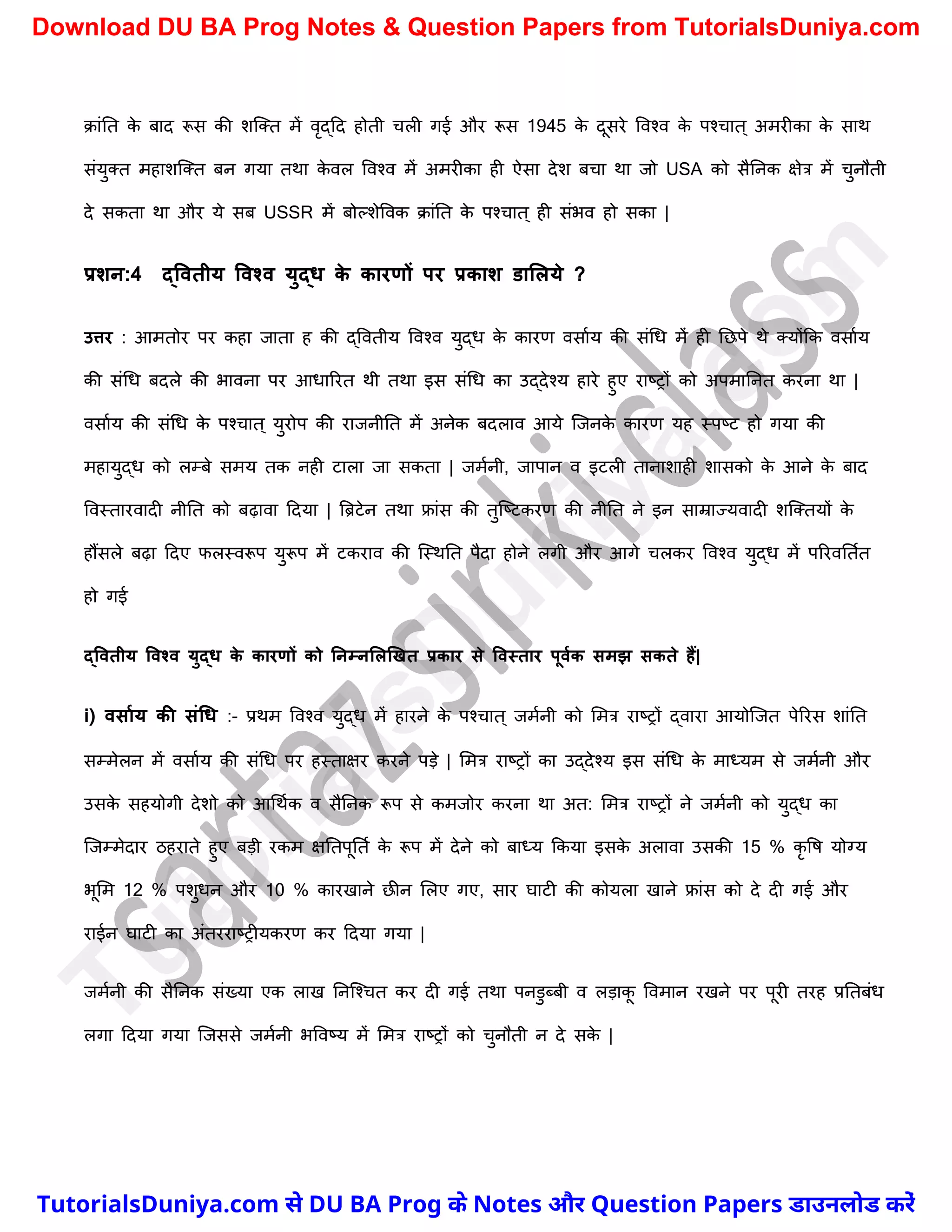 क्ांनत क
े बाद रूस की िस्क्त में वृद्दद होती र्ली गई और रूस 1945 क
े दूसरे ववश्व क
े पश्र्ात ् अमरीका क
े साथ
संयुक्त महािस्क्त बन गया तथा क
े वल ववश्व में अमरीका ही ऐसा देि बर्ा था जो USA को सैननक क्षेत्र में र्ुनौती
दे सकता था और ये सब USSR में बोल्िेववक क्ांनत क
े पश्र्ात ् ही संभव हो सका |
प्रशन:4 द्ववतीय ववश्व युद्ि क
े कारणों पर प्रकाश डाललये ?
उत्तर : आमतोर पर कहा जाता ह की द्ववतीय ववश्व युद्ध क
े कारण वसाचय की संर्ध में ही नछपे थे क्योंकक वसाचय
की संर्ध बदले की भावना पर आधाररत थी तथा इस संर्ध का उद्देश्य हारे हुए राष्ट्रों को अपमाननत करना था |
वसाचय की संर्ध क
े पश्र्ात ् युरोप की राजनीनत में अनेक बदलाव आये स्जनक
े कारण यह स्पष्ट्ट हो गया की
महायुद्ध को लम्बे समय तक नही टाला जा सकता | जमचनी, जापान व इटली तानािाही िासको क
े आने क
े बाद
ववस्तारवादी नीनत को बढ़ावा ददया | त्रिटेन तथा फ्रांस की तुस्ष्ट्टकरण की नीनत ने इन साम्राज्यवादी िस्क्तयों क
े
हौंसले बढ़ा ददए फलस्वरूप युरूप में टकराव की स्स्थनत पैदा होने लगी और आगे र्लकर ववश्व युद्ध में पररवनतचत
हो गई
द्ववतीय ववश्व युद्ि क
े कारणों को ननम्नललखखत प्रकार से ववस्तार पूवमक समझ सकते हैं|
i) वसामय की संधि :- प्रथम ववश्व युद्ध में हारने क
े पश्र्ात ् जमचनी को ममत्र राष्ट्रों द्वारा आयोस्जत पेररस िांनत
सम्मेलन में वसाचय की संर्ध पर हस्ताक्षर करने पड़े | ममत्र राष्ट्रों का उद्देश्य इस संर्ध क
े माध्यम से जमचनी और
उसक
े सहयोगी देिो को आर्थचक व सैननक रूप से कमजोर करना था अत: ममत्र राष्ट्रों ने जमचनी को युद्ध का
स्जम्मेदार ठहराते हुए बड़ी रकम क्षनतपूनतच क
े रूप में देने को बाध्य ककया इसक
े अलावा उसकी 15 % कृ वष योग्य
भूमम 12 % पिुधन और 10 % कारखाने छीन मलए गए, सार घाटी की कोयला खाने फ्रांस को दे दी गई और
राईन घाटी का अंतरराष्ट्रीयकरण कर ददया गया |
जमचनी की सैननक संख्या एक लाख ननस्श्र्त कर दी गई तथा पनडुब्बी व लड़ाक
ू ववमान रखने पर पूरी तरह प्रनतबंध
लगा ददया गया स्जससे जमचनी भववष्ट्य में ममत्र राष्ट्रों को र्ुनौती न दे सक
े |
T
u
t
o
r
i
a
l
s
D
u
n
i
y
a
.
c
o
m
TutorialsDuniya.com से DU BA Prog के Notes और Question Papers डाउनलोड करें
Download DU BA Prog Notes & Question Papers from TutorialsDuniya.com
 