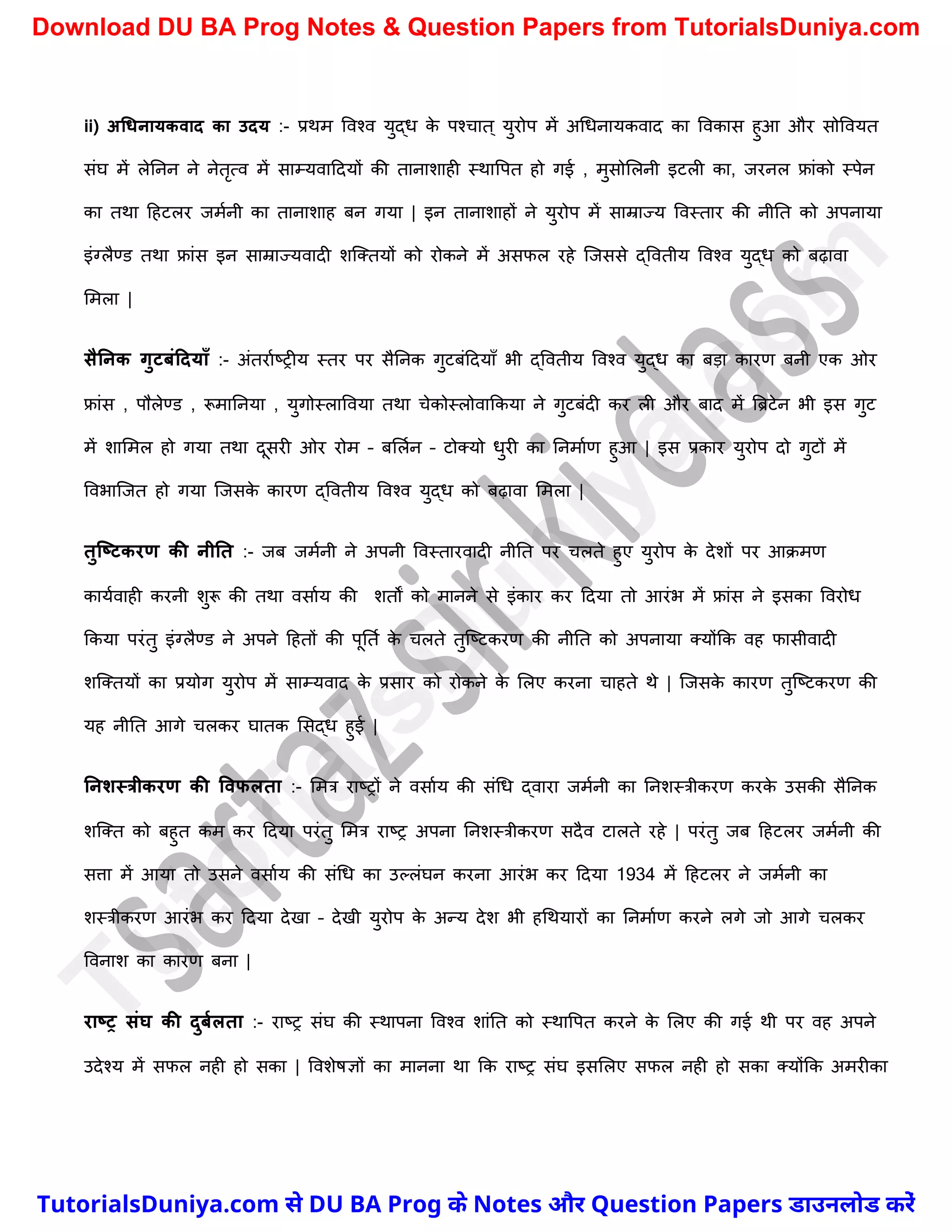 ii) अधिनायकवाद का उदय :- प्रथम ववश्व युद्ध क
े पश्र्ात ् युरोप में अर्धनायकवाद का ववकास हुआ और सोववयत
संघ में लेननन ने नेतृत्व में साम्यवाददयों की तानािाही स्थावपत हो गई , मुसोमलनी इटली का, जरनल फ्रांको स्पेन
का तथा दहटलर जमचनी का तानािाह बन गया | इन तानािाहों ने युरोप में साम्राज्य ववस्तार की नीनत को अपनाया
इंग्लैण्ड तथा फ्रांस इन साम्राज्यवादी िस्क्तयों को रोकने में असफल रहे स्जससे द्ववतीय ववश्व युद्ध को बढ़ावा
ममला |
सैननक गुटिंटदयााँ :- अंतराचष्ट्रीय स्तर पर सैननक गुटबंददयाुँ भी द्ववतीय ववश्व युद्ध का बड़ा कारण बनी एक ओर
फ्रांस , पौलेण्ड , रूमाननया , युगोस्लाववया तथा र्ेकोस्लोवाककया ने गुटबंदी कर ली और बाद में त्रिटेन भी इस गुट
में िाममल हो गया तथा दूसरी ओर रोम – बमलचन – टोक्यो धुरी का ननमाचण हुआ | इस प्रकार युरोप दो गुटों में
ववभास्जत हो गया स्जसक
े कारण द्ववतीय ववश्व युद्ध को बढ़ावा ममला |
तुक्ष्टकरण की नीनत :- जब जमचनी ने अपनी ववस्तारवादी नीनत पर र्लते हुए युरोप क
े देिों पर आक्मण
कायचवाही करनी िुरू की तथा वसाचय की ितों को मानने से इंकार कर ददया तो आरंभ में फ्रांस ने इसका ववरोध
ककया परंतु इंग्लैण्ड ने अपने दहतों की पूनतच क
े र्लते तुस्ष्ट्टकरण की नीनत को अपनाया क्योंकक वह फासीवादी
िस्क्तयों का प्रयोग युरोप में साम्यवाद क
े प्रसार को रोकने क
े मलए करना र्ाहते थे | स्जसक
े कारण तुस्ष्ट्टकरण की
यह नीनत आगे र्लकर घातक मसद्ध हुई |
ननशस्त्रीकरण की ववफलता :- ममत्र राष्ट्रों ने वसाचय की संर्ध द्वारा जमचनी का ननिस्त्रीकरण करक
े उसकी सैननक
िस्क्त को बहुत कम कर ददया परंतु ममत्र राष्ट्र अपना ननिस्त्रीकरण सदैव टालते रहे | परंतु जब दहटलर जमचनी की
सत्ता में आया तो उसने वसाचय की संर्ध का उल्लंघन करना आरंभ कर ददया 1934 में दहटलर ने जमचनी का
िस्त्रीकरण आरंभ कर ददया देखा – देखी युरोप क
े अन्य देि भी हर्थयारों का ननमाचण करने लगे जो आगे र्लकर
ववनाि का कारण बना |
राष्र संघ की दुिमलता :- राष्ट्र संघ की स्थापना ववश्व िांनत को स्थावपत करने क
े मलए की गई थी पर वह अपने
उदेश्य में सफल नही हो सका | वविेषज्ञों का मानना था कक राष्ट्र संघ इसमलए सफल नही हो सका क्योंकक अमरीका
T
u
t
o
r
i
a
l
s
D
u
n
i
y
a
.
c
o
m
TutorialsDuniya.com से DU BA Prog के Notes और Question Papers डाउनलोड करें
Download DU BA Prog Notes & Question Papers from TutorialsDuniya.com
 