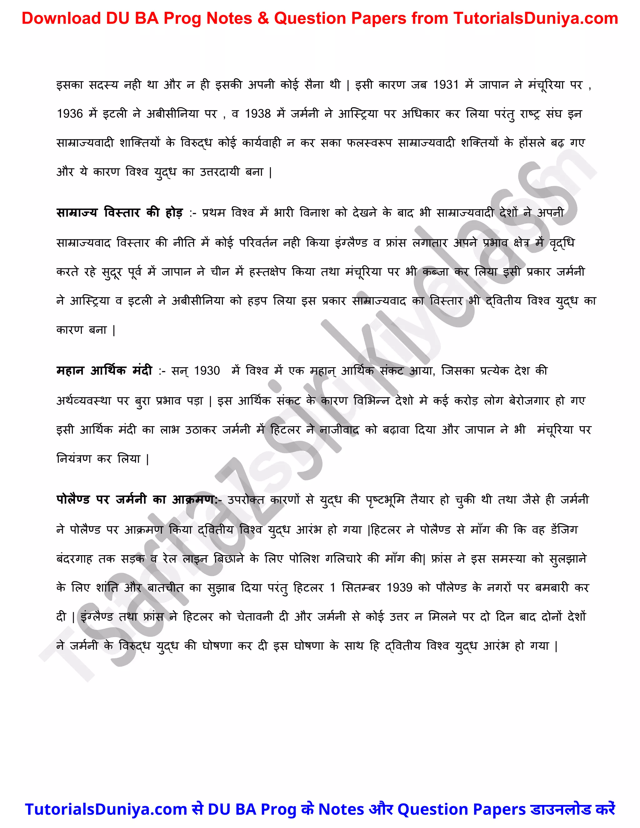 इसका सदस्य नही था और न ही इसकी अपनी कोई सैना थी | इसी कारण जब 1931 में जापान ने मंर्ूररया पर ,
1936 में इटली ने अबीसीननया पर , व 1938 में जमचनी ने आस्स्रया पर अर्धकार कर मलया परंतु राष्ट्र संघ इन
साम्राज्यवादी िास्क्तयों क
े ववरुद्ध कोई कायचवाही न कर सका फलस्वरूप साम्राज्यवादी िस्क्तयों क
े होंसले बढ़ गए
और ये कारण ववश्व युद्ध का उत्तरदायी बना |
साम्राज्य ववस्तार की होड़ :- प्रथम ववश्व में भारी ववनाि को देखने क
े बाद भी साम्राज्यवादी देिों ने अपनी
साम्राज्यवाद ववस्तार की नीनत में कोई पररवतचन नही ककया इंग्लैण्ड व फ्रांस लगातार अपने प्रभाव क्षेत्र में वृद्र्ध
करते रहे सुदूर पूवच में जापान ने र्ीन में हस्तक्षेप ककया तथा मंर्ूररया पर भी कब्जा कर मलया इसी प्रकार जमचनी
ने आस्स्रया व इटली ने अबीसीननया को हड़प मलया इस प्रकार साम्राज्यवाद का ववस्तार भी द्ववतीय ववश्व युद्ध का
कारण बना |
महान आधथमक मंदी :- सन् 1930 में ववश्व में एक महान् आर्थचक संकट आया, स्जसका प्रत्येक देि की
अथचव्यवस्था पर बुरा प्रभाव पड़ा | इस आर्थचक संकट क
े कारण ववमभन्न देिो मे कई करोड़ लोग बेरोजगार हो गए
इसी आर्थचक मंदी का लाभ उठाकर जमचनी में दहटलर ने नाजीवाद को बढ़ावा ददया और जापान ने भी मंर्ूररया पर
ननयंत्रण कर मलया |
पोलैण्ड पर जममनी का आक्मण:- उपरोक्त कारणों से युद्ध की पृष्ट्टभूमम तैयार हो र्ुकी थी तथा जैसे ही जमचनी
ने पोलैण्ड पर आक्मण ककया द्ववतीय ववश्व युद्ध आरंभ हो गया |दहटलर ने पोलैण्ड से माुँग की कक वह डेंस्जग
बंदरगाह तक सड़क व रेल लाइन त्रबछाने क
े मलए पोमलि गमलर्ारे की माुँग की| फ्रांस ने इस समस्या को सुलझाने
क
े मलए िांनत और बातर्ीत का सुझाब ददया परंतु दहटलर 1 मसतम्बर 1939 को पौलेण्ड क
े नगरों पर बमबारी कर
दी | इंग्लैण्ड तथा फ्रांस ने दहटलर को र्ेतावनी दी और जमचनी से कोई उत्तर न ममलने पर दो ददन बाद दोनों देिों
ने जमचनी क
े ववरुद्ध युद्ध की घोषणा कर दी इस घोषणा क
े साथ दह द्ववतीय ववश्व युद्ध आरंभ हो गया |
T
u
t
o
r
i
a
l
s
D
u
n
i
y
a
.
c
o
m
TutorialsDuniya.com से DU BA Prog के Notes और Question Papers डाउनलोड करें
Download DU BA Prog Notes & Question Papers from TutorialsDuniya.com
 
