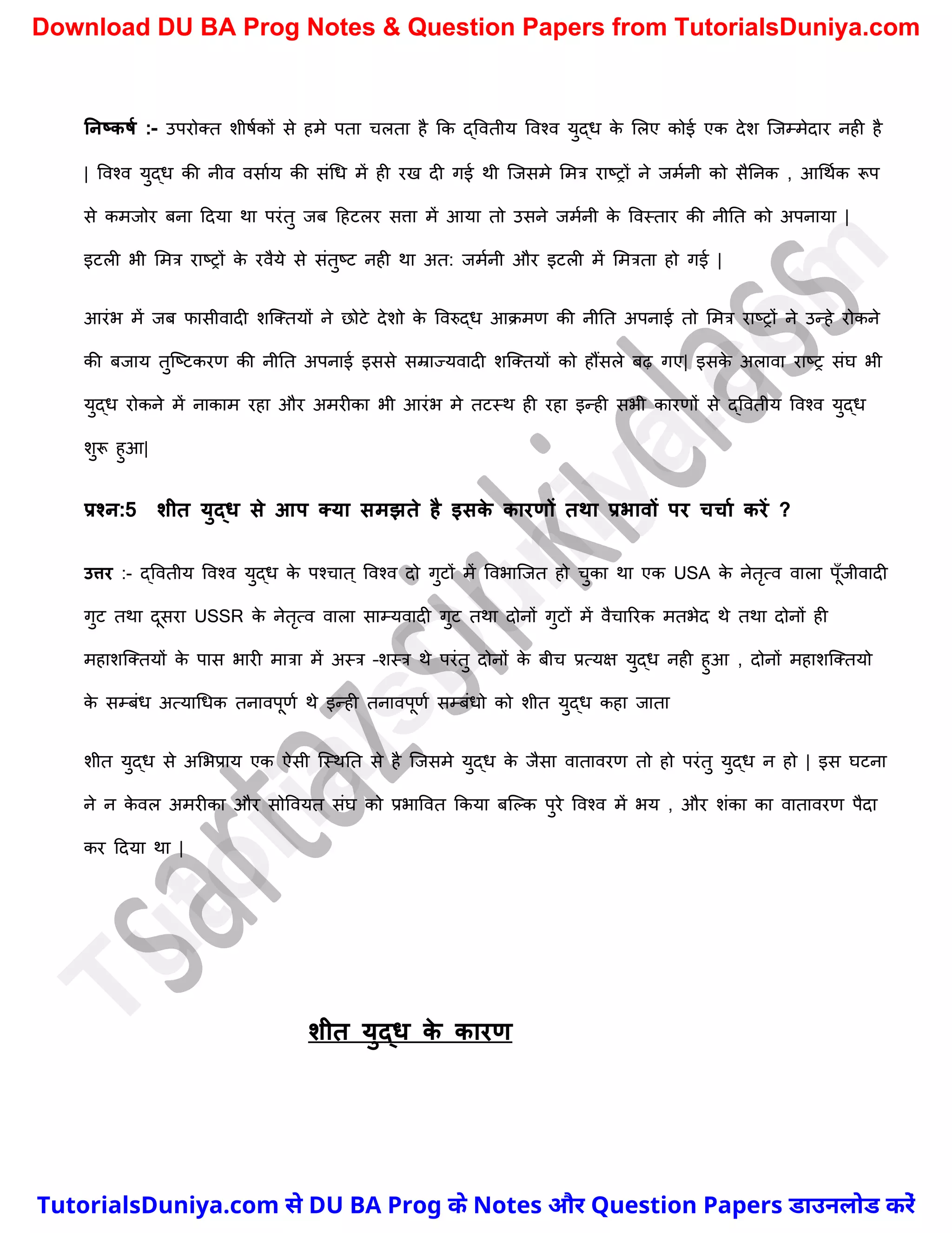 ननष्कर्म :- उपरोक्त िीषचकों से हमे पता र्लता है कक द्ववतीय ववश्व युद्ध क
े मलए कोई एक देि स्जम्मेदार नही है
| ववश्व युद्ध की नीव वसाचय की संर्ध में ही रख दी गई थी स्जसमे ममत्र राष्ट्रों ने जमचनी को सैननक , आर्थचक रूप
से कमजोर बना ददया था परंतु जब दहटलर सत्ता में आया तो उसने जमचनी क
े ववस्तार की नीनत को अपनाया |
इटली भी ममत्र राष्ट्रों क
े रवैये से संतुष्ट्ट नही था अत: जमचनी और इटली में ममत्रता हो गई |
आरंभ में जब फासीवादी िस्क्तयों ने छोटे देिो क
े ववरुद्ध आक्मण की नीनत अपनाई तो ममत्र राष्ट्रों ने उन्हे रोकने
की बजाय तुस्ष्ट्टकरण की नीनत अपनाई इससे सम्राज्यवादी िस्क्तयों को हौंसले बढ़ गए| इसक
े अलावा राष्ट्र संघ भी
युद्ध रोकने में नाकाम रहा और अमरीका भी आरंभ मे तटस्थ ही रहा इन्ही सभी कारणों से द्ववतीय ववश्व युद्ध
िुरू हुआ|
प्रश्न:5 शीत युद्ि से आप तया समझते है इसक
े कारणों तथा प्रभावों पर चचाम करें ?
उत्तर :- द्ववतीय ववश्व युद्ध क
े पश्र्ात ् ववश्व दो गुटों में ववभास्जत हो र्ुका था एक USA क
े नेतृत्व वाला पूुँजीवादी
गुट तथा दूसरा USSR क
े नेतृत्व वाला साम्यवादी गुट तथा दोनों गुटों में वैर्ाररक मतभेद थे तथा दोनों ही
महािस्क्तयों क
े पास भारी मात्रा में अस्त्र –िस्त्र थे परंतु दोनों क
े बीर् प्रत्यक्ष युद्ध नही हुआ , दोनों महािस्क्तयो
क
े सम्बंध अत्यार्धक तनावपूणच थे इन्ही तनावपूणच सम्बंधो को िीत युद्ध कहा जाता
िीत युद्ध से अमभप्राय एक ऐसी स्स्थनत से है स्जसमे युद्ध क
े जैसा वातावरण तो हो परंतु युद्ध न हो | इस घटना
ने न क
े वल अमरीका और सोववयत संघ को प्रभाववत ककया बस्ल्क पुरे ववश्व में भय , और िंका का वातावरण पैदा
कर ददया था |
शीत युद्ि क
े कारण
T
u
t
o
r
i
a
l
s
D
u
n
i
y
a
.
c
o
m
TutorialsDuniya.com से DU BA Prog के Notes और Question Papers डाउनलोड करें
Download DU BA Prog Notes & Question Papers from TutorialsDuniya.com
 