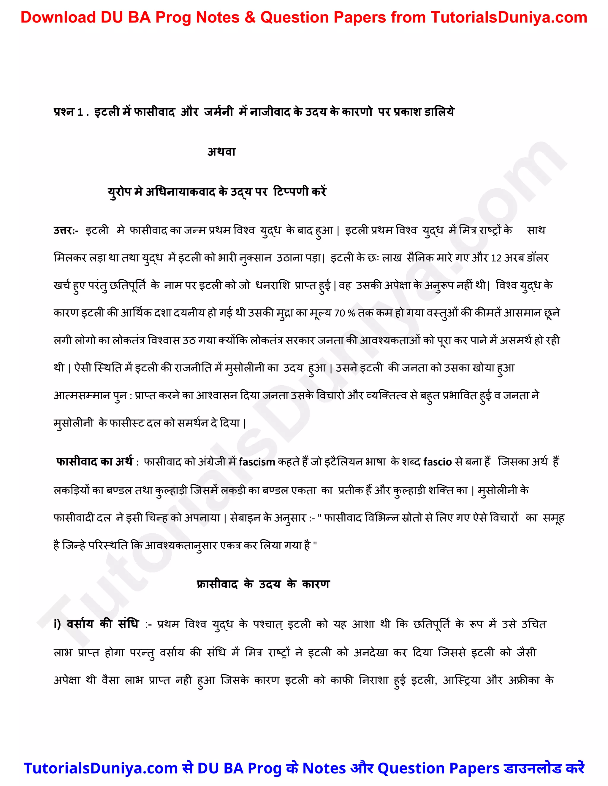 प्रश्न 1 . इटली में फासीवाद और जममनी में नाजीवाद क
े उदय क
े कारणो पर प्रकाश डाललये
अथवा
युरोप मे अधिनायाकवाद क
े उद्य पर टटप्पणी करें
उत्तर:- इटली मे फासीवाद का जन्म प्रथम ववश्व युद्ध क
े बाद हुआ | इटली प्रथम ववश्व युद्ध में ममत्र राष्ट्रों क
े साथ
ममलकर लड़ा था तथा युद्ध में इटली को भारी नुक्सान उठाना पड़ा| इटली क
े छः लाख सैननक मारे गए और 12 अरब डॉलर
खर्च हुए परंतु छनतपूनतच क
े नाम पर इटली को जो धनरामि प्राप्त हुई | वह उसकी अपेक्षा क
े अनुरूप नहीं थी| ववश्व युद्ध क
े
कारण इटली की आर्थचक दिा दयनीय हो गई थी उसकी मुद्रा का मूल्य 70 % तक कम हो गया वस्तुओं की कीमतें आसमान छ
ू ने
लगी लोगो का लोकतंत्र ववश्वास उठ गया क्योंकक लोकतंत्र सरकार जनता की आवश्यकताओं को पूरा कर पाने में असमथच हो रही
थी | ऐसी स्स्थनत में इटली की राजनीनत में मुसोलीनी का उदय हुआ | उसने इटली की जनता को उसका खोया हुआ
आत्मसम्मान पुन : प्राप्त करने का आश्वासन ददया जनता उसक
े ववर्ारो और व्यस्क्तत्व से बहुत प्रभाववत हुई व जनता ने
मुसोलीनी क
े फासीस्ट दल को समथचन दे ददया |
फासीवाद का अथम : फासीवाद को अंग्रेजी में fascism कहते हैं जो इटैमलयन भाषा क
े िब्द fascio से बना हैं स्जसका अथच हैं
लकड़ड़यों का बण्डल तथा क
ु ल्हाड़ी स्जसमें लकड़ी का बण्डल एकता का प्रतीक हैं और क
ु ल्हाड़ी िस्क्त का | मुसोलीनी क
े
फासीवादी दल ने इसी र्र्न्ह को अपनाया | सेबाइन क
े अनुसार :- " फासीवाद ववमभन्न स्रोतो से मलए गए ऐसे ववर्ारों का समूह
है स्जन्हे पररस्थनत कक आवश्यकतानुसार एकत्र कर मलया गया है "
फ्रासीवाद क
े उदय क
े कारण
i) वसामय की संधि :- प्रथम ववश्व युद्ध क
े पश्र्ात ् इटली को यह आिा थी कक छनतपूनतच क
े रूप में उसे उर्र्त
लाभ प्राप्त होगा परन्तु वसाचय की संर्ध में ममत्र राष्ट्रों ने इटली को अनदेखा कर ददया स्जससे इटली को जैसी
अपेक्षा थी वैसा लाभ प्राप्त नही हुआ स्जसक
े कारण इटली को काफी ननरािा हुई इटली, आस्स्रया और अफ्रीका क
े
T
u
t
o
r
i
a
l
s
D
u
n
i
y
a
.
c
o
m
TutorialsDuniya.com से DU BA Prog के Notes और Question Papers डाउनलोड करें
Download DU BA Prog Notes & Question Papers from TutorialsDuniya.com
 