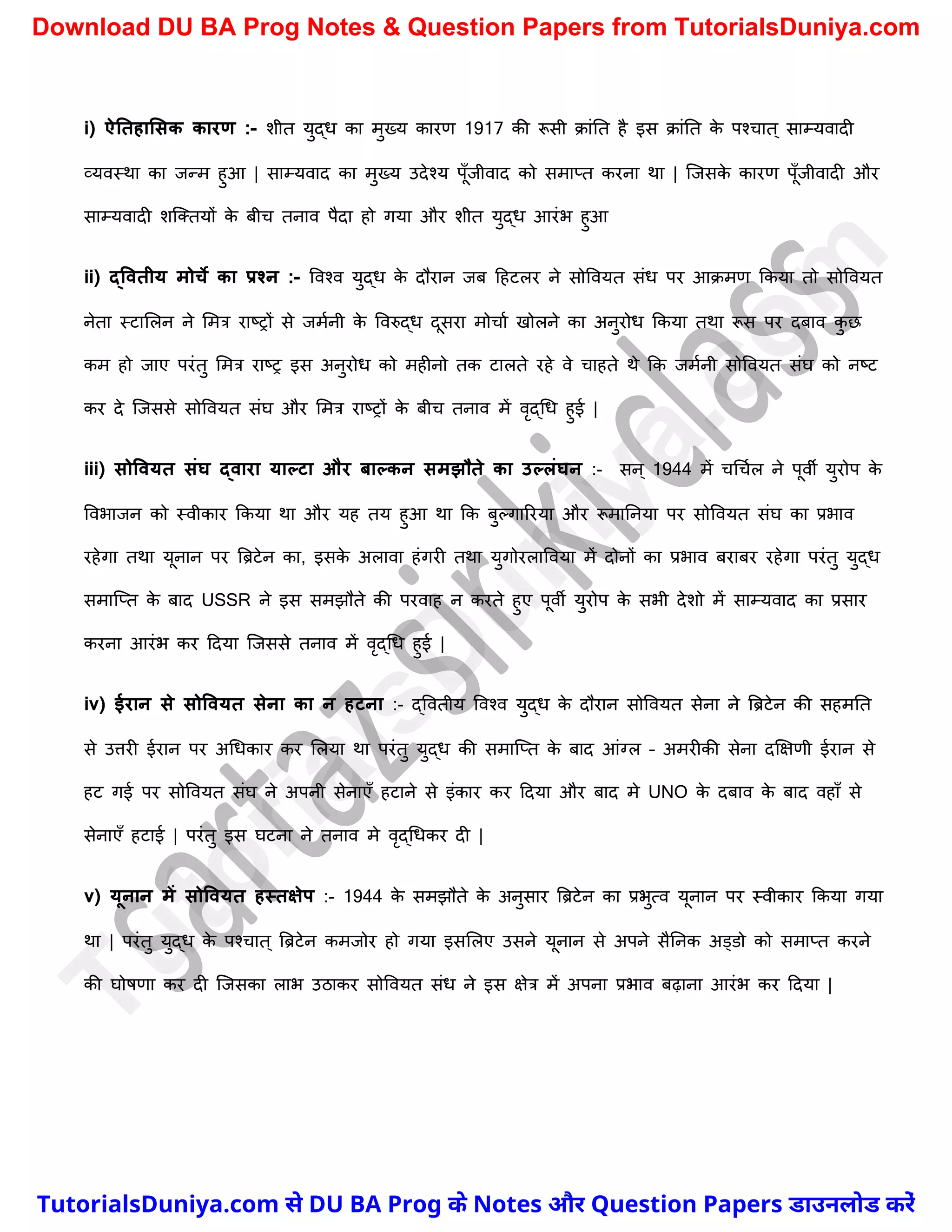 i) ऐनतहालसक कारण :- िीत युद्ध का मुख्य कारण 1917 की रूसी क्ांनत है इस क्ांनत क
े पश्र्ात ् साम्यवादी
व्यवस्था का जन्म हुआ | साम्यवाद का मुख्य उदेश्य पूुँजीवाद को समाप्त करना था | स्जसक
े कारण पूुँजीवादी और
साम्यवादी िस्क्तयों क
े बीर् तनाव पैदा हो गया और िीत युद्ध आरंभ हुआ
ii) द्ववतीय मोचे का प्रश्न :- ववश्व युद्ध क
े दौरान जब दहटलर ने सोववयत संध पर आक्मण ककया तो सोववयत
नेता स्टामलन ने ममत्र राष्ट्रों से जमचनी क
े ववरुद्ध दूसरा मोर्ाच खोलने का अनुरोध ककया तथा रूस पर दबाव क
ु छ
कम हो जाए परंतु ममत्र राष्ट्र इस अनुरोध को महीनो तक टालते रहे वे र्ाहते थे कक जमचनी सोववयत संघ को नष्ट्ट
कर दे स्जससे सोववयत संघ और ममत्र राष्ट्रों क
े बीर् तनाव में वृद्र्ध हुई |
iii) सोववयत संघ द्वारा याल्टा और िाल्कन समझौते का उल्लंघन :- सन् 1944 में र्र्र्चल ने पूवी युरोप क
े
ववभाजन को स्वीकार ककया था और यह तय हुआ था कक बुल्गाररया और रूमाननया पर सोववयत संघ का प्रभाव
रहेगा तथा यूनान पर त्रिटेन का, इसक
े अलावा हंगरी तथा युगोरलाववया में दोनों का प्रभाव बराबर रहेगा परंतु युद्ध
समास्प्त क
े बाद USSR ने इस समझौते की परवाह न करते हुए पूवी युरोप क
े सभी देिो में साम्यवाद का प्रसार
करना आरंभ कर ददया स्जससे तनाव में वृद्र्ध हुई |
iv) ईरान से सोववयत सेना का न हटना :- द्ववतीय ववश्व युद्ध क
े दौरान सोववयत सेना ने त्रिटेन की सहमनत
से उत्तरी ईरान पर अर्धकार कर मलया था परंतु युद्ध की समास्प्त क
े बाद आंग्ल – अमरीकी सेना दक्षक्षणी ईरान से
हट गई पर सोववयत संघ ने अपनी सेनाएुँ हटाने से इंकार कर ददया और बाद मे UNO क
े दबाव क
े बाद वहाुँ से
सेनाएुँ हटाई | परंतु इस घटना ने तनाव मे वृद्र्धकर दी |
v) यूनान में सोववयत हस्तक्षेप :- 1944 क
े समझौते क
े अनुसार त्रिटेन का प्रभुत्व यूनान पर स्वीकार ककया गया
था | परंतु युद्ध क
े पश्र्ात ् त्रिटेन कमजोर हो गया इसमलए उसने यूनान से अपने सैननक अड्डो को समाप्त करने
की घोषणा कर दी स्जसका लाभ उठाकर सोववयत संध ने इस क्षेत्र में अपना प्रभाव बढ़ाना आरंभ कर ददया |
T
u
t
o
r
i
a
l
s
D
u
n
i
y
a
.
c
o
m
TutorialsDuniya.com से DU BA Prog के Notes और Question Papers डाउनलोड करें
Download DU BA Prog Notes & Question Papers from TutorialsDuniya.com
 