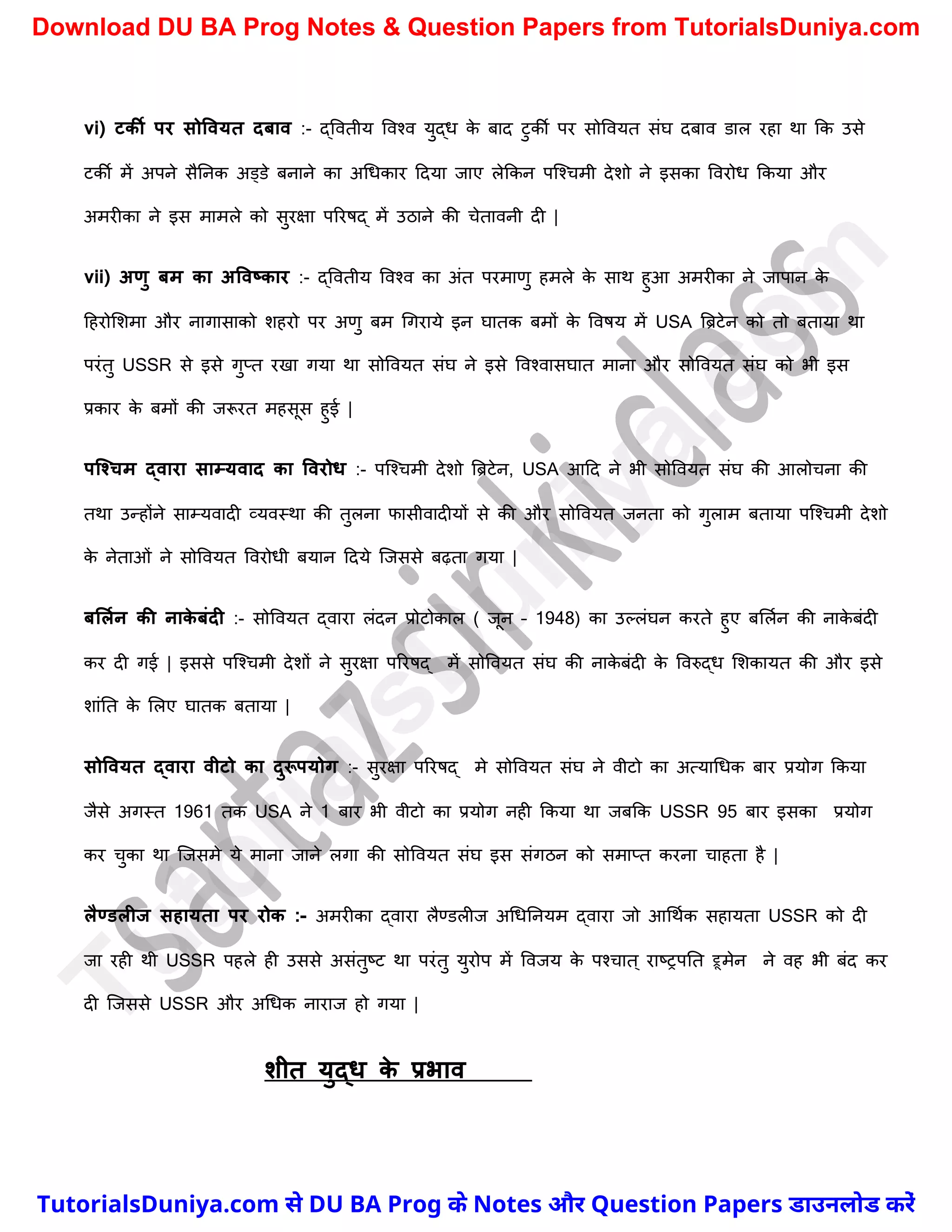 vi) टकी पर सोववयत दिाव :- द्ववतीय ववश्व युद्ध क
े बाद टुकी पर सोववयत संघ दबाव डाल रहा था कक उसे
टकी में अपने सैननक अड्डे बनाने का अर्धकार ददया जाए लेककन पस्श्र्मी देिो ने इसका ववरोध ककया और
अमरीका ने इस मामले को सुरक्षा पररषद् में उठाने की र्ेतावनी दी |
vii) अणु िम का अववष्कार :- द्ववतीय ववश्व का अंत परमाणु हमले क
े साथ हुआ अमरीका ने जापान क
े
दहरोमिमा और नागासाको िहरो पर अणु बम र्गराये इन घातक बमों क
े ववषय में USA त्रिटेन को तो बताया था
परंतु USSR से इसे गुप्त रखा गया था सोववयत संघ ने इसे ववश्वासघात माना और सोववयत संघ को भी इस
प्रकार क
े बमों की जरूरत महसूस हुई |
पक्श्चम द्वारा साम्यवाद का ववरोि :- पस्श्र्मी देिो त्रिटेन, USA आदद ने भी सोववयत संघ की आलोर्ना की
तथा उन्होंने साम्यवादी व्यवस्था की तुलना फासीवादीयों से की और सोववयत जनता को गुलाम बताया पस्श्र्मी देिो
क
े नेताओं ने सोववयत ववरोधी बयान ददये स्जससे बढ़ता गया |
िललमन की नाक
े िंदी :- सोववयत द्वारा लंदन प्रोटोकाल ( जून – 1948) का उल्लंघन करते हुए बमलचन की नाक
े बंदी
कर दी गई | इससे पस्श्र्मी देिों ने सुरक्षा पररषद् में सोववयत संघ की नाक
े बंदी क
े ववरुद्ध मिकायत की और इसे
िांनत क
े मलए घातक बताया |
सोववयत द्वारा वीटो का दुरूपयोग :- सुरक्षा पररषद् मे सोववयत संघ ने वीटो का अत्यार्धक बार प्रयोग ककया
जैसे अगस्त 1961 तक USA ने 1 बार भी वीटो का प्रयोग नही ककया था जबकक USSR 95 बार इसका प्रयोग
कर र्ुका था स्जसमे ये माना जाने लगा की सोववयत संघ इस संगठन को समाप्त करना र्ाहता है |
लैण्डलीज सहायता पर रोक :- अमरीका द्वारा लैण्डलीज अर्धननयम द्वारा जो आर्थचक सहायता USSR को दी
जा रही थी USSR पहले ही उससे असंतुष्ट्ट था परंतु युरोप में ववजय क
े पश्र्ात ् राष्ट्रपनत ट्रूमेन ने वह भी बंद कर
दी स्जससे USSR और अर्धक नाराज हो गया |
शीत युद्ि क
े प्रभाव
T
u
t
o
r
i
a
l
s
D
u
n
i
y
a
.
c
o
m
TutorialsDuniya.com से DU BA Prog के Notes और Question Papers डाउनलोड करें
Download DU BA Prog Notes & Question Papers from TutorialsDuniya.com
 