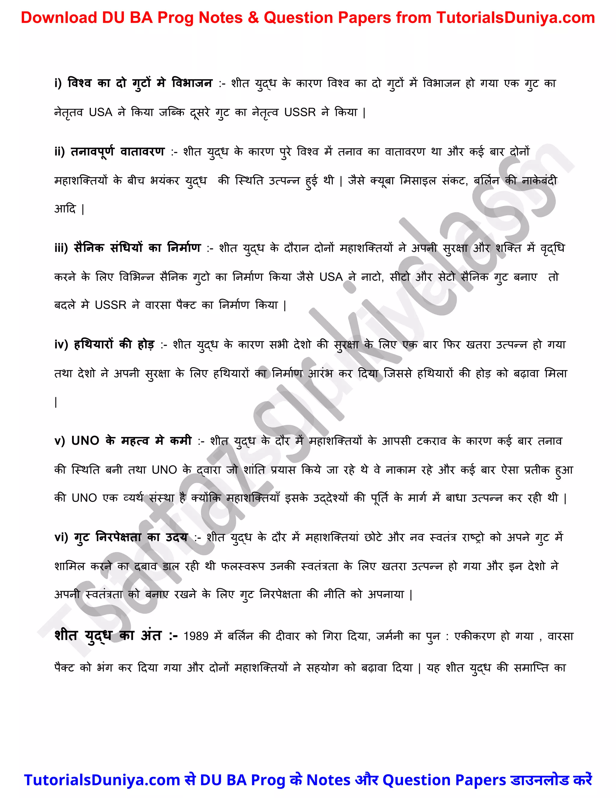 i) ववश्व का दो गुटों मे ववभाजन :- िीत युद्ध क
े कारण ववश्व का दो गुटों में ववभाजन हो गया एक गुट का
नेतृतव USA ने ककया जस्ब्क दूसरे गुट का नेतृत्व USSR ने ककया |
ii) तनावपूणम वातावरण :- िीत युद्ध क
े कारण पुरे ववश्व में तनाव का वातावरण था और कई बार दोनों
महािस्क्तयों क
े बीर् भयंकर युद्ध की स्स्थनत उत्पन्न हुई थी | जैसे क्यूबा ममसाइल संकट, बमलचन की नाक
े बंदी
आदद |
iii) सैननक संधियों का ननमामण :- िीत युद्ध क
े दौरान दोनों महािस्क्तयों ने अपनी सुरक्षा और िस्क्त में वृद्र्ध
करने क
े मलए ववमभन्न सैननक गुटो का ननमाचण ककया जैसे USA ने नाटो, सीटो और सेटो सैननक गुट बनाए तो
बदले मे USSR ने वारसा पैक्ट का ननमाचण ककया |
iv) हधथयारों की होड़ :- िीत युद्ध क
े कारण सभी देिो की सुरक्षा क
े मलए एक बार कफर खतरा उत्पन्न हो गया
तथा देिो ने अपनी सुरक्षा क
े मलए हर्थयारों का ननमाचण आरंभ कर ददया स्जससे हर्थयारों की होड़ को बढ़ावा ममला
|
v) UNO क
े महत्व मे कमी :- िीत युद्ध क
े दौर में महािस्क्तयों क
े आपसी टकराव क
े कारण कई बार तनाव
की स्स्थनत बनी तथा UNO क
े द्वारा जो िांनत प्रयास ककये जा रहे थे वे नाकाम रहे और कई बार ऐसा प्रतीक हुआ
की UNO एक व्यथच संस्था है क्योंकक महािस्क्तयाुँ इसक
े उद्देश्यों की पूनतच क
े मागच में बाधा उत्पन्न कर रही थी |
vi) गुट ननरपेक्षता का उदय :- िीत युद्ध क
े दौर में महािस्क्तयां छोटे और नव स्वतंत्र राष्ट्रो को अपने गुट में
िाममल करने का दबाव डाल रही थी फलस्वरूप उनकी स्वतंत्रता क
े मलए खतरा उत्पन्न हो गया और इन देिो ने
अपनी स्वतंत्रता को बनाए रखने क
े मलए गुट ननरपेक्षता की नीनत को अपनाया |
शीत युद्ि का अंत :- 1989 में बमलचन की दीवार को र्गरा ददया, जमचनी का पुन : एकीकरण हो गया , वारसा
पैक्ट को भंग कर ददया गया और दोनों महािस्क्तयों ने सहयोग को बढ़ावा ददया | यह िीत युद्ध की समास्प्त का
T
u
t
o
r
i
a
l
s
D
u
n
i
y
a
.
c
o
m
TutorialsDuniya.com से DU BA Prog के Notes और Question Papers डाउनलोड करें
Download DU BA Prog Notes & Question Papers from TutorialsDuniya.com
 