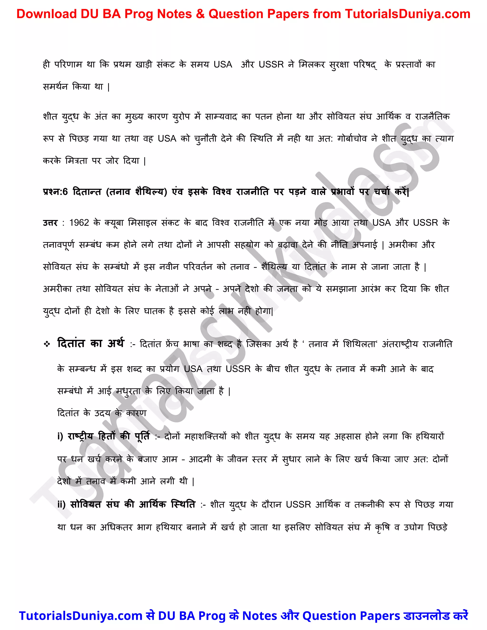 ही पररणाम था कक प्रथम खाड़ी संकट क
े समय USA और USSR ने ममलकर सुरक्षा पररषद् क
े प्रस्तावों का
समथचन ककया था |
िीत युद्ध क
े अंत का मुख्य कारण युरोप में साम्यवाद का पतन होना था और सोववयत संघ आर्थचक व राजनैनतक
रूप से वपछड़ गया था तथा वह USA को र्ुनौती देने की स्स्थनत में नही था अत: गोबाचर्ोव ने िीत युद्ध का त्याग
करक
े ममत्रता पर जोर ददया |
प्रश्न:6 टदतान्त (तनाव शैधथल्य) एंव इसक
े ववश्व राजनीनत पर पड़ने वाले प्रभावों पर चचाम करें|
उत्तर : 1962 क
े क्यूबा ममसाइल संकट क
े बाद ववश्व राजनीनत में एक नया मोड़ आया तथा USA और USSR क
े
तनावपूणच सम्बंध कम होने लगे तथा दोनों ने आपसी सहयोग को बढ़ावा देने की नीनत अपनाई | अमरीका और
सोववयत संघ क
े सम्बंधो में इस नवीन पररवतचन को तनाव – िैर्थल्य या ददतांत क
े नाम से जाना जाता है |
अमरीका तथा सोववयत संघ क
े नेताओं ने अपने – अपने देिो की जनता को ये समझाना आरंभ कर ददया कक िीत
युद्ध दोनों ही देिो क
े मलए घातक है इससे कोई लाभ नही होगा|
 टदतांत का अथम :- ददतांत फ्र
ें र् भाषा का िब्द है स्जसका अथच है ‘ तनाव में मिर्थलता‘ अंतराष्ट्रीय राजनीनत
क
े सम्बन्ध में इस िब्द का प्रयोग USA तथा USSR क
े बीर् िीत युद्ध क
े तनाव में कमी आने क
े बाद
सम्बंधो में आई मधुरता क
े मलए ककया जाता है |
ददतांत क
े उदय क
े कारण
i) राष्रीय टहतों की पूनतम :- दोनों महािस्क्तयों को िीत युद्ध क
े समय यह अहसास होने लगा कक हर्थयारों
पर धन खर्च करने क
े बजाए आम – आदमी क
े जीवन स्तर में सुधार लाने क
े मलए खर्च ककया जाए अत: दोनों
देिो में तनाव में कमी आने लगी थी |
ii) सोववयत संघ की आधथमक क्स्थनत :- िीत युद्ध क
े दौरान USSR आर्थचक व तकनीकी रूप से वपछड़ गया
था धन का अर्धकतर भाग हर्थयार बनाने में खर्च हो जाता था इसमलए सोववयत संघ में कृ वष व उघोग वपछड़े
T
u
t
o
r
i
a
l
s
D
u
n
i
y
a
.
c
o
m
TutorialsDuniya.com से DU BA Prog के Notes और Question Papers डाउनलोड करें
Download DU BA Prog Notes & Question Papers from TutorialsDuniya.com
 