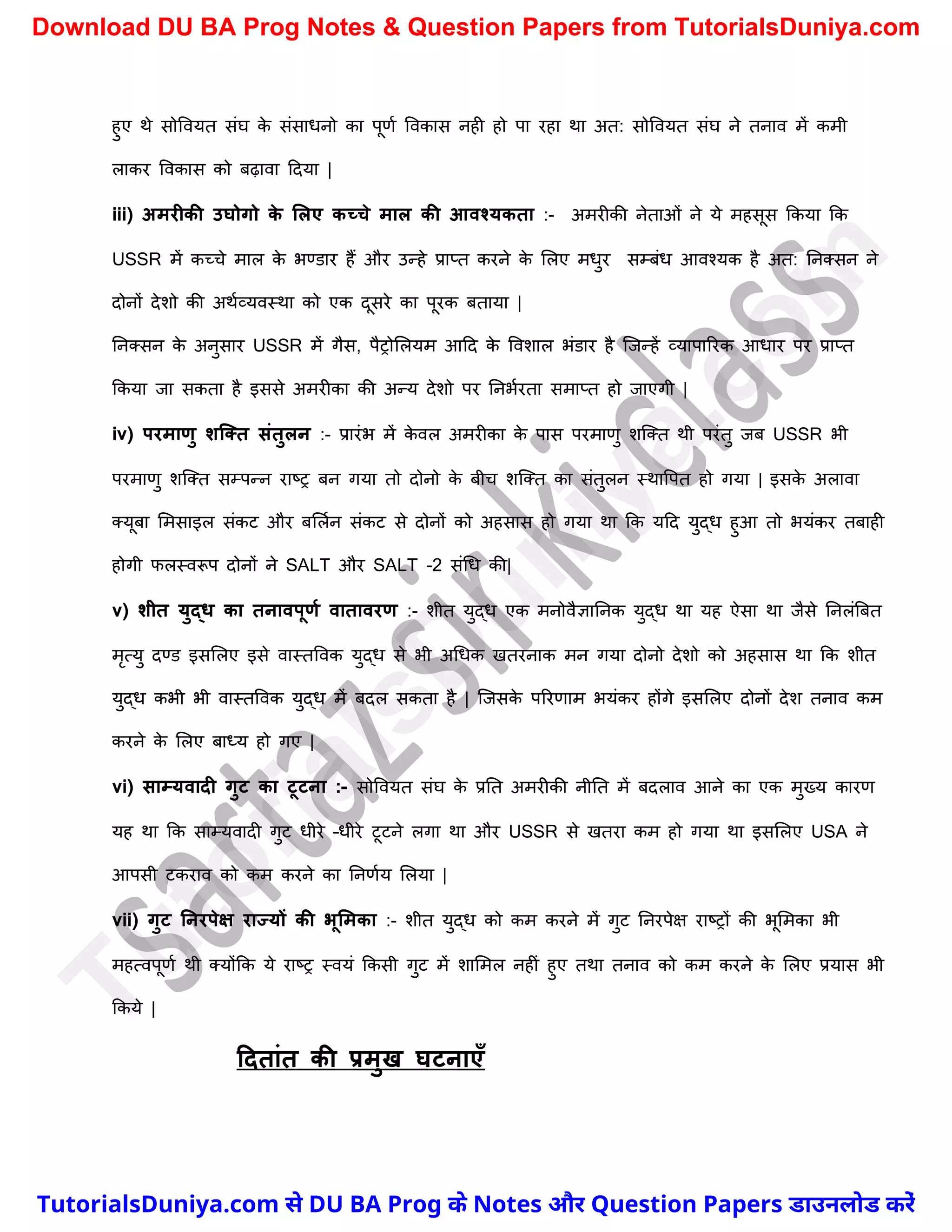 हुए थे सोववयत संघ क
े संसाधनो का पूणच ववकास नही हो पा रहा था अत: सोववयत संघ ने तनाव में कमी
लाकर ववकास को बढ़ावा ददया |
iii) अमरीकी उघोगो क
े ललए कच्चे माल की आवश्यकता :- अमरीकी नेताओं ने ये महसूस ककया कक
USSR में कच्र्े माल क
े भण्डार हैं और उन्हे प्राप्त करने क
े मलए मधुर सम्बंध आवश्यक है अत: ननक्सन ने
दोनों देिो की अथचव्यवस्था को एक दूसरे का पूरक बताया |
ननक्सन क
े अनुसार USSR में गैस, पैरोमलयम आदद क
े वविाल भंडार है स्जन्हें व्यापाररक आधार पर प्राप्त
ककया जा सकता है इससे अमरीका की अन्य देिो पर ननभचरता समाप्त हो जाएगी |
iv) परमाणु शक्तत संतुलन :- प्रारंभ में क
े वल अमरीका क
े पास परमाणु िस्क्त थी परंतु जब USSR भी
परमाणु िस्क्त सम्पन्न राष्ट्र बन गया तो दोनो क
े बीर् िस्क्त का संतुलन स्थावपत हो गया | इसक
े अलावा
क्यूबा ममसाइल संकट और बमलचन संकट से दोनों को अहसास हो गया था कक यदद युद्ध हुआ तो भयंकर तबाही
होगी फलस्वरूप दोनों ने SALT और SALT -2 संर्ध की|
v) शीत युद्ि का तनावपूणम वातावरण :- िीत युद्ध एक मनोवैज्ञाननक युद्ध था यह ऐसा था जैसे ननलंत्रबत
मृत्यु दण्ड इसमलए इसे वास्तववक युद्ध से भी अर्धक खतरनाक मन गया दोनो देिो को अहसास था कक िीत
युद्ध कभी भी वास्तववक युद्ध में बदल सकता है | स्जसक
े पररणाम भयंकर होंगे इसमलए दोनों देि तनाव कम
करने क
े मलए बाध्य हो गए |
vi) साम्यवादी गुट का टूटना :- सोववयत संघ क
े प्रनत अमरीकी नीनत में बदलाव आने का एक मुख्य कारण
यह था कक साम्यवादी गुट धीरे –धीरे टूटने लगा था और USSR से खतरा कम हो गया था इसमलए USA ने
आपसी टकराव को कम करने का ननणचय मलया |
vii) गुट ननरपेक्ष राज्यों की भूलमका :- िीत युद्ध को कम करने में गुट ननरपेक्ष राष्ट्रों की भूममका भी
महत्वपूणच थी क्योंकक ये राष्ट्र स्वयं ककसी गुट में िाममल नहीं हुए तथा तनाव को कम करने क
े मलए प्रयास भी
ककये |
टदतांत की प्रमुख घटनाएाँ
T
u
t
o
r
i
a
l
s
D
u
n
i
y
a
.
c
o
m
TutorialsDuniya.com से DU BA Prog के Notes और Question Papers डाउनलोड करें
Download DU BA Prog Notes & Question Papers from TutorialsDuniya.com
 