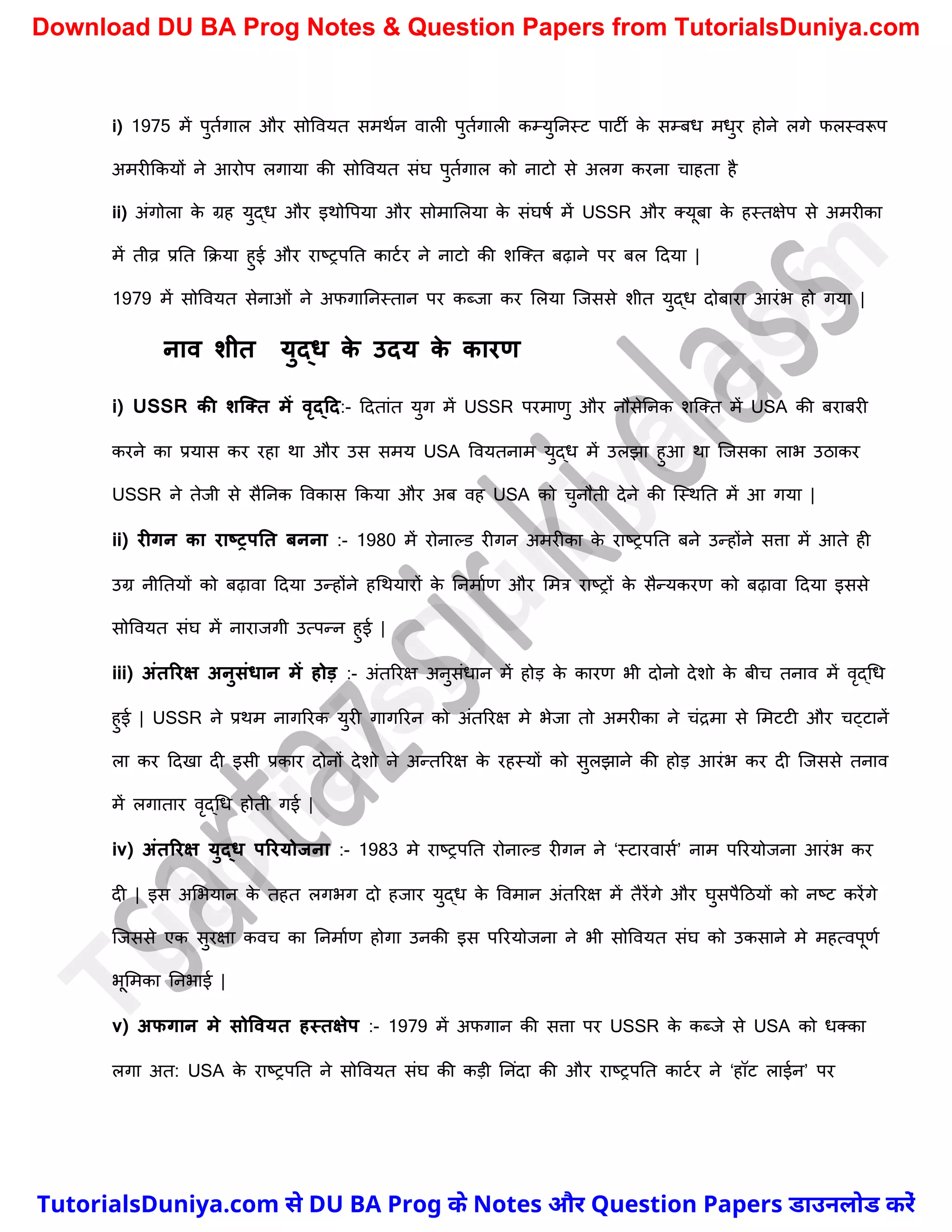 i) 1975 में पुतचगाल और सोववयत समथचन वाली पुतचगाली कम्युननस्ट पाटी क
े सम्बध मधुर होने लगे फलस्वरूप
अमरीककयों ने आरोप लगाया की सोववयत संघ पुतचगाल को नाटो से अलग करना र्ाहता है
ii) अंगोला क
े ग्रह युद्ध और इथोवपया और सोमामलया क
े संघषच में USSR और क्यूबा क
े हस्तक्षेप से अमरीका
में तीव्र प्रनत कक्या हुई और राष्ट्रपनत काटचर ने नाटो की िस्क्त बढ़ाने पर बल ददया |
1979 में सोववयत सेनाओं ने अफगाननस्तान पर कब्जा कर मलया स्जससे िीत युद्ध दोबारा आरंभ हो गया |
नाव शीत युद्ि क
े उदय क
े कारण
i) USSR की शक्तत में वृद्टद:- ददतांत युग में USSR परमाणु और नौसेननक िस्क्त में USA की बराबरी
करने का प्रयास कर रहा था और उस समय USA ववयतनाम युद्ध में उलझा हुआ था स्जसका लाभ उठाकर
USSR ने तेजी से सैननक ववकास ककया और अब वह USA को र्ुनौती देने की स्स्थनत में आ गया |
ii) रीगन का राष्रपनत िनना :- 1980 में रोनाल्ड रीगन अमरीका क
े राष्ट्रपनत बने उन्होंने सत्ता में आते ही
उग्र नीनतयों को बढ़ावा ददया उन्होंने हर्थयारों क
े ननमाचण और ममत्र राष्ट्रों क
े सैन्यकरण को बढ़ावा ददया इससे
सोववयत संघ में नाराजगी उत्पन्न हुई |
iii) अंतररक्ष अनुसंिान में होड़ :- अंतररक्ष अनुसंधान में होड़ क
े कारण भी दोनो देिो क
े बीर् तनाव में वृद्र्ध
हुई | USSR ने प्रथम नागररक युरी गागररन को अंतररक्ष मे भेजा तो अमरीका ने र्ंद्रमा से ममटटी और र्ट्टानें
ला कर ददखा दी इसी प्रकार दोनों देिो ने अन्तररक्ष क
े रहस्यों को सुलझाने की होड़ आरंभ कर दी स्जससे तनाव
में लगातार वृद्र्ध होती गई |
iv) अंतररक्ष युद्ि पररयोजना :- 1983 मे राष्ट्रपनत रोनाल्ड रीगन ने ‘स्टारवासच’ नाम पररयोजना आरंभ कर
दी | इस अमभयान क
े तहत लगभग दो हजार युद्ध क
े ववमान अंतररक्ष में तैरेंगे और घुसपैदठयों को नष्ट्ट करेंगे
स्जससे एक सुरक्षा कवर् का ननमाचण होगा उनकी इस पररयोजना ने भी सोववयत संघ को उकसाने मे महत्वपूणच
भूममका ननभाई |
v) अफगान मे सोववयत हस्तक्षेप :- 1979 में अफगान की सत्ता पर USSR क
े कब्जे से USA को धक्का
लगा अत: USA क
े राष्ट्रपनत ने सोववयत संघ की कड़ी ननंदा की और राष्ट्रपनत काटचर ने ‘हॉट लाईन’ पर
T
u
t
o
r
i
a
l
s
D
u
n
i
y
a
.
c
o
m
TutorialsDuniya.com से DU BA Prog के Notes और Question Papers डाउनलोड करें
Download DU BA Prog Notes & Question Papers from TutorialsDuniya.com
 