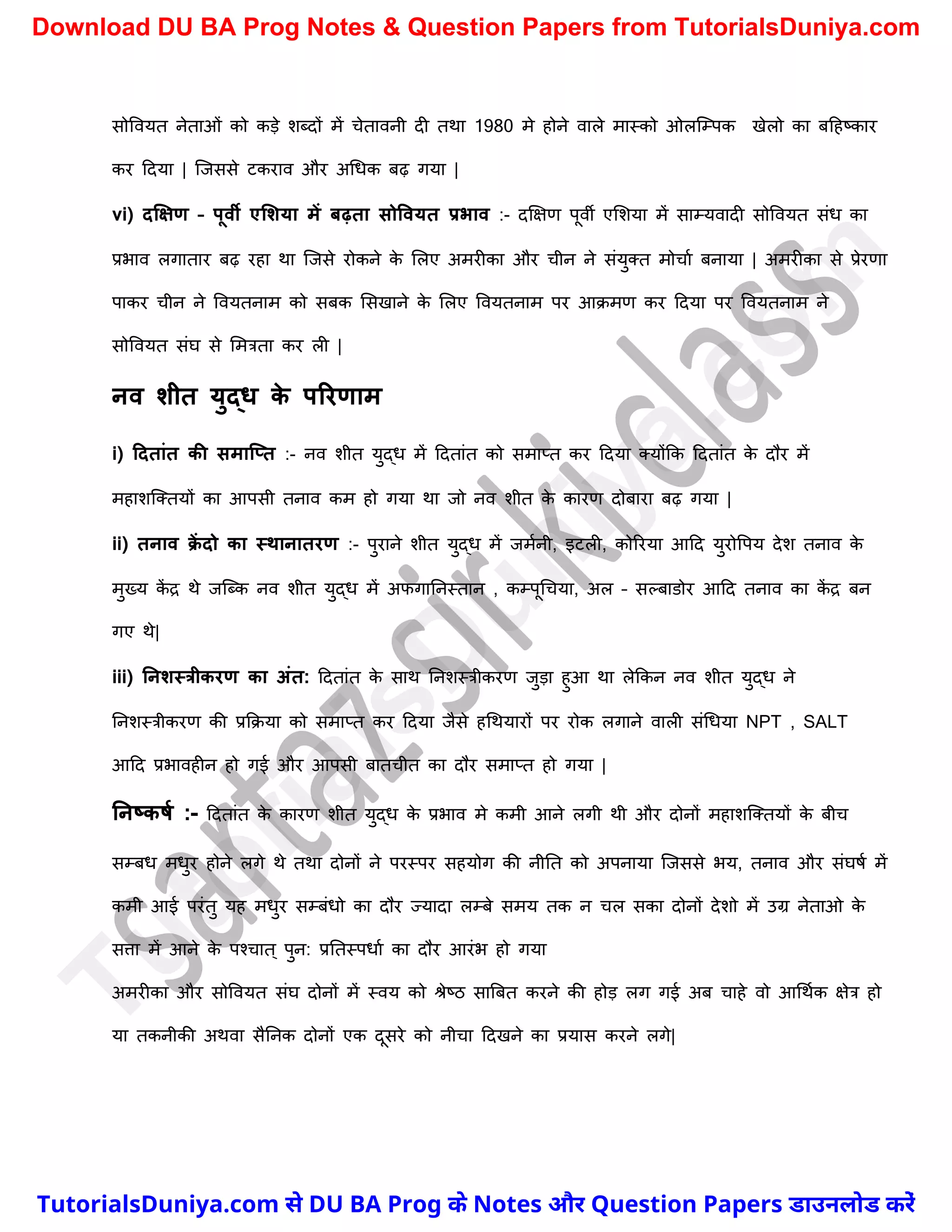 सोववयत नेताओं को कड़े िब्दों में र्ेतावनी दी तथा 1980 मे होने वाले मास्को ओलस्म्पक खेलो का बदहष्ट्कार
कर ददया | स्जससे टकराव और अर्धक बढ़ गया |
vi) दक्षक्षण – पूवी एलशया में िढ़ता सोववयत प्रभाव :- दक्षक्षण पूवी एमिया में साम्यवादी सोववयत संध का
प्रभाव लगातार बढ़ रहा था स्जसे रोकने क
े मलए अमरीका और र्ीन ने संयुक्त मोर्ाच बनाया | अमरीका से प्रेरणा
पाकर र्ीन ने ववयतनाम को सबक मसखाने क
े मलए ववयतनाम पर आक्मण कर ददया पर ववयतनाम ने
सोववयत संघ से ममत्रता कर ली |
नव शीत युद्ि क
े पररणाम
i) टदतांत की समाक्प्त :- नव िीत युद्ध में ददतांत को समाप्त कर ददया क्योंकक ददतांत क
े दौर में
महािस्क्तयों का आपसी तनाव कम हो गया था जो नव िीत क
े कारण दोबारा बढ़ गया |
ii) तनाव क्
ें दो का स्थानातरण :- पुराने िीत युद्ध में जमचनी, इटली, कोररया आदद युरोवपय देि तनाव क
े
मुख्य क
ें द्र थे जस्ब्क नव िीत युद्ध में अफगाननस्तान , कम्पूर्र्या, अल – सल्बाडोर आदद तनाव का क
ें द्र बन
गए थे|
iii) ननशस्त्रीकरण का अंत: ददतांत क
े साथ ननिस्त्रीकरण जुड़ा हुआ था लेककन नव िीत युद्ध ने
ननिस्त्रीकरण की प्रकक्या को समाप्त कर ददया जैसे हर्थयारों पर रोक लगाने वाली संर्धया NPT , SALT
आदद प्रभावहीन हो गई और आपसी बातर्ीत का दौर समाप्त हो गया |
ननष्कर्म :- ददतांत क
े कारण िीत युद्ध क
े प्रभाव मे कमी आने लगी थी और दोनों महािस्क्तयों क
े बीर्
सम्बध मधुर होने लगे थे तथा दोनों ने परस्पर सहयोग की नीनत को अपनाया स्जससे भय, तनाव और संघषच में
कमी आई परंतु यह मधुर सम्बंधो का दौर ज्यादा लम्बे समय तक न र्ल सका दोनों देिो में उग्र नेताओ क
े
सत्ता में आने क
े पश्र्ात ् पुन: प्रनतस्पधाच का दौर आरंभ हो गया
अमरीका और सोववयत संघ दोनों में स्वय को श्रेष्ट्ठ सात्रबत करने की होड़ लग गई अब र्ाहे वो आर्थचक क्षेत्र हो
या तकनीकी अथवा सैननक दोनों एक दूसरे को नीर्ा ददखने का प्रयास करने लगे|
T
u
t
o
r
i
a
l
s
D
u
n
i
y
a
.
c
o
m
TutorialsDuniya.com से DU BA Prog के Notes और Question Papers डाउनलोड करें
Download DU BA Prog Notes & Question Papers from TutorialsDuniya.com
 