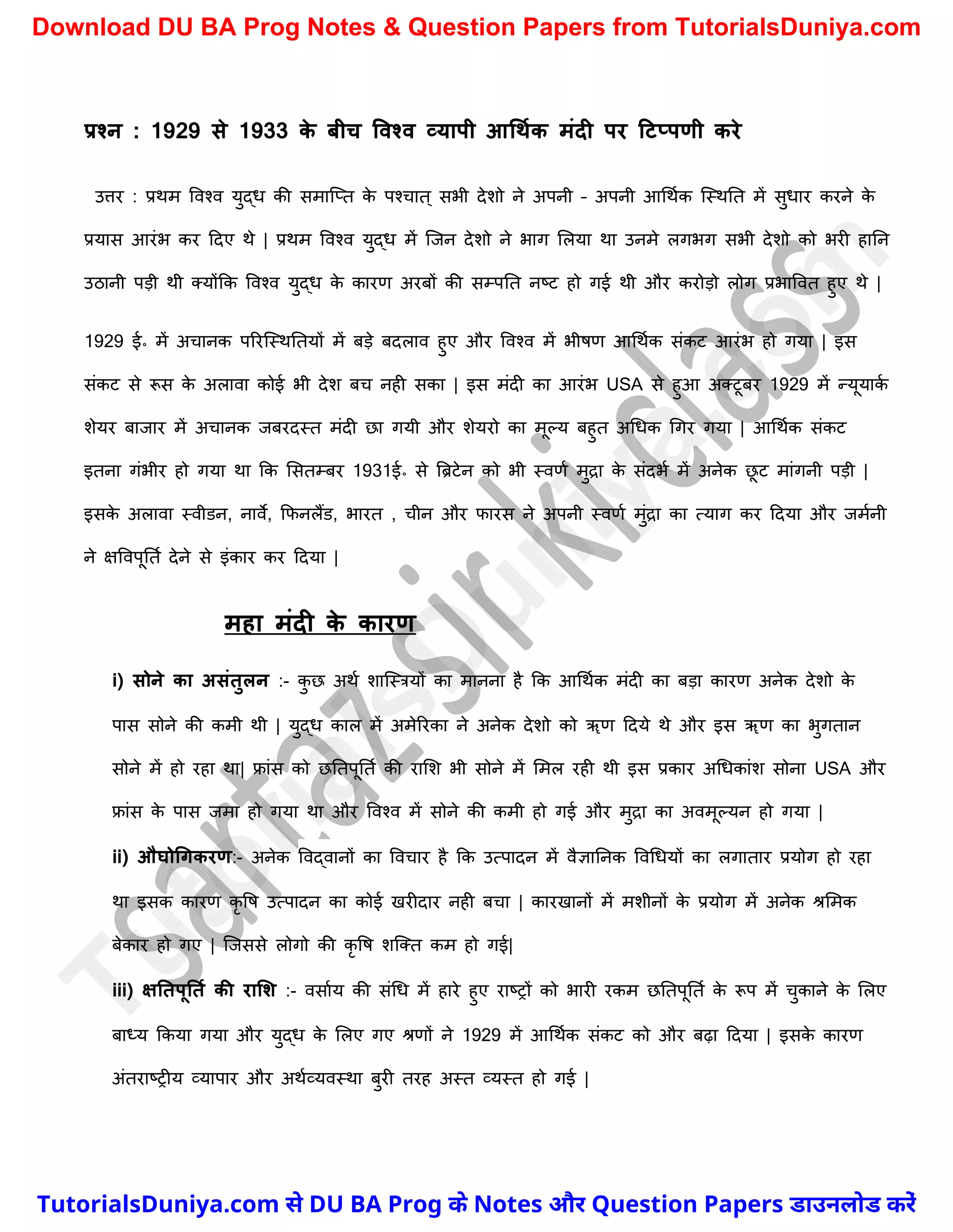 प्रश्न : 1929 से 1933 क
े िीच ववश्व व्यापी आधथमक मंदी पर टटप्पणी करे
उत्तर : प्रथम ववश्व युद्ध की समास्प्त क
े पश्र्ात ् सभी देिो ने अपनी – अपनी आर्थचक स्स्थनत में सुधार करने क
े
प्रयास आरंभ कर ददए थे | प्रथम ववश्व युद्ध में स्जन देिो ने भाग मलया था उनमे लगभग सभी देिो को भरी हानन
उठानी पड़ी थी क्योंकक ववश्व युद्ध क
े कारण अरबों की सम्पनत नष्ट्ट हो गई थी और करोड़ो लोग प्रभाववत हुए थे |
1929 ई॰ में अर्ानक पररस्स्थनतयों में बड़े बदलाव हुए और ववश्व में भीषण आर्थचक संकट आरंभ हो गया | इस
संकट से रूस क
े अलावा कोई भी देि बर् नही सका | इस मंदी का आरंभ USA से हुआ अक्टूबर 1929 में न्यूयाक
च
िेयर बाजार में अर्ानक जबरदस्त मंदी छा गयी और िेयरो का मूल्य बहुत अर्धक र्गर गया | आर्थचक संकट
इतना गंभीर हो गया था कक मसतम्बर 1931ई॰ से त्रिटेन को भी स्वणच मुद्रा क
े संदभच में अनेक छ
ू ट मांगनी पड़ी |
इसक
े अलावा स्वीडन, नावे, कफनलैंड, भारत , र्ीन और फारस ने अपनी स्वणच मुंद्रा का त्याग कर ददया और जमचनी
ने क्षववपूनतच देने से इंकार कर ददया |
महा मंदी क
े कारण
i) सोने का असंतुलन :- क
ु छ अथच िास्स्त्रयों का मानना है कक आर्थचक मंदी का बड़ा कारण अनेक देिो क
े
पास सोने की कमी थी | युद्ध काल में अमेररका ने अनेक देिो को ॠण ददये थे और इस ॠण का भुगतान
सोने में हो रहा था| फ्रांस को छनतपूनतच की रामि भी सोने में ममल रही थी इस प्रकार अर्धकांि सोना USA और
फ्रांस क
े पास जमा हो गया था और ववश्व में सोने की कमी हो गई और मुद्रा का अवमूल्यन हो गया |
ii) औघोधगकरण:- अनेक ववद्वानों का ववर्ार है कक उत्पादन में वैज्ञाननक ववर्धयों का लगातार प्रयोग हो रहा
था इसक कारण कृ वष उत्पादन का कोई खरीदार नही बर्ा | कारखानों में मिीनों क
े प्रयोग में अनेक श्रममक
बेकार हो गए | स्जससे लोगो की कृ वष िस्क्त कम हो गई|
iii) क्षनतपूनतम की रालश :- वसाचय की संर्ध में हारे हुए राष्ट्रों को भारी रकम छनतपूनतच क
े रूप में र्ुकाने क
े मलए
बाध्य ककया गया और युद्ध क
े मलए गए श्रणों ने 1929 में आर्थचक संकट को और बढ़ा ददया | इसक
े कारण
अंतराष्ट्रीय व्यापार और अथचव्यवस्था बुरी तरह अस्त व्यस्त हो गई |
T
u
t
o
r
i
a
l
s
D
u
n
i
y
a
.
c
o
m
TutorialsDuniya.com से DU BA Prog के Notes और Question Papers डाउनलोड करें
Download DU BA Prog Notes & Question Papers from TutorialsDuniya.com
 